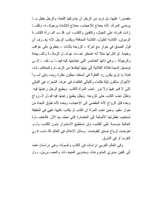 ‫ﻤﻘﺼﻭﺭﺍ ﻋﻠﻴﻬﺎ، ﺒل ﺘﺭﻴﺩ ﻤﻥ ﺍﻟﺭﺠل ﺃﻥ ﻴﺸﺎﺭﻜﻬﺎ ﺍﻟﻠﻌﺒﺔ، ﻭﺍﻟﺭﺠل ﻴﻔﻌل ﻤـﺎ‬
‫ﻴﺭﻀﻲ ﺍﻟﻤﺭﺃﺓ، ﻷﻨﻪ ﻴﺤﺘﺎﺝ ﻟﻺﻋﺠﺎﺏ، ﻤﺤﺘﺎﺝ ﻟﻺﺸﺎﺩﺓ ﺒﺭﺠﻭﻟﺘـﻪ، ﻭﻜﻠﻤـﺎ‬
‫ﺯﺍﺩﺕ ﻗﺩﺭﺘﻪ ﻋﻠﻰ ﺍﻟﺨﻴﺎل، ﻭﺍﻟﺘﻔﻨﻴﻥ ﻭﺍﻟﻜﺫﺏ، ﺃﺴﺭ ﻗﻠـﺏ ﺍﻟﻤـﺭﺃﺓ ﺍﻟﻜﺎﺫﺒـﺔ‬
‫ﺍﻟﺭﻤﻭﺵ، ﺍﻟﻜﺎﺫﺒﺔ ﺍﻟﻁﻭل، ﺍﻟﻜﺎﺫﺒﺔ ﺍﻟﻨﺤﺎﻓﺔ! ﻭﻴﻜﺫﺏ ﺍﻟﺭﺠل ﻷﻨﻪ ﻴﻌـﺭﻑ ﺃﻥ‬
‫ﻗﻭل ﺍﻟﺼﺩﻕ ﻓﻲ ﺤﻭﺍﺭ ﻤﻊ ﺍﻤﺭﺃﺓ – ﺍﻟﺯﻭﺠﺔ ﺒﺎﻟﺫﺍﺕ – ﻴﻨﻁﻭﻱ ﻋﻠﻰ ﻋﻭﺍﻗﺏ‬
‫ﻭﺨﻴﻤﺔ. ﻟﻭ ﻗﺎل ﻟﻬﺎ ﻤﺜﻼ ﺃﻨﻪ ﺍﻀﻁﺭ ﺘﺤـﺕ ﻋﻭﺍﻤـل ﺍﻟﺯﻤﺎﻟـﺔ ﻭﺍﻟﺸـﻬﺎﻤﺔ‬
‫ﻭﺍﻟﺭﺠﻭﻟﺔ – ﻭﻫﻲ ﺫﺍﺘﻬﺎ ﺍﻟﻌﻨﺎﺼﺭ ﺍﻟﺘﻲ ﺍﺠﺘﺫﺒﺘﻬﺎ ﺇﻟﻴﻪ ﻓﻴﻤـﺎ ﺴـﻠﻑ – ﺇﻟـﻰ‬
‫ﺘﻭﺼﻴل ﺍﻟﺴﻴﺩﺓ ﻓﻼﻨﺔ ﺍﻟﻔﻼﻨﻴﺔ ﺇﻟﻰ ﺒﻴﺘﻬﺎ ﻟﻴﻨﻘﺫﻫﺎ ﻤﻥ ﺍﻟﺯﺤـﺎﻡ ﻭﺍﻟﻤﻌﺎﻜﺴـﺎﺕ،‬
‫ﻓﻤﺎﺫﺍ ﻴﺎ ﺘﺭﻯ ﻴﻜﻭﻥ ﺭﺩ ﺍﻟﻔﻌل؟ ﻓﻲ ﺃﺒﺴﻁﻪ ﺴﻴﻜﻭﻥ ﻨﻅﺭﺓ ﺭﻴﺏ، ﻭﻓﻲ ﺃﺴـﻭﺃ‬
‫ﺍﻷﺤﻭﺍل ﺴﺘﻜﻭﻥ ﻟﻴﻠﺔ ﻅﻠﻤﺎﺀ ﻭﺍﻟﻠﻴﺎﻟﻲ ﺍﻟﻅﻠﻤﺎﺀ ﻓﻲ ﻋﺭﻑ ﺍﻟﺸﻌﺭﺍﺀ ﻫﻲ ﺍﻟﻠﻴﺎﻟﻲ‬
‫ﺍﻟﺘﻲ ﻻ ﻗﻤﺭ ﻓﻴﻬﺎ ﻭﻻ ﻨﻭﺭ. ﺘﺤﺏ ﺍﻟﻤﺭﺃﺓ ﺍﻟﻜﺫﺏ. ﻭﻴﻁﻴﻊ ﺍﻟﺭﺠل ﺭﻏﺒﺘﻬﺎ ﻓﻴﻪ.‬
‫ﻭﺘﻅل ﺘﺤﺏ ﺍﻟﻜﺫﺏ ﺤﺘﻰ ﺘﺘﺯﻭﺠﻪ. ﻭﻴﻅل ﻴﻁﻴﻊ ﺭﻏﺒﺘﻬﺎ ﻓﻴﻪ ﻗﺒـل ﺍﻟـﺯﻭﺍﺝ‬
‫ﻭﺒﻌﺩﻩ ﻗﺒل ﺍﻟﺯﻭﺍﺝ ﻷﻨﻪ ﺍﻟﻤﻔﻀﻲ ﺇﻟﻰ ﺍﻹﻋﺠﺎﺏ، ﻭﺒﻌﺩﻩ ﻷﻨﻪ ﻁﻭﻕ ﺍﻟﻨﺠﺎﺓ ﻤﻥ‬
‫ﺤﻭﺍﺭ ﺴﻘﻴﻡ. ﻭﺤﻴﻥ ﺘﺤﺏ ﺍﻟﻤﺭﺃﺓ ﺃﻥ ﺘﻜﺫﺏ ﺃﻭ ﻴﻜﺫﺏ ﻋﻠﻴﻬﺎ، ﻓﻬﻲ ﻓﻲ ﺍﻟﺤﻘﻴﻘﺔ‬
‫ﺘﺴﺘﺠﻴﺏ ﺒﻔﻁﺭﺘﻬﺎ ﺍﻷﺼﻠﻴﺔ ﺇﻟﻰ ﺍﻟﺤﻀﺎﺭﺓ ﺍﻟﺘﻲ ﻨﻌﻴﺸـﻬﺎ ﺍﻵﻥ. ﻓﺎﻟﺤﻀـﺎﺭﺓ‬
‫ﺍﻟﺤﺎﻟﻴﺔ ﻤﺅﺴﺴﺔ ﻋﻠﻰ ﺍﻟﻜﺫﺏ، ﻭﻟﻥ ﺘﺴﺘﻁﻴﻊ ﺍﻻﺴﺘﻤﺭﺍﺭ ﺒﺩﻭﻥ ﺍﻟﻜﺫﺏ، ﻭﻟـﻭ‬
‫ﺘﻌﺭﻀﺕ ﻟﺭﻴﺎﺡ ﺼﺩﻕ ﻟﺘﻘﻭﻀﺕ. ﻭﺴﺎﺌل ﺍﻹﻋﻼﻡ ﻓﻲ ﺍﻟﻌﺎﻟﻡ ﺘﻜـﺫﺏ، ﻓـﻲ‬
                                               ‫ﺍﻟﻐﺭﺏ ﺃﻭ ﻓﻲ ﺍﻟﺸﺭﻕ.‬
‫ﻭﻓﻲ ﺍﻟﻌﺎﻟﻡ ﺍﻟﻐﺭﺒﻲ ﺩﺭﺍﺴﺎﺕ ﻓﻲ ﺍﻟﻜﺫﺏ ﻭﺃﺼﻭﻟﻪ، ﻭﻫﻲ ﺩﺭﺍﺴﺎﺕ ﺘﻌﻤﺩ‬
‫ﺇﻟﻰ ﺘﻠﻘﻴﻥ ﻤﺩﻴﺭﻱ ﺍﻟﻤﺸﺭﻭﻋﺎﺕ ﻭﻤﻨﺩﻭﺒﻲ ﺍﻟﻤﺒﻴﻌـﺎﺕ ﻭﺍﻟﻤﺼـﻭﺭﻴﻥ، ﺒـل‬
 