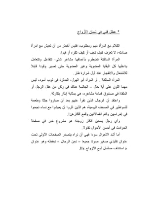 ‫* ﻋﻁل ﻓﻨﻲ ﻓﻲ ﻟﺴﺎﻥ ﺍﻷﺯﻭﺍﺝ‬


‫ﺍﻟﻜﻼﻡ ﻤﻊ ﺍﻟﻤﺭﺃﺓ ﻤﻬﻡ ﻭﻤﻁﻠﻭﺏ، ﻓﻠﻴﺱ ﺃﺨﻁﺭ ﻤﻥ ﺃﻥ ﺘﻌﻴﺵ ﻤﻊ ﺍﻤﺭﺃﺓ‬
                    ‫ﺼﺎﻤﺘﻪ، ﻻ ﺘﻌﺭﻑ ﻜﻴﻑ ﺘﺤﺏ ﺃﻭ ﻜﻴﻑ ﺘﻜﺭﻩ ﺃﻭ ﻓﻴﻡ!.‬
‫ﺍﻟﻤﺭﺃﺓ ﺍﻟﺴﺎﻜﺘﺔ ﺘﻀﻁﺭﻡ ﺒﺄﻋﻤﺎﻗﻬﺎ ﻤﺸﺎﻋﺭ ﺸﺘﻰ، ﺘﺘﻔﺎﻋل ﻭﺘﺘﻌﺎﻤل‬
‫ﺒﺩﺍﺨﻠﻬﺎ ﻜل ﺍﻟﺒﻘﺎﻴﺎ ﺍﻟﻌﻀﻭﻴﺔ ﻭﻏﻴﺭ ﺍﻟﻌﻀﻭﻴﺔ ﺤﺘﻰ ﺘﺼﻴﺭ ﻭﻗﻭﺩﺍ ﻗﺎﺒﻼ‬
                             ‫ﻟﻼﺸﺘﻌﺎل ﻭﺍﻻﻨﻔﺠﺎﺭ ﻋﻨﺩ ﺃﻭل ﺸﺭﺍﺭﺓ ﻨﻘﺎﺭ.‬
‫ﺍﻟﻤﺭﺃﺓ ﺍﻟﺴﺎﻜﻨﺔ.. ﺃﻭ ﺍﻟﻤﺭﺃﺓ ﺃﺒﻭ ﺍﻟﻬﻭل، ﺍﻟﻤﺩﺜﺭﺓ ﻓﻲ ﺜﻭﺏ ﺃﺴﻭﺩ، ﻟﻴﺱ‬
‫ﻤﻬﻤﺎ ﺍﻟﻠﻭﻥ ﻋﻠﻰ ﺃﻴﺔ ﺤﺎل – ﺍﻟﺠﺎﻟﺴﺔ ﻫﻨﺎﻙ ﻓﻲ ﺭﻜﻥ ﻤﻥ ﻋﻘل ﺍﻟﺭﺠل ﺃﻭ‬
             ‫ﺍﻟﻤﻠﻘﺎﺓ ﻓﻲ ﺼﻨﺩﻭﻕ ﻗﻤﺎﻤﺔ ﻤﺸﺎﻋﺭﻩ، ﻫﻲ ﺒﻤﺜﺎﺒﺔ ﺇﻨﺫﺍﺭ ﺒﻜﺎﺭﺜﺔ.‬
‫ﻭﺍﻋﺘﻘﺩ ﺃﻥ ﺍﻟﺭﺠﺎل ﺍﻟﺫﻴﻥ ﻨﻘﺭﺃ ﻋﻨﻬﻡ ﺒﻌﺩ ﺃﻥ ﺼﺎﺭﻭﺍ ﺠﺜﺜﺎ ﻭﻁﻌﻤﺔ‬
       ‫ﹰ‬
‫ﻟﻠﺴﻭﺍﻁﻴﺭ ﻓﻲ ﺍﻟﺼﺤﻑ ﺍﻟﻴﻭﻤﻴﺔ، ﻫﻡ ﺍﻟﺫﻴﻥ ﺁﺜﺭﻭﺍ ﺃﻥ ﻴﻌﻴﺸﻭﺍ ﻤﻊ ﻨﺴﺎﺀ ﻨﺠﺤﻭﺍ‬
                         ‫ﻓﻲ ﺇﺨﺭﺍﺴﻬﻥ ﻭﻜﺘﻡ ﺍﻨﻔﻌﺎﻻﺘﻬﻥ ﻭﻗﻤﻊ ﺃﻓﻜﺎﺭﻫﻥ!.‬
‫ﻭﺃﻱ ﺭﺠل ﻴﺴﺤﻕ ﺃﻓﻜﺎﺭ ﺯﻭﺠﺘﻪ ﻫﻭ ﻤﺸﺭﻭﻉ ﺨﺒﺭ ﻓﻲ ﺼﻔﺤﺔ‬
                                   ‫ﺍﻟﺤﻭﺍﺩﺙ ﻓﻲ ﺃﺤﺴﻥ ﺍﻷﺤﻭﺍل ﺘﻔﺎﺅﻻ.‬
‫ﺃﻤﺎ ﺃﺸﺩ ﺍﻷﺤﻭﺍل ﺴﻭﺀﺍ ﻓﻬﻲ ﺃﻥ ﻨﺭﺍﻩ ﻴﺘﺼﺩﺭ ﺍﻟﺼﻔﺤﺎﺕ ﺍﻷﻭﻟﻰ ﺘﺤﺕ‬
‫ﻋﻨﻭﺍﻥ ﺘﻘﻠﻴﺩﻱ ﺼﻐﻴﺭ ﺼﺭﻨﺎ ﺠﻤﻴﻌﺎ – ﻨﺤﻥ ﺍﻟﺭﺠﺎل – ﻨﺤﻔﻅﻪ ﻭﻫﻭ ﻋﻨﻭﺍﻥ‬
                                 ‫» ﺍﺴﺘﺌﻨﺎﻑ ﻤﺴﻠﺴل ﺫﺒﺢ ﺍﻷﺯﻭﺍﺝ «!!.‬
 