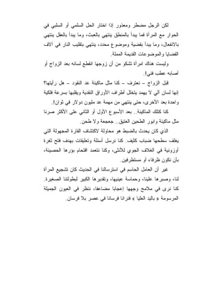 ‫ﻟﻜﻥ ﺍﻟﺭﺠل ﻤﻀﻁﺭ ﻭﻤﻌﺫﻭﺭ ﺇﺫﺍ ﺍﺨﺘﺎﺭ ﺍﻟﺤل ﺍﻟﺴﻠﻤﻲ ﺃﻭ ﺍﻟﺴﻠﺒﻲ ﻓﻲ‬
‫ﺍﻟﺤﻭﺍﺭ ﻤﻊ ﺍﻟﻤﺭﺃﺓ ﻓﻤﺎ ﻴﺒﺩﺃ ﺒﺎﻟﻤﻨﻁﻕ ﻴﻨﺘﻬﻲ ﺒﺎﻟﻌﺒﺙ، ﻭﻤﺎ ﻴﺒﺩﺃ ﺒﺎﻟﻌﻘل ﻴﻨﺘﻬﻲ‬
‫ﺒﺎﻻﻨﻔﻌﺎل، ﻭﻤﺎ ﻴﺒﺩﺃ ﺒﻘﻀﻴﺔ ﻭﻤﻭﻀﻭﻉ ﻤﺤﺩﺩ، ﻴﻨﺘﻬﻲ ﺒﺘﻘﻠﻴﺏ ﺍﻟﻨﺎﺭ ﻓﻲ ﺁﻻﻑ‬
                                  ‫ﺍﻟﻘﻀﺎﻴﺎ ﻭﺍﻟﻤﻭﻀﻭﻋﺎﺕ ﺍﻟﻘﺩﻴﻤﺔ ﺍﻟﻤﻤﻠﺔ.‬
‫ﻭﻟﻴﺴﺕ ﻫﻨﺎﻙ ﺍﻤﺭﺃﺓ ﺘﺸﻜﻭ ﻤﻥ ﺃﻥ ﺯﻭﺠﻬﺎ ﺍﻨﻘﻁﻊ ﻟﺴﺎﻨﻪ ﺒﻌﺩ ﺍﻟﺯﻭﺍﺝ ﺃﻭ‬
                                                  ‫ﺃﺼﺎﺒﻪ ﻋﻁﺏ ﻓﻨﻲ!.‬
‫ﻗﺒل ﺍﻟﺯﻭﺍﺝ – ﻨﻌﺘﺭﻑ – ﻜﻨﺎ ﻤﺜل ﻤﺎﻜﻴﻨﺔ ﻋﺩ ﺍﻟﻨﻘﻭﺩ – ﻫل ﺭﺃﻴﺘﻬﺎ؟‬
‫ﺇﻨﻬﺎ ﻟﺴﺎﻥ ﺁﻟﻲ ﻻ ﻴﻬﻤﺩ ﻴﺘﺨﻠل ﺃﻁﺭﺍﻑ ﺍﻷﻭﺭﺍﻕ ﺍﻟﻨﻘﺩﻴﺔ ﻭﻴﻘﻠﺒﻬﺎ ﺒﺴﺭﻋﺔ ﻓﻠﻜﻴﺔ‬
   ‫ﻭﺍﺤﺩﺓ ﺒﻌﺩ ﺍﻷﺨﺭﻯ، ﺤﺘﻰ ﻴﻨﺘﻬﻲ ﻤﻥ ﻤﻬﻤﺔ ﻋﺩ ﻤﻠﻴﻭﻥ ﺩﻭﻻﺭ ﻓﻲ ﺜﻭﺍﻥ!.‬
‫ﻜﻨﺎ ﻜﺘﻠﻙ ﺍﻟﻤﺎﻜﻴﻨﺔ.. ﺒﻌﺩ ﺍﻷﺴﺒﻭﻉ ﺍﻷﻭل ﺃﻭ ﺍﻟﺜﺎﻨﻲ ﻋﻠﻰ ﺍﻷﻜﺜﺭ ﺼﺭﻨﺎ‬
                  ‫ﻤﺜل ﻤﺎﻜﻴﻨﺔ ﻭﺍﺒﻭﺭ ﺍﻟﻁﺤﻴﻥ ﺍﻟﻌﺘﻴﻕ.. ﺠﻌﺠﻌﺔ ﻭﻻ ﻁﺤﻥ.‬
‫ﺍﻟﺫﻱ ﻜﺎﻥ ﻴﺤﺩﺙ ﺒﺎﻟﻀﺒﻁ ﻫﻭ ﻤﺤﺎﻭﻟﺔ ﻻﻜﺘﺸﺎﻑ ﺍﻟﻘﺎﺭﺓ ﺍﻟﻤﺠﻬﻭﻟﺔ ﺍﻟﺘﻲ‬
‫ﻴﻐﻠﻑ ﺴﻁﺤﻬﺎ ﻀﺒﺎﺏ ﻜﺜﻴﻑ. ﻜﻨﺎ ﻨﺭﺴل ﺃﺴﺌﻠﺔ ﻭﺘﻌﻠﻴﻘﺎﺕ ﺒﻬﺩﻑ ﻓﺘﺢ ﺜﻐﺭﺓ‬
‫ﺃﻭﺯﻭﻨﻴﺔ ﻓﻲ ﺍﻟﻐﻼﻑ ﺍﻟﺠﻭﻱ ﻟﻸﻨﺜﻰ، ﻭﻜﻨﺎ ﻨﺘﻌﻤﺩ ﺍﻗﺘﺤﺎﻡ ﺒﺅﺭﻫﺎ ﺍﻟﺤﺼﻴﻨﺔ،‬
                                       ‫ﺒﺄﻥ ﻨﻜﻭﻥ ﻅﺭﻓﺎﺀ ﺃﻭ ﻤﺴﺘﻁﺭﻓﻴﻥ.‬
‫ﻏﻴﺭ ﺃﻥ ﺍﻟﻌﺎﻤل ﺍﻟﺤﺎﺴﻡ ﻓﻲ ﺍﺴﺘﺭﺴﺎﻟﻨﺎ ﻓﻲ ﺍﻟﺤﺩﻴﺙ ﻜﺎﻥ ﺘﺸﺠﻴﻊ ﺍﻟﻤﺭﺃﺓ‬
‫ﻟﻨﺎ، ﻭﺼﺒﺭﻫﺎ ﻋﻠﻴﻨﺎ، ﻭﺤﻤﺎﺴﺔ ﻋﻴﻨﻴﻬﺎ، ﻭﺘﻘﺩﻴﺭﻫﺎ ﺍﻟﻜﺒﻴﺭ ﻟﺒﻁﻭﻟﺘﻨﺎ ﺍﻟﺼﻐﻴﺭﺓ.‬
‫ﻜﻨﺎ ﻨﺭﻯ ﻓﻲ ﻤﻼﻤﺢ ﻭﺠﻬﻬﺎ ﺇﻋﺠﺎ ‪‬ﺎ ﻤﻀﺎﻋ ﹰﺎ، ﻨﻨﻅﺭ ﻓﻲ ﺍﻟﻌﻴﻭﻥ ﺍﻟﺠﻤﻴﻠﺔ‬
                         ‫ﻔ‬       ‫ﺒ‬
           ‫ﺍﻟﻤﺭﺴﻭﻤﺔ » ﺒﺎﻟﻴﺩ ﺍﻟﻌﻠﻴﺎ « ﻓﻨﺭﺍﻨﺎ ﻓﺭﺴﺎ ﹰﺎ ﻓﻲ ﻋﺼﺭ ﺒﻼ ﻓﺭﺴﺎﻥ.‬
                             ‫ﻨ‬
 