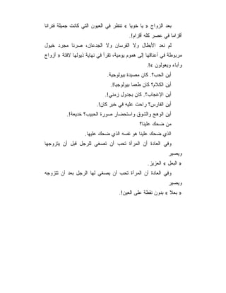 ‫ﺒﻌﺩ ﺍﻟﺯﻭﺍﺝ » ﻴﺎ ﺨﻭﻴﺎ « ﻨﻨﻅﺭ ﻓﻲ ﺍﻟﻌﻴﻭﻥ ﺍﻟﺘﻲ ﻜﺎﻨﺕ ﺠﻤﻴﻠﺔ ﻓﻨﺭﺍﻨﺎ‬
                                         ‫ﺃﻗﺯﺍﻤﺎ ﻓﻲ ﻋﺼﺭ ﻜﻠﻪ ﺃﻗﺯﺍﻡ!.‬
‫ﻟﻡ ﻨﻌﺩ ﺍﻷﺒﻁﺎل ﻭﻻ ﺍﻟﻔﺭﺴﺎﻥ ﻭﻻ ﺍﻟﺠﺩﻋﺎﻥ، ﺼﺭﻨﺎ ﻤﺠﺭﺩ ﺨﻴﻭل‬
‫ﻤﺭﺒﻭﻁﺔ ﻓﻲ ﺃﻋﻨﺎﻗﻬﺎ ﺇﻟﻰ ﻫﻤﻭﻡ ﻴﻭﻤﻴﺔ، ﺘﻘﺭﺃ ﻓﻲ ﻨﻬﺎﻴﺔ ﺫﻴﻭﻟﻬﺎ ﻻﻓﺘﺔ » ﺃﺯﻭﺍﺝ‬
                                                  ‫ﻭﺁﺒﺎﺀ ﻭﻴﻌﻭﻟﻭﻥ «!.‬
                              ‫ﺃﻴﻥ ﺍﻟﺤﺏ؟. ﻜﺎﻥ ﻤﺼﻴﺩﺓ ﺒﻴﻭﻟﻭﺠﻴﺔ.‬
                                ‫ﺃﻴﻥ ﺍﻟﻜﻼﻡ؟ ﻜﺎﻥ ﻁﻌ ‪‬ﺎ ﺒﻴﻭﻟﻭﺠ ‪‬ﺎ!.‬
                                   ‫ﻴ‬         ‫ﻤ‬
                             ‫ﺃﻴﻥ ﺍﻹﻋﺠﺎﺏ؟. ﻜﺎﻥ ﺒﺠﺩﻭل ﺯﻤﻨﻲ!.‬
                         ‫ﺃﻴﻥ ﺍﻟﻔﺎﺭﺱ؟ ﺭﺍﺤﺕ ﻋﻠﻴﻪ ﻓﻲ ﺨﺒﺭ ﻜﺎﻥ!.‬
          ‫ﺃﻴﻥ ﺍﻟﻭﻫﺞ ﻭﺍﻟﺸﻭﻕ ﻭﺍﺴﺘﺤﻀﺎﺭ ﺼﻭﺭﺓ ﺍﻟﺤﺒﻴﺏ؟ ﺨﺩﻴﻌﺔ!.‬
                                               ‫ﻤﻥ ﻀﺤﻙ ﻋﻠﻴﻨﺎ؟‬
                   ‫ﺍﻟﺫﻱ ﻀﺤﻙ ﻋﻠﻴﻨﺎ ﻫﻭ ﻨﻔﺴﻪ ﺍﻟﺫﻱ ﻀﺤﻙ ﻋﻠﻴﻬﺎ.‬
‫ﻭﻓﻲ ﺍﻟﻌﺎﺩﺓ ﺃﻥ ﺍﻟﻤﺭﺃﺓ ﺘﺤﺏ ﺃﻥ ﺘﺼﻐﻲ ﻟﻠﺭﺠل ﻗﺒل ﺃﻥ ﻴﺘﺯﻭﺠﻬﺎ‬
                                                              ‫ﻭﻴﺼﻴﺭ‬
                                                   ‫» ﺍﻟﺒﻌل « ﺍﻟﻌﺯﻴﺯ.‬
‫ﻭﻓﻲ ﺍﻟﻌﺎﺩﺓ ﺃﻥ ﺍﻟﻤﺭﺃﺓ ﺘﺤﺏ ﺃﻥ ﻴﺼﻐﻲ ﻟﻬﺎ ﺍﻟﺭﺠل ﺒﻌﺩ ﺃﻥ ﺘﺘﺯﻭﺠﻪ‬
                                                              ‫ﻭﻴﺼﻴﺭ‬
                                    ‫» ﺒﻌﻼ « ﺒﺩﻭﻥ ﻨﻘﻁﺔ ﻋﻠﻰ ﺍﻟﻌﻴﻥ!.‬
 