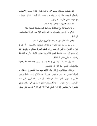 ‫ﻟﻘﺩ ﺘﺤﻤﻠﺕ ﺴﺨﺎﻓﺎﺘﻪ ﻭﺒﻁﻭﻻﺘﻪ ﺍﻟﺯﺍﺌﻔﺔ ﻁﻭﺍل ﻓﺘﺭﺓ ﺍﻟﺤﺏ ﻭﺍﻹﻋﺠﺎﺏ‬
‫ﻭﺍﻟﺨﻁﻭﺒﺔ، ﻭﻤﻥ ﺤﻘﻬﺎ ﺒل ﻤﻥ ﻭﺍﺠﺒﻪ ﺃﻥ ﻴﺼﻴﺭ ﺃﺫﻨﺎ ﻜﺒﻴﺭﺓ، ﺘﺴﺘﻘﺒل ﻤﻭﺠﺎﺕ‬
                                   ‫ﺘﻠﻭ ﻤﻭﺠﺎﺕ ﻤﻥ ﺤﻠﻭ ﺍﻟﻜﻼﻡ ﻭﺸﺭﻩ.‬
                           ‫ﻟﻘﺩ ﻜﺎﻨﺕ ﻓﺎﺘﻭﺭﺓ ﻤﺅﺠﻠﺔ ﻭﺍﺠﺒﺔ ﺍﻟﺴﺩﺍﺩ.‬
      ‫ﻭﺇﺫﺍ ﺭﺍﺠﻌﻨﺎ ﺘﺎﺭﻴﺦ ﺍﻟﻌﻼﻗﺎﺕ ﺒﻴﻥ ﺍﻟﻁﺭﻓﻴﻥ ﺴﻨﺠﺩﻫﺎ ﻨﻤﻁﻴﺔ ﺠﺩﺍ.‬
‫ﻜﻼﻡ ﻤﻥ ﺍﻟﺭﺠل ﻭﺇﻨﺼﺎﺕ ﻤﻥ ﺍﻟﻤﺭﺃﺓ ﺜﻡ ﻜﻼﻡ ﻤﻥ ﺍﻟﻤﺭﺃﺓ ﻭﻁﺎﻋﺔ ﻤﻥ‬
                                                           ‫ﺍﻟﺭﺠل!.‬
               ‫ﻴﻔﻌل ﺫﻟﻙ ﻏﺎﻟﺒﺎ ﻋﻥ ﻋﺩﻡ ﺍﻗﺘﻨﺎﻉ ﻟﻜﻲ ﻴﺸﺘﺭﻱ ﺩﻤﺎﻏﻪ.‬
‫ﻭﻟﻡ ﻴﻌﺭﻑ ﺃﺤﺩ ﻤﻥ ﺍﻟﺨﺒﺭﺍﺀ ﻭﺍﻟﻌﻠﻤﺎﺀ ﺍﻟﻨﻭﻭﻴﻴﻥ ﻭﺍﻟﻔﻠﻜﻴﻴﻥ – ﺃﻭ ﺃﻱ »‬
‫ﺇﻴﻴﻥ « ﺁﺨﺭﻴﻥ – ﺍﻟﺴﺭ ﺍﻟﺭﻫﻴﺏ ﻭﺭﺍﺀ ﺸﻐﻑ ﺍﻟﻤﺭﺃﺓ ﺒﺎﻟﻜﻼﻡ – ﻭﻟﻡ ﻴﻘل ﻟﻨﺎ‬
‫ﺃﺤﺩ ﻤﻨﻬﻡ ﺸﻴﺌﺎ ﻋﻥ ﺍﻷﻫﻤﻴﺔ ﺍﻟﺤﻴﻭﻴﺔ ﻟﺘﺤﺭﻴﻙ ﻋﻀﻠﺔ ﺍﻟﻠﺴﺎﻥ ﻋﻠﻰ » ﺍﻟﻔﺎﺭﻏﺔ‬
                                      ‫ﻭﺍﻟﻤﻠﻴﺎﻨﺔ « ﻋﻠﻰ ﻤﺩﺍﺭ ﺍﻟﺴﺎﻋﺔ!.‬
‫ﻟﻡ ﻴﻘل ﻟﻨﺎ ﺃﺤﺩ ﺸﻴﺌﺎ ﻋﻥ » ﺘﻔﻭﻴﺕ « ﻤﻭﺘﻭﺭ ﻫﺫﻩ ﺍﻟﻌﻀﻠﺔ ﻭﻗﺫﻓﻬﺎ‬
                             ‫ﺒﺎﻟﻼﻤﻨﻁﻕ ﻭﺍﻟﺤﻤﻡ ﻭﻗﺕ ﺍﻟﺜﻭﺭﺓ ﻭﺍﻟﻐﻀﺏ.‬
‫ﻭﻜﺎﻨﺕ ﺃﺴﺌﻠﺘﻨﺎ ﻭﻤﺎ ﺯﺍﻟﺕ: ﻫل ﺍﻟﻜﻼﻡ ﻤﻬﻡ ﺠﺩﺍ ﻻﺴﺘﻤﺭﺍﺭ » ﺒﻘﺎﺀ «‬
‫ﺍﻟﻤﺭﺃﺓ؟ ﺒﻤﻌﻨﻰ ﻫل ﻫﻭ ﻀﺭﻭﺭﺓ ﺤﻴﻭﻴﺔ؟ ﻫل ﺍﻟﻜﻼﻡ ﻴﻤﺩﻫﺎ ﺒﺎﻷﻜﺴﻭﺠﻴﻥ‬
‫ﺍﻟﻼﺯﻡ ﻻﺴﺘﻤﺭﺍﺭ ﺍﻟﺤﻴﺎﺓ ﻤﺜﻠﻪ ﻓﻲ ﺫﻟﻙ ﻤﺜل ﻏﺎﺒﺎﺕ ﺍﻷﻤﺎﺯﻭﻥ ﺍﻟﺘﻲ ﺘﻤﺩ‬
‫ﺍﻷﺭﺽ – ﻤﻊ ﻏﻴﺭﻫﺎ – ﺒﺎﻷﻜﺴﻭﺠﻴﻥ؟ ﺒﻌﺒﺎﺭﺓ ﺃﺨﺭﻯ ﻫل ﺍﻟﻜﻼﻡ ﻴﻤﺜل‬
‫ﻋﻨﺼ ‪‬ﺍ ﻤﻥ ﻋﻨﺎﺼﺭ ﺍﻟﺘﻭﺍﺯﻥ ﺍﻟﺒﻴﺌﻲ ﻟﻬﺎ؟! ﺇﻥ ﺍﻟﻤﺭﺃﺓ ﻻ ﺘﻌﺭﻑ ﻋﻠﻰ ﺴﺒﻴل‬
                                                         ‫ﺭ‬
 