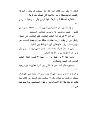 ‫ﺍﻟﻤﺜﺎل، ﺃﻥ ﻜﺜﻴﺭﺍ ﻤﻥ ﺍﻟﻜﻼﻡ ﺍﻟﺫﻱ ﺘﺒﺜﻪ ﻋﻠﻰ ﻤﺨﺘﻠﻑ ﺍﻟﻤﻭﺠﺎﺕ – ﺍﻟﻁﻭﻴﻠﺔ‬
        ‫ﻭﺍﻟﻘﺼﻴﺭﺓ ﻭﺍﻟﻤﺘﻭﺴﻁﺔ – ﻟﻴﺱ ﺒﺎﻷﻫﻤﻴﺔ ﺍﻟﺘﻲ ﺘﺘﺨﻴﻠﻬﺎ ﻋﻨﺩ ﺍﻟﺭﺠل!.‬
‫ﻓﺎﻟﻔﻜﺭﺓ ﺍﻟﻤﺴﺒﻘﺔ ﻟﺩﻯ ﺍﻟﺭﺠل ﺃﻨﻬﺎ ﺘﺭﻏﻲ ﻭﺃﻥ » ﺭﻏﻴﻬﺎ « ﺭﻏﻲ‬
                                                            ‫ﺴﺘﺎﺕ!.‬
‫ﻤﺭﺠﻊ ﺫﻟﻙ ﺃﻥ ﻤﻁﺭ ﺍﻟﻜﻼﻡ ﻟﻴﺱ ﻟﻠﺭﻱ ﻭﺇﺨﺼﺎﺏ ﺍﻟﻌﻼﻗﺔ ﻭﺘﻨﻤﻴﺘﻬﺎ ﺒل‬
           ‫ﻟﻠﺸﻜﻭﻯ ﻭﻟﻠﺠﺤﻭﺩ ﻭﻟﻠﺘﻌﺒﻴﺭ ﻋﻥ ﻤﺯﻴﺩ ﻤﻥ ﺍﻟﻤﻁﺎﻟﺏ ﻭﺍﻟﻤﺴﺎﺨﻁ.‬
‫ﺜﻡ ﺇﻨﻬﺎ ﻻ ﺘﻌﺭﻑ ﺃﺒﺩﺍ ﺍﻟﻭﻗﺕ ﺍﻟﻤﻨﺎﺴﺏ ﻟﻠﻐﻡ ﺍﻟﻤﻨﺎﺴﺏ ﻓﻬﻲ ﺘﻬﻁل‬
‫ﻭﺘﻤﻁﺭ ﻓﻲ ﺃﻱ ﻭﻗﺕ. ﻭﺭﺒﻤﺎ ﺍﺨﺘﺎﺭﺕ ﻟﺤﻅﺔ ﻏﺭﻭﺏ ﺠﻤﻴﻠﺔ ﻟﻠﺤﺩﻴﺙ ﻋﻥ‬
            ‫ﻏﺭﻭﺏ ﺤﻴﺎﺘﻬﺎ ﻭﺃﻭﻻﺩﻫﺎ ﻭﺘﻼﺘﻴل ﺍﻟﻬﻡ ﺍﻟﻤﺘﺭﺍﻜﻤﺔ ﻓﻭﻕ ﺃﻜﺘﺎﻓﻬﺎ.‬
‫ﻭﻓﻲ ﻫﺫﺍ ﺘﺒﺩﻭ ﺍﻟﻤﺭﺃﺓ ﺨﺎﺩﻤﺎ ﻤﺨﻠﺼﺎ ﻟﻠﻁﺒﻴﻌﺔ ﺍﻟﺘﻲ ﺘﺭﻴﺩ ﺍﻻﺴﺘﻤﺭﺍﺭ ﺒﺄﻥ‬
                            ‫ﺘﺭﺒﻲ ﺍﻟﻤﺭﺃﺓ ﺍﻷﻭﻻﺩ ﻭﻴﺭﺒﻲ ﺍﻷﻭﻻﺩ ﺁﺒﺎﺀﻫﻡ.‬
‫ﻭﻟﻴﺱ ﻓﻴﻨﺎ ﺇﻻ ﻤﻥ ﻴﺸﻜﻭ ﻤﻥ ﺃﻥ ﺯﻭﺠﺘﻪ ﻻ ﺘﺤﺴﻥ ﺍﺨﺘﻴﺎﺭ ﺍﻟﻭﻗﺕ‬
                                     ‫ﺍﻟﻤﻨﺎﺴﺏ ﻟﺒﺩﺀ ﺍﻟﻬﺠﻭﻡ ﻭﺍﻟﻌﻤﻠﻴﺎﺕ.‬
‫ﻭﺘﺤﺘﺞ ﻤﻌﻅﻡ ﺍﻟﻨﺴﺎﺀ ﻤﻥ ﻫﺫﺍ ﺍﻟﻠﻭﻥ ﺒﺄﻥ ﺍﻟﻤﺭﺃﺓ ﻤﻌﺫﻭﺭﺓ، ﻷﻥ ﺯﻭﺠﻬﺎ‬
                                                                 ‫ﺍﻷﺒﻜﻡ‬
‫» ﺍﻟﺒﻌﻴﺩ « ﻻ ﻴﺯﺍل ﻤﺼﺭﺍ ﻋﻠﻰ ﺃﻥ ﻴﻀﻊ ﺤﺠﺭﺍ ﺃﻭ ﺯﻟﻁﺔ ﻜﺒﻴﺭﺓ ﻓﻲ ﻓﻤﻪ،‬
‫ﻴﻔﻀل ﺃﻥ ﻴﺸﻐل ﺒﻬﺎ ﻟﺴﺎﻨﻪ، ﻋﻠﻰ ﺃﻥ ﻴﺴﺘﻌﻤل ﻫﺫﻩ ﺍﻟﻌﻀﻠﺔ ﻓﻲ ﺍﻟﻜﻼﻡ ﻜﻤﺎ‬
‫ﺨﻠﻘﻬﺎ ﺍﷲ ﻟﺒﻘﻴﺔ ﺨﻠﻕ ﺍﷲ ﺍﻷﺴﻭﻴﺎﺀ ﺍﻟﺫﻴﻥ ﻴﻭﻅﻔﻭﻥ ﺃﻋﻀﺎﺀﻫﻡ ﻭﺠﻭﺍﺭﺤﻬﻡ ﻓﻴﻤﺎ‬
                                                           ‫ﻫﻴﺊ ﻟﻬﺎ.‬
 