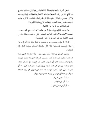 ‫ﺘﺸﻌﺭ ﺍﻟﻤﺭﺃﺓ ﺒﺎﻟﻐﻴﻅ ﻭﺍﻹﺤﺒﺎﻁ ﺇﺫﺍ ﺃﺠﺎﺒﻬﺎ ﺯﻭﺠﻬﺎ ﺇﻟﻰ ﻤﺸﻜﻠﺘﻬﺎ ﺒﺄﺴﺭﻉ‬
‫ﻤﻤﺎ ﺃﺘﺎﺡ ﻟﻬﺎ ﻤﻥ ﻭﻗﺕ ﻟﻺﺼﻐﺎﺀ ﻭﺇﺒﺩﺍﺀ ﺍﻻﻫﺘﻤﺎﻡ ﻭﺍﻟﺘﻌﺎﻁﻑ. ﺇﻨﻬﺎ ﺘﺭﻴﺩ ﻤﻨﻪ‬
‫ﺃﻭﻻ ﺃﻥ ﻴﺼﻐﻲ ﻭﺜﺎﻨﻴﺎ ﺃﻥ ﻴﻬﺘﻡ ﻭﺜﺎﻟﺜﺎ ﺃﻥ ﻴﻘﺩﻡ ﺍﻟﺤل ﺍﻟﻤﻨﺎﺴﺏ، ﻻ ﺘﺭﻴﺩ ﻤﻨـﻪ‬
           ‫ﺃﻥ ﻴﻔﺴﺩ ﻋﻠﻴﻬﺎ ﻭﺼﻠﺔ ﺍﻟﻁﺭﺏ ﻭﻴﻘﻁﻌﻬﺎ ﺒﻨﺯﻉ ﺴﻜﻴﻨﺔ ﺍﻟﻜﻬﺭﺒﺎﺀ!.‬
                              ‫ﻟﻜﻥ ﻟﻤﺎﺫﺍ ﺘﻬﺭﺏ ﺍﻟﺭﺠل ﻤﻥ ﺍﻟﻜﻼﻡ؟‬
‫ﻫل ﻴﺅﺫﻴﻪ ﺍﻟﻜﻼﻡ ﻤﻊ ﺯﻭﺠﺘﻪ ؟ ﻫل ﻴﺅﻟﻤﻪ ؟ ﻫـل ﻴـﺩﻓﻊ ﺜﻤﻨـﻪ ﻤـﻥ‬
‫ﺃﻋﺼﺎﺒﻪ؟ﻻﻴﻭﺫﻴﻪ ﻭﻻ ﻴﺅﻟﻤﻪ، ﺇﻨﻤﺎ ﻫﻭ ﺃﺴﻠﻭﺏ ﻭﻗﺎﺌﻲ – ﻤﻔﻴﺩ – ﻏﺎﻟﺒﺎ – ﻓـﻲ‬
                     ‫ﺘﺠﻨﺏ ﺍﻻﻨﻔﺠﺎﺭﺍﺕ ﻏﻴﺭ ﺍﻟﻤﺭﻏﻭﺒﺔ ﻭﻏﻴﺭ ﺍﻟﻤﺤﺴﻭﺒﺔ.‬
‫ﺜﻡ ﺇﻥ ﺍﻟﺭﺠل » ﻴﺤﺒﺱ « ﻭ » ﻴﺤﺠﺏ « ﺍﻟﻤﻌﻠﻭﻤﺎﺕ ﻋﻥ ﺃﺴﺭﺘﻪ ﻭﻋﻥ‬
‫ﺯﻭﺠﺘﻪ ﺨﺼﻴﺼﺎ ﻷﻥ ﻜﻤﻴﺔ ﺍﻟﻘﻠﻕ ﺍﻟﺘﻲ ﺴﺘﺤﺩﺙ ﺃﻀﻌﺎﻑ ﻤﺴﺎﺤﺔ ﺍﻟﻤﺸـﻜﻠﺔ‬
                                                           ‫ﺍﻟﺤﻘﻴﻘﻴﺔ!.‬
‫ﻴﺘﺼﻭﺭ ﺍﻟﺭﺠل ﺃﻥ ﺇﺨﻔﺎﺀ ﺨﺒﺭ ﺴﻴﺊ ﻋﻥ ﺯﻭﺠﺘﻪ ﺍﻟﻬﻠﻭﻋﺔ ﺍﻟﻤﻬﻠﻭﻋـﺔ‬
‫ﻫﻭ ﺨﺩﻤﺔ ﻋﻅﻴﻤﺔ ﻟﻬﺎ، ﺨﻭﻓﺎ ﻋﻠﻰ ﺃﻋﺼﺎﺒﻬﺎ ﺍﻟﻤﺭﻫﻔﺔ ﺍﻟﻤﺭﻫﻘﺔ ﺒﻌﺏﺀ ﺍﻟﺒﻴـﺕ‬
‫ﻭﺍﻟﻤﻴﺯﺍﻨﻴﺔ، ﻭﻴﺤﺩﺙ ﻏﺎﻟﺒﺎ ﺃﻥ ﻴﺘﺴﺭﺏ ﺍﻟﺨﺒﺭ ﺇﻟﻰ ﺍﻟﺯﻭﺠﺔ ﻤﻥ ﻤﺼﺩﺭ ﺜﺎﻟﺙ،‬
‫ﻓﺘﻘﻊ ﺍﻟﻭﺍﻗﻌﺔ، ﻭﻴﺴﺘﻘﺭ ﻓﻲ ﻗﻠﺏ ﺍﻟﺴﻴﺩﺓ ﺃﻥ ﺯﻭﺠﻬـﺎ ﺍﻋﺘﺒﺭﻫـﺎ ﻏﺭﻴﺒـﺔ ﻷﻥ‬
‫ﺍﻟﻐﺭﺒﺎﺀ ﻨﺨﻔﻲ ﻋﻨﻬﻡ ﺃﺨﺒﺎﺭﻨﺎ ﻁﻭﻋﺎ، ﻫﺫﺍ ﺍﻹﺤﺴﺎﺱ ﺍﻟﻤﺭﻴﺭ ﻫﻭ ﻭﻗﻭﺩ ﺍﻟﺨﻨﺎﻗﺔ‬
                   ‫ﺍﻟﺘﺎﻟﻴﺔ. ﻫﻭ ﺍﻟﻤﻐﺫﻱ ﺍﻟﺭﺌﻴﺴﻲ ﻟﺭﻭﺍﻓﺩ ﺍﻟﺩﻤﻭﻉ ﻭﺍﻟﻨﻬﻨﻬﺔ.‬
                                           ‫- ﻟﻤﺎﺫﺍ ﺘﺨﻔﻲ ﻋﻨﻲ؟.‬
                                            ‫- ﻟﻡ ﺃﺭﺩ ﺇﺯﻋﺎﺠﻙ!.‬
                                        ‫- ﺃﻭ ﻟﻡ ﺘﺯﻋﺠﻨﻲ ﺍﻵﻥ؟.‬
 