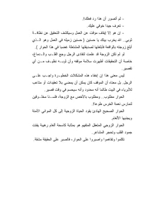 ‫- ﻟﻡ ﺃﺘﺼﻭﺭ ﺃﻥ ﻫﺫﺍ ﺭﺩ ﻓﻌﻠﻙ!.‬
                                     ‫- ﺘﻌﺭﻑ ﺠﻴﺩﺍ ﺨﻭﻓﻲ ﻋﻠﻴﻙ.‬
‫- ﺇﻥ ﻫﻭ ﺇﻻ ﺇﻴﻘﺎﻑ ﻤﺅﻗﺕ ﻋﻥ ﺍﻟﻌﻤل ﻭﺴﻴﻜﺸﻑ ﺍﻟﺘﺤﻘﻴﻕ ﻋﻥ ﻨﻅﺎﻓـﺔ‬
‫ﺜﻭﺒﻲ.. ﺍﷲ ﻴﺨﺭﺏ ﺒﻴﺘﻙ ﻴﺎ ﺤﺴﻨﻴﻥ ) ﺤﺴﻨﻴﻥ ﺯﻤﻴﻠﻪ ﻓﻲ ﺍﻟﻌﻤل ﻭﻫﻭ ﺍﻟـﺫﻱ‬
 ‫ﺃﺒﻠﻎ ﺯﻭﺠﺘﻪ ﺒﺎﻟﻭﺍﻗﻌﺔ ﻓﺄﺒﻠﻐﺘﻬﺎ ﻟﺼﺩﻴﻘﺘﻬﺎ ﺍﻟﻤﺸﺘﻌﻠﺔ ﻏﻀﺒﺎ ﻓﻲ ﻫﺫﺍ ﺍﻟﺤﻭﺍﺭ (.‬
‫ﻟﻭ ﻟﻡ ﺘﻜﻥ ﺍﻟﺯﻭﺠﺔ ﻗﺩ ﻋﻠﻤﺕ ﻟﺘﻔﺎﺩﻯ ﺍﻟﺭﺠل ﻭﺠﻊ ﺍﻟﻘﻠـﺏ ﻭﺍﻟـﺩﻤﺎﻍ،‬
‫ﺨﺎﺼﺔ ﺃﻥ ﺍﻟﺘﺤﻘﻴﻘﺎﺕ ﺃﻅﻬﺭﺕ ﺴﻼﻤﺔ ﻤﻭﻗﻔﻪ ﻭﺃﻥ ﺜﻭﺒـﻪ ﻨﻅﻴـﻑ ﻤـﻥ ﺃﻱ‬
                                                             ‫ﺘﻘﺼﻴﺭ.‬
‫ﻟﻴﺱ ﻤﻌﻨﻰ ﻫﺫﺍ ﺇﻥ ﺇﺨﻔﺎﺀ ﻫﺫﻩ ﺍﻟﻤﺸﻜﻼﺕ ﺍﻟﺨﻁﻴـﺭﺓ ﻭﺍﺠـﺏ ﻋﻠـﻰ‬
‫ﺍﻟﺭﺠل. ﺒل ﻤﻌﻨﺎﻩ ﺃﻥ ﺍﻟﻤﻭﻗﻑ ﻜﺎﻥ ﻴﻤﻜﻥ ﺃﻥ ﻴﻤﻀﻲ ﺒﻼ ﺘﻌﻘﻴﺩﺍﺕ ﺃﻭ ﻤﺘﺎﻋﺏ‬
        ‫ﻟﻸﺒﺭﻴﺎﺀ ﻓﻲ ﺍﻟﺒﻴﺕ ﻁﺎﻟﻤﺎ ﺃﻨﻪ ﻤﺤﺩﻭﺩ ﻭﺃﻨﻪ ﺴﻴﺤﺴﻡ ﻓﻲ ﻭﻗﺕ ﻗﺼﻴﺭ.‬
‫ﺍﻟﺤﻭﺍﺭ ﻤﻁﻠﻭﺏ.. ﻭﻤﻁﻠﻭﺏ ﺒﺎﻷﺨﺹ ﻤﻊ ﺍﻟﺯﻭﺠﺔ، ﻓﻠﺴـﻨﺎ ﻤﺨﻠـﻭﻗﻴﻥ‬
                                        ‫ﻟﻨﻤﺎﺭﺱ ﻨﻌﻤﺔ ﺍﻟﺨﺭﺱ ﻁﻭﻋﺎ!.‬
‫ﺍﻟﺤﻭﺍﺭ ﺍﻟﺼﺤﻴﺢ ﺍﻟﻬﺎﺩﺉ ﻴﻘﻭﺩ ﺍﻟﺤﻴﺎﺓ ﺍﻟﺯﻭﺠﻴﺔ ﺇﻟﻰ ﻜل ﺍﻟﻤﻭﺍﻨﻲ ﺍﻵﻤﻨﺔ‬
                                                      ‫ﻭﻴﺠﻨﺒﻬﺎ ﺍﻷﻟﻐﺎﻡ.‬
‫ﺍﻟﺤﻭﺍﺭ ﺍﻟﺯﻭﺠﻲ ﺍﻟﻤﺘﻌﻘل ﺍﻟﻤﺘﻔﻬﻡ ﻫﻭ ﺒﻤﺜﺎﺒﺔ ﻜﺎﺴﺤﺔ ﺃﻟﻐﺎﻡ ﺭﻫﻴﺒﺔ ﻴﻔﺘﺕ‬
                                        ‫ﺠﻤﻭﺩ ﺍﻟﻘﻠﺏ ﻭﺘﺤﺠﺭ ﺍﻟﻤﺸﺎﻋﺭ.‬
‫ﺘﻜﻠﻤﻭﺍ ﻭﺘﻔﺎﻫﻤﻭﺍ ﻭﺍﺼﺒﺭﻭﺍ ﻋﻠﻰ ﺍﻟﺤﻭﺍﺭ، ﻓﺎﻟﺼﺒﺭ ﻋﻠﻰ ﺍﻟﺤﻘﻴﻘﺔ ﻤﺸﻘﺔ.‬
 