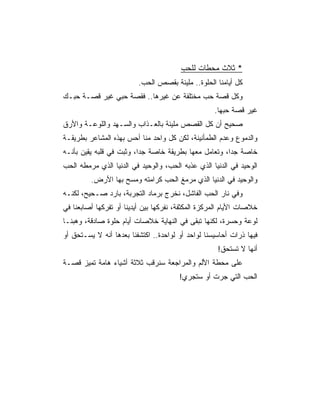 ‫* ﺜﻼﺙ ﻤﺤﻁﺎﺕ ﻟﻠﺤﺏ‬
                          ‫ﻜل ﺃﻴﺎﻤﻨﺎ ﺍﻟﺤﻠﻭﺓ.. ﻤﻠﻴﺌﺔ ﺒﻘﺼﺹ ﺍﻟﺤﺏ.‬
‫ﻭﻜل ﻗﺼﺔ ﺤﺏ ﻤﺨﺘﻠﻔﺔ ﻋﻥ ﻏﻴﺭﻫﺎ.. ﻓﻘﺼﺔ ﺤﺒﻲ ﻏﻴﺭ ﻗﺼـﺔ ﺤﺒـﻙ‬
                                                    ‫ﻏﻴﺭ ﻗﺼﺔ ﺤﺒﻬﺎ.‬
‫ﺼﺤﻴﺢ ﺃﻥ ﻜل ﺍﻟﻘﺼﺹ ﻤﻠﻴﺌﺔ ﺒﺎﻟﻌـﺫﺍﺏ ﻭﺍﻟﺴـﻬﺩ ﻭﺍﻟﻠﻭﻋـﺔ ﻭﺍﻷﺭﻕ‬
‫ﻭﺍﻟﺩﻤﻭﻉ ﻭﻋﺩﻡ ﺍﻟﻁﻤﺄﻨﻴﻨﺔ، ﻟﻜﻥ ﻜل ﻭﺍﺤﺩ ﻤﻨﺎ ﺃﺤﺱ ﺒﻬﺫﻩ ﺍﻟﻤﺸﺎﻋﺭ ﺒﻁﺭﻴﻘـﺔ‬
‫ﺨﺎﺼﺔ ﺠﺩﺍ، ﻭﺘﻌﺎﻤل ﻤﻌﻬﺎ ﺒﻁﺭﻴﻘﺔ ﺨﺎﺼﺔ ﺠﺩﺍ، ﻭﺜﺒﺕ ﻓﻲ ﻗﻠﺒﻪ ﻴﻘﻴﻥ ﺒﺄﻨـﻪ‬
                          ‫‪‬‬                            ‫‪‬‬
‫ﺍﻟﻭﺤﻴﺩ ﻓﻲ ﺍﻟﺩﻨﻴﺎ ﺍﻟﺫﻱ ﻋﺫﺒﻪ ﺍﻟﺤﺏ، ﻭﺍﻟﻭﺤﻴﺩ ﻓﻲ ﺍﻟﺩﻨﻴﺎ ﺍﻟﺫﻱ ﻤﺭﻤﻁﻪ ﺍﻟﺤﺏ‬
         ‫ﻭﺍﻟﻭﺤﻴﺩ ﻓﻲ ﺍﻟﺩﻨﻴﺎ ﺍﻟﺫﻱ ﻤﺭﻤﻎ ﺍﻟﺤﺏ ﻜﺭﺍﻤﺘﻪ ﻭﻤﺴﺢ ﺒﻬﺎ ﺍﻷﺭﺽ.‬
‫ﻭﻓﻲ ﻨﺎﺭ ﺍﻟﺤﺏ ﺍﻟﻔﺎﺸل، ﻨﺨﺭﺝ ﺒﺭﻤﺎﺩ ﺍﻟﺘﺠﺭﺒﺔ، ﺒﺎﺭﺩ ﺼـﺤﻴﺢ، ﻟﻜﻨـﻪ‬
‫ﺨﻼﺼﺎﺕ ﺍﻷﻴﺎﻡ ﺍﻟﻤﺭﻜﺯﺓ ﺍﻟﻤﻜﺜﻔﺔ، ﻨﻔﺭﻜﻬﺎ ﺒﻴﻥ ﺃﻴﺩﻴﻨﺎ ﺃﻭ ﺘﻔﺭﻜﻬﺎ ﺃﺼﺎﺒﻌﻨﺎ ﻓﻲ‬
‫ﻟﻭﻋﺔ ﻭﺤﺴﺭﺓ، ﻟﻜﻨﻬﺎ ﺘﺒﻘﻰ ﻓﻲ ﺍﻟﻨﻬﺎﻴﺔ ﺨﻼﺼﺎﺕ ﺃﻴﺎﻡ ﺤﻠﻭﺓ ﺼﺎﺩﻗﺔ، ﻭﻫﺒﻨـﺎ‬
‫ﻓﻴﻬﺎ ﺫﺭﺍﺕ ﺃﺤﺎﺴﻴﺴﻨﺎ ﻟﻭﺍﺤﺩ ﺃﻭ ﻟﻭﺍﺤﺩﺓ.. ﺍﻜﺘﺸﻔﻨﺎ ﺒﻌﺩﻫﺎ ﺃﻨﻪ ﻻ ﻴﺴـﺘﺤﻕ ﺃﻭ‬
                                                     ‫ﺃﻨﻬﺎ ﻻ ﺘﺴﺘﺤﻕ!‬
‫ﻋﻠﻰ ﻤﺤﻁﺔ ﺍﻷﻟﻡ ﻭﺍﻟﻤﺭﺍﺠﻌﺔ ﺴﻨﺭﻗﺏ ﺜﻼﺜﺔ ﺃﺸﻴﺎﺀ ﻫﺎﻤﺔ ﺘﻤﻴﺯ ﻗﺼـﺔ‬
                                        ‫ﺍﻟﺤﺏ ﺍﻟﺘﻲ ﺠﺭﺕ ﺃﻭ ﺴﺘﺠﺭﻱ!‬
 