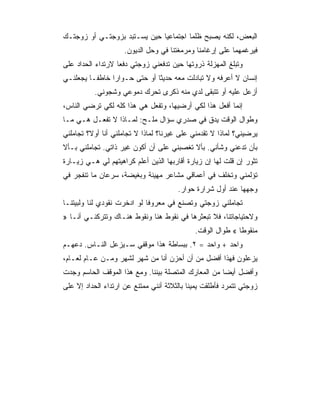 ‫ﺍﻟﺒﻌﺽ، ﻟﻜﻨﻪ ﻴﺼﺒﺢ ﻅﻠﻤﺎ ﺍﺠﺘﻤﺎﻋﻴﺎ ﺤﻴﻥ ﻴﺴـﺘﺒﺩ ﺒﺯﻭﺠﺘـﻲ ﺃﻭ ﺯﻭﺠﺘـﻙ‬
                     ‫ﻓﻴﺭﻏﻤﻬﻤﺎ ﻋﻠﻰ ﺇﺭﻏﺎﻤﻨﺎ ﻭﻤﺭﻤﻐﺘﻨﺎ ﻓﻲ ﻭﺤل ﺍﻟﺩﻴﻭﻥ.‬
‫ﻭﺘﺒﻠﻎ ﺍﻟﻤﻬﺯﻟﺔ ﺫﺭﻭﺘﻬﺎ ﺤﻴﻥ ﺘﺩﻓﻌﻨﻲ ﺯﻭﺠﺘﻲ ﺩﻓﻌﺎ ﻻﺭﺘﺩﺍﺀ ﺍﻟﺤﺩﺍﺩ ﻋﻠﻰ‬
‫ﺇﻨﺴﺎﻥ ﻻ ﺃﻋﺭﻓﻪ ﻭﻻ ﺘﺒﺎﺩﻟﺕ ﻤﻌﻪ ﺤﺩﻴﺜﺎ ﺃﻭ ﺤﺘﻰ ﺤـﻭﺍﺭﺍ ﺨﺎﻁﻔـﺎ ﻴﺠﻌﻠﻨـﻲ‬
          ‫ﺃﺯﻋل ﻋﻠﻴﻪ ﺃﻭ ﺘﺘﺒﻘﻰ ﻟﺩﻱ ﻤﻨﻪ ﺫﻜﺭﻯ ﺘﺤﺭﻙ ﺩﻤﻭﻋﻲ ﻭﺸﺠﻭﻨﻲ.‬
‫ﺇﻨﻤﺎ ﺃﻓﻌل ﻫﺫﺍ ﻟﻜﻲ ﺃﺭﻀﻴﻬﺎ، ﻭﺘﻔﻌل ﻫﻲ ﻫﺫﺍ ﻜﻠﻪ ﻟﻜﻲ ﺘﺭﻀﻲ ﺍﻟﻨﺎﺱ،‬
‫ﻭﻁﻭﺍل ﺍﻟﻭﻗﺕ ﻴﺩﻕ ﻓﻲ ﺼﺩﺭﻱ ﺴﺅﺍل ﻤﻠـﺢ: ﻟﻤـﺎﺫﺍ ﻻ ﺘﻔﻌـل ﻫـﻲ ﻤـﺎ‬
‫ﻴﺭﻀﻴﻨﻲ؟ ﻟﻤﺎﺫﺍ ﻻ ﺘﻘﺩﻤﻨﻲ ﻋﻠﻰ ﻏﻴﺭﻨﺎ؟ ﻟﻤﺎﺫﺍ ﻻ ﺘﺠﺎﻤﻠﻨﻲ ﺃﻨﺎ ﺃﻭﻻ؟ ﺘﺠﺎﻤﻠﻨﻲ‬
‫ﺒﺄﻥ ﺘﺩﻋﻨﻲ ﻭﺸﺄﻨﻲ. ﺒﺄﻻ ﺘﻐﺼﺒﻨﻲ ﻋﻠﻰ ﺃﻥ ﺃﻜﻭﻥ ﻏﻴﺭ ﺫﺍﺘﻲ. ﺘﺠﺎﻤﻠﻨﻲ ﺒـﺄﻻ‬
‫ﺘﺜﻭﺭ ﺇﻥ ﻗﻠﺕ ﻟﻬﺎ ﺇﻥ ﺯﻴﺎﺭﺓ ﺃﻗﺎﺭﺒﻬﺎ ﺍﻟﺫﻴﻥ ﺃﻋﻠﻡ ﻜﺭﺍﻫﻴﺘﻬﻡ ﻟﻲ ﻫـﻲ ﺯﻴـﺎﺭﺓ‬
‫ﺘﺅﻟﻤﻨﻲ ﻭﺘﺨﻠﻑ ﻓﻲ ﺃﻋﻤﺎﻗﻲ ﻤﺸﺎﻋﺭ ﻤﻬﻴﻨﺔ ﻭﺒﻐﻴﻀﺔ، ﺴﺭﻋﺎﻥ ﻤﺎ ﺘﻨﻔﺠﺭ ﻓﻲ‬
                                       ‫ﻭﺠﻬﻬﺎ ﻋﻨﺩ ﺃﻭل ﺸﺭﺍﺭﺓ ﺤﻭﺍﺭ.‬
‫ﺘﺠﺎﻤﻠﻨﻲ ﺯﻭﺠﺘﻲ ﻭﺘﺼﻨﻊ ﻓﻲ ﻤﻌﺭﻭﻓﺎ ﻟﻭ ﺍﺩﺨﺭﺕ ﻨﻘﻭﺩﻱ ﻟﻨﺎ ﻭﻟﺒﻴﺘﻨـﺎ‬
‫ﻭﻻﺤﺘﻴﺎﺠﺎﺘﻨﺎ، ﻓﻼ ﺘﺒﻌﺜﺭﻫﺎ ﻓﻲ ﻨﻘﻭﻁ ﻫﻨﺎ ﻭﻨﻘﻭﻁ ﻫﻨـﺎﻙ ﻭﺘﺘﺭﻜﻨـﻲ ﺃﻨـﺎ »‬
                                             ‫ﻤﻨﻘﻭﻁﺎ « ﻁﻭﺍل ﺍﻟﻭﻗﺕ.‬
‫ﻭﺍﺤﺩ + ﻭﺍﺤﺩ = ٢. ﺒﺒﺴﺎﻁﺔ ﻫﺫﺍ ﻤﻭﻗﻔﻲ ﺴـﻴﺯﻋل ﺍﻟﻨـﺎﺱ. ﺩﻋﻬـﻡ‬
‫ﻴﺯﻋﻠﻭﻥ ﻓﻬﺫﺍ ﺃﻓﻀل ﻤﻥ ﺃﻥ ﺃﺤﺯﻥ ﺃﻨﺎ ﻤﻥ ﺸﻬﺭ ﻟﺸﻬﺭ ﻭﻤـﻥ ﻋـﺎﻡ ﻟﻌـﺎﻡ،‬
‫ﻭﺃﻓﻀل ﺃﻴﻀﺎ ﻤﻥ ﺍﻟﻤﻌﺎﺭﻙ ﺍﻟﻤﺘﺼﻠﺔ ﺒﻴﻨﻨﺎ. ﻭﻤﻊ ﻫﺫﺍ ﺍﻟﻤﻭﻗﻑ ﺍﻟﺤﺎﺴﻡ ﻭﺠﺩﺕ‬
‫ﺯﻭﺠﺘﻲ ﺘﺘﻤﺭﺩ ﻓﺄﻁﻠﻘﺕ ﻴﻤﻴﻨﺎ ﺒﺎﻟﺜﻼﺜﺔ ﺃﻨﻨﻲ ﻤﻤﺘﻨﻊ ﻋﻥ ﺍﺭﺘﺩﺍﺀ ﺍﻟﺤﺩﺍﺩ ﺇﻻ ﻋﻠﻰ‬
 