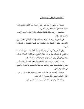 ‫* ﻤﺎ ﻤﻌﻨﻰ ﺃﻥ ﺘﻘﻭل ﻟﻬﺎ: ﺍﻋﻘﻠﻲ‬


‫ﺼﺤﻴﺢ ﻤﺎ ﻤﻌﻨﻰ ﺃﻥ ﺘﺤﺭﺠﻬﺎ ﻭﺘﺤﺭﻕ ﺩﻤﻬﺎ ﺃﻤﺎﻡ ﺍﻟﺨﻠﻕ، ﻭﺘﻘﻭل ﻟﻬـﺎ‬
                            ‫ﺒﺒﺭﻭﺩ ﺍﻟﻘﺎﺘل ﻤﻊ ﺴﺒﻕ ﺍﻹﺼﺭﺍﺭ: ﺍﻋﻘﻠﻲ؟!.‬
‫ﻭﻤﺎ ﻤﻌﻨﻰ ﺃﻥ ﺘﺭﺩ ﻋﻠﻴﻙ ﻗﺫﻴﻔﺘﻙ ﻭﺘﺴﺄﻟﻙ: ﻭﻟﻡ ﻻ ﺘﻜﻭﻥ ﺃﻨـﺕ ﺍﻵﺨـﺭ‬
                                                 ‫ﻨﺎﻀﺠﺎ ﻜﺎﻟﺭﺠﺎل؟.‬
‫ﻓﻲ ﺍﻟﻤﻌﻨﻰ ﺍﻷﻭل، ﺃﻨﺕ ﺘﺭﺍﻫﺎ ﺒﻼ ﻋﻘل، ﻭﺘﺭﻴﺩ ﺇﻟﻴﻬﺎ ﺃﻥ ﺘﻌﻘـل، ﻭﺃﻥ‬
‫ﺘﻜﻑ ﻋﻥ ﺍﻟﻁﻴﺵ ﻭﺍﻟﺨﻁﺄ، ﻭﺃﻥ ﺘﺴﺘﻌﻤل ﻫﺫﻩ ﺍﻟﻨﻌﻤﺔ ﺍﻟﻤﻔﻘﻭﺩﺓ ﺃﻭ ﺍﻟﻤﻌﻁﻠـﺔ‬
                                                              ‫ﻟﺩﻴﻬﺎ.‬
‫ﻭﻓﻲ ﺍﻟﻤﻌﻨﻰ ﺍﻟﺜﺎﻨﻲ، ﻫﻲ ﺘﺭﻯ ﻜل ﺭﺠﺎل ﺍﻟﻌﺎﻟﻡ ﻴﺘﺴـﻤﻭﻥ ﺒﺎﻟﺤﻜﻤـﺔ‬
‫ﻭﺍﻟﻨﻀﺞ ﺇﻻ ﺴﻴﺎﺩﺘﻙ، ﻭﺘﺭﻯ ﺃﻥ ﺍﻨﻌﺩﺍﻡ ﺍﻟﻨﻀﺞ ﻴﻌﻨﻲ ﺘﻜﺩﺱ ﺍﻟﺤﻤﺎﻗﺔ ﻓﻴـﻙ،‬
            ‫ﻭﺒﺎﻟﺘﺎﻟﻲ ﻓﺈﻥ ﺃﻱ ﺭﺠل ﺁﺨﺭ ﻤﺅﻫل ﻟﻠﺤﻴﺎﺓ ﻭﺃﻋﺒﺎﺌﻬﺎ ﺇﻻ ﺃﻨﺕ!!.‬
‫ﺤﺭﺏ ﻜﻼﻤﻴﺔ، ﻴﺘﺭﺍﺸﻕ ﻓﻴﻬﺎ ﺍﻟﻁﺭﻓﺎﻥ ﺒﺎﻟﻤﺩﻓﻌﻴﺔ ﺍﻟﺼـﺎﺭﻭﺨﻴﺔ ﻋﻠـﻰ‬
‫ﻤﺴﺭﺡ ﻋﻤﻠﻴﺎﺕ ﻤﻤﺘﺩ ﻋﻤﻴﻕ، ﻭﺍﻟﻀﺭﺏ ﻏﺎﻟﺒﺎ ﻤﺎ ﻴﺼﻴﺏ ﺍﻟﺜﻭﺍﺒﺕ ﺍﻟﺭﻭﺍﺴـﺦ‬
                                               ‫ﻓﻲ ﺍﻟﻘﻠﺏ ﻭﺍﻟﻭﺠﺩﺍﻥ.‬
‫ﺍﺴﺘﻤﺭﺍﺭ ﺍﻟﻘﺼﻑ ﻋﻠﻰ ﻫﺫﺍ ﺍﻟﻨﺤﻭ ﻴﻘﻭﺩ ﻓﻲ ﻨﻬﺎﻴﺔ ﺍﻷﻤـﺭ ﺇﻟـﻰ ﻫـﺩﻡ‬
                      ‫ﺍﻟﻘﻼﻉ ﺍﻟﺤﺎﺸﺩﺓ ﺒﺄﺤﻠﻰ ﺍﻟﺫﻜﺭﻴﺎﺕ ﻭﺃﺭﻕ ﺍﻟﻌﻭﺍﻁﻑ.‬
           ‫ﻴﺤﺩﺙ ﻫﺫﺍ ﺭﻏﻡ ﺃﻥ ﺃﺤﺩﺍ ﻤﻨﻬﻡ ﻟﻡ ﻴﻘﺼﺩ ﺃﺼﻼ ﺇﻟﻰ ﻗﺘﺎل.‬
 