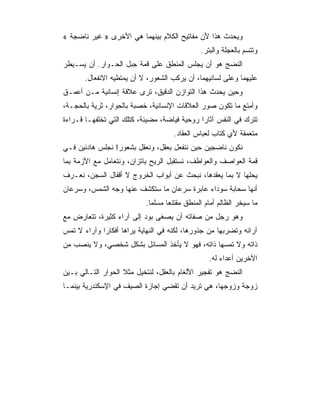 ‫ﻭﻴﺤﺩﺙ ﻫﺫﺍ ﻷﻥ ﻤﻔﺎﺘﻴﺢ ﺍﻟﻜﻼﻡ ﺒﻴﻨﻬﻤﺎ ﻫﻲ ﺍﻷﺨﺭﻯ » ﻏﻴﺭ ﻨﺎﻀﺠﺔ «‬
                                               ‫ﻭﺘﺘﺴﻡ ﺒﺎﻟﻌﺠﻠﺔ ﻭﺍﻟﺒﺘﺭ.‬
‫ﺍﻟﻨﻀﺞ ﻫﻭ ﺃﻥ ﻴﺠﻠﺱ ﺍﻟﻤﻨﻁﻕ ﻋﻠﻰ ﻗﻤﺔ ﺠﺒل ﺍﻟﺤـﻭﺍﺭ. ﺃﻥ ﻴﺴـﻴﻁﺭ‬
       ‫ﻋﻠﻴﻬﻤﺎ ﻭﻋﻠﻰ ﻟﺴﺎﻨﻴﻬﻤﺎ، ﺃﻥ ﻴﺭﻜﺏ ﺍﻟﺸﻌﻭﺭ، ﻻ ﺃﻥ ﻴﻤﺘﻁﻴﻪ ﺍﻻﻨﻔﻌﺎل.‬
‫ﻭﺤﻴﻥ ﻴﺤﺩﺙ ﻫﺫﺍ ﺍﻟﺘﻭﺍﺯﻥ ﺍﻟﺩﻗﻴﻕ، ﺘﺭﻯ ﻋﻼﻗﺔ ﺇﻨﺴﺎﻨﻴﺔ ﻤـﻥ ﺃﻋﻤـﻕ‬
‫ﻭﺃﻤﺘﻊ ﻤﺎ ﺘﻜﻭﻥ ﺼﻭﺭ ﺍﻟﻌﻼﻗﺎﺕ ﺍﻹﻨﺴﺎﻨﻴﺔ، ﺨﺼﺒﺔ ﺒﺎﻟﺤﻭﺍﺭ، ﺜﺭﻴﺔ ﺒﺎﻟﺤﺠـﺔ،‬
‫ﺘﺘﺭﻙ ﻓﻲ ﺍﻟﻨﻔﺱ ﺁﺜﺎ ‪‬ﺍ ﺭﻭﺤﻴﺔ ﻓﻴﺎﻀﺔ، ﻤﻀﻴﺌﺔ، ﻜﺘﻠﻙ ﺍﻟﺘﻲ ﺘﺨﻠﻔﻬـﺎ ﻗـﺭﺍﺀﺓ‬
                                              ‫ﺭ‬
                                     ‫ﻤﺘﻌﻤﻘﺔ ﻷﻱ ﻜﺘﺎﺏ ﻟﻌﺒﺎﺱ ﺍﻟﻌﻘﺎﺩ.‬
‫ﻨﻜﻭﻥ ﻨﺎﻀﺠﻴﻥ ﺤﻴﻥ ﻨﻨﻔﻌل ﺒﻌﻘل، ﻭﻨﻌﻘل ﺒﺸﻌﻭﺭ! ﻨﺠﻠﺱ ﻫﺎﺩﺌﻴﻥ ﻓـﻲ‬
‫ﻗﻤﺔ ﺍﻟﻌﻭﺍﺼﻑ ﻭﺍﻟﻌﻭﺍﻁﻑ، ﻨﺴﺘﻘﺒل ﺍﻟﺭﻴﺢ ﺒﺎﺘﺯﺍﻥ، ﻭﻨﺘﻌﺎﻤل ﻤﻊ ﺍﻷﺯﻤﺔ ﺒﻤﺎ‬
‫ﻴﺤﻠﻬﺎ ﻻ ﺒﻤﺎ ﻴﻌﻘﺩﻫﺎ، ﻨﺒﺤﺙ ﻋﻥ ﺃﺒﻭﺍﺏ ﺍﻟﺨﺭﻭﺝ ﻻ ﺃﻗﻔﺎل ﺍﻟﺴﺠﻥ، ﻨﻌـﺭﻑ‬
‫ﺃﻨﻬﺎ ﺴﺤﺎﺒﺔ ﺴﻭﺩﺍﺀ ﻋﺎﺒﺭﺓ ﺴﺭﻋﺎﻥ ﻤﺎ ﺴﺘﻜﺸﻑ ﻋﻨﻬﺎ ﻭﺠﻪ ﺍﻟﺸﻤﺱ، ﻭﺴﺭﻋﺎﻥ‬
                           ‫ﻤﺎ ﺴﻴﺨﺭ ﺍﻟﻅﺎﻟﻡ ﺃﻤﺎﻡ ﺍﻟﻤﻨﻁﻕ ﻤﻘﺘﻨ ‪‬ﺎ ﻤﺴﻠﻤﺎ.‬
                             ‫‪‬‬     ‫ﻌ‬
‫ﻭﻫﻭ ﺭﺠل ﻤﻥ ﺼﻔﺎﺘﻪ ﺃﻥ ﻴﺼﻐﻰ ﺒﻭﺩ ﺇﻟﻰ ﺁﺭﺍﺀ ﻜﺜﻴﺭﺓ، ﺘﺘﻌﺎﺭﺽ ﻤﻊ‬
‫ﺁﺭﺍﺌﻪ ﻭﺘﻀﺭﺒﻬﺎ ﻤﻥ ﺠﺫﻭﺭﻫﺎ، ﻟﻜﻨﻪ ﻓﻲ ﺍﻟﻨﻬﺎﻴﺔ ﻴﺭﺍﻫﺎ ﺃﻓﻜﺎﺭﺍ ﻭﺁﺭﺍﺀ ﻻ ﺘﻤﺱ‬
‫ﺫﺍﺘﻪ ﻭﻻ ﺘﻤﺴﻬﺎ ﺫﺍﺘﻪ، ﻓﻬﻭ ﻻ ﻴﺄﺨﺫ ﺍﻟﻤﺴﺎﺌل ﺒﺸﻜل ﺸﺨﺼﻲ، ﻭﻻ ﻴﻨﺼﺏ ﻤﻥ‬
                                                  ‫ﺍﻵﺨﺭﻴﻥ ﺃﻋﺩﺍﺀ ﻟﻪ.‬
‫ﺍﻟﻨﻀﺞ ﻫﻭ ﺘﻔﺠﻴﺭ ﺍﻷﻟﻐﺎﻡ ﺒﺎﻟﻌﻘل، ﻟﻨﺘﺨﻴل ﻤﺜﻼ ﺍﻟﺤﻭﺍﺭ ﺍﻟﺘـﺎﻟﻲ ﺒـﻴﻥ‬
‫ﺯﻭﺠﺔ ﻭﺯﻭﺠﻬﺎ، ﻫﻲ ﺘﺭﻴﺩ ﺃﻥ ﺘﻘﻀﻲ ﺇﺠﺎﺯﺓ ﺍﻟﺼﻴﻑ ﻓﻲ ﺍﻹﺴﻜﻨﺩﺭﻴﺔ ﺒﻴﻨﻤـﺎ‬
 