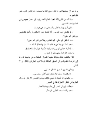 ‫ﻴﺭﻴﺩ ﻫﻭ ﺃﻥ ﻴﻘﻀﻴﻬﺎ ﻓﻲ » ﺍﻟﺒﻠﺩ « ﻤﻊ ﺃﻫﻠﻪ ﻭﺃﺼﺤﺎﺒﻪ » ﻭﺍﻟﻨﺎﺱ ﺍﻟﺫﻴﻥ ﻋﻠﻰ‬
                                                           ‫ﻓﻁﺭﺘﻬﻡ «.‬
‫- ﻴﺎ ﻟﻙ ﻤﻥ ﺃﻨﺎﻨﻲ! ﻟﻘﺩ ﺘﻌﺒﺕ ﺍﻟﻌﺎﻡ ﻜﻠﻪ، ﻭﺃﺭﻴﺩ ﺃﻥ ﺃﻏﺴل ﻫﻤﻭﻤﻲ ﻓﻲ‬
                                                  ‫ﺍﻟﻤﺎﺀ ﻭﺘﺤﺕ ﺍﻟﺸﻤﺱ.‬
                 ‫- ﻟﻜﻥ ﺃﺭﻴﺩ ﺯﻴﺎﺭﺓ ﺃﻫﻠﻲ ﻭﺃﺼﺤﺎﺒﻲ ﺜﻡ ﻫﻲ ﻓﺭﺼﺔ.‬
‫- ﻻ ﺘﻜﻠﻤﻨﻲ ﻋﻥ ﺍﻟﻔﺭﺹ. ﺃﻨﺎ ﺃﻜﻠﻤﻙ ﻋﻥ ﺍﻹﺴﻜﻨﺩﺭﻴﺔ ﻭﺃﻨﺕ ﺘﻜﻠﻤﻨـﻲ‬
                                                   ‫ﻋﻥ ﻜﻔﺭ ﺃﺒﻭ ﻋﻠﻲ؟!.‬
       ‫- ﻤﺎ ﻟﻪ ﻜﻔﺭ ﺃﺒﻭ ﻋﻠﻲ، ﺃﻟﻡ ﺘﺄﺨﺫﻱ ﺭﺠﻼ ﻤﻥ ﻜﻔﺭ ﺃﺒﻭ ﻋﻠﻲ؟!.‬
                         ‫ﹰ‬
            ‫- ﻨﻌﻡ ﺃﺨﺫﺕ ﺭﺠﻼ ﻤﻥ ﺼﻔﺎﺘﻪ ﺍﻷﻨﺎﻨﻴﺔ ﻭﺍﻟﺩﻤﺎﻍ ﺍﻟﻨﺎﺸﻑ.‬
       ‫- ﺇﺫﺍ ﺃﺭﺍﺩ ﺍﻟﻨﺎﺱ ﺃﻥ ﻴﺭﻭﺍ ﻨﻤﻭﺫﺠﺎ ﻟﻸﻨﺎﻨﻴﺔ ﻓﻠﻴﺄﺘﻭﺍ ﻟﻤﺸﺎﻫﺩﺘﻙ!.‬
                                   ‫‪‬‬
                            ‫ﻭﺍﺴﺘﻤﺭ ﺍﻟﺘﺭﺍﺸﻕ ﺤﺘﻰ ﻁﻠﻭﻉ ﺍﻟﻔﺠﺭ...‬
‫ﻟﻜﻥ ﺒﺎﻟﺘﺄﻜﻴﺩ ﻫﻨﺎﻙ ﺒﺩﺍﻴﺎﺕ ﺴﻠﻴﻤﺔ ﻟﻠﺤﻭﺍﺭ ﺍﻟﻤﺘﻌﻘل ﻭﻫﻲ ﺒﺩﺍﻴﺎﺕ ﺘﻘـﻭﺩ‬
‫ﺇﻟﻰ ﺍﻟﺭﺍﺤﺔ ﺍﻟﻨﻔﺴﻴﺔ، ﻭﺇﻟﻰ ﺘﻌﻤﻴﻕ ﺍﻟﻌﻼﻗﺔ ﻴﺘﺒﺎﺩﻻ ﻓﻴﻬﺎ ﺍﻟﻁﺭﻓﺎﻥ ﺍﻷﻓﻜـﺎﺭ ﻻ‬
                                                                ‫ﺍﻟﻨﻘﺎﺭ.‬
                            ‫ﻭﻴﻤﻜﻥ ﺘﺼﻭﺭ ﺍﻟﺤﻭﺍﺭ ﺍﻟﻌﺎﻗل ﻜﻤﺎ ﻴﻠﻲ:‬
                ‫- ﺍﻹﺴﻜﻨﺩﺭﻴﺔ ﻤﻤﺘﻌﺔ ﺒﻼ ﺸﻙ، ﻟﻜﻥ ﺃﻫﻠﻲ ﻭﺤﺸﻭﻨﻲ.‬
‫- ﻭﺤﺸﻭﻨﻲ ﺃﻨﺎ ﺃﻴﻀﺎ ﻴﺎ ﺤﺒﻴﺒﻲ ﻟﻜﻨﻙ ﺘﻌﺭﻑ ﺍﻟﺘﻌﺏ ﻭﺍﻹﺭﻫﺎﻕ ﻁـﻭﺍل‬
                               ‫ﺍﻟﻌﺎﻡ ﻭﺇﻨﻲ ﺍﻨﺘﻅﺭ ﺍﻷﺠﺎﺯﺓ ﺒﻔﺎﺭﻍ ﺍﻟﺼﺒﺭ.‬
                      ‫- ﻴﻤﻜﻨﻨﺎ ﺇﺫﻥ ﺃﻥ ﻨﺼل ﺇﻟﻰ ﺤل ﻴﺭﻀﻴﻨﺎ ﻤﻌﺎ.‬
                                ‫- ﻨﻌﻡ ﻭﺃﻨﺎ ﻤﺴﺘﻌﺩﺓ ﻟﻠﺤﻠﻭل ﺍﻟﻭﺴﻁ.‬
 