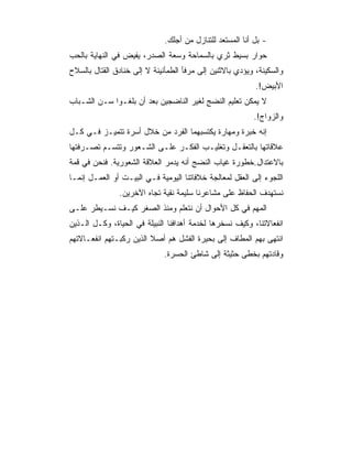 ‫- ﺒل ﺃﻨﺎ ﺍﻟﻤﺴﺘﻌﺩ ﻟﻠﺘﻨﺎﺯل ﻤﻥ ﺃﺠﻠﻙ.‬
‫ﺤﻭﺍﺭ ﺒﺴﻴﻁ ﺜﺭﻱ ﺒﺎﻟﺴﻤﺎﺤﺔ ﻭﺴﻌﺔ ﺍﻟﺼﺩﺭ، ﻴﻔﻴﺽ ﻓﻲ ﺍﻟﻨﻬﺎﻴﺔ ﺒﺎﻟﺤﺏ‬
‫ﻭﺍﻟﺴﻜﻴﻨﺔ، ﻭﻴﺅﺩﻱ ﺒﺎﻻﺜﻨﻴﻥ ﺇﻟﻰ ﻤﺭﻓﺄ ﺍﻟﻁﻤﺄﻨﻴﻨﺔ ﻻ ﺇﻟﻰ ﺨﻨﺎﺩﻕ ﺍﻟﻘﺘﺎل ﺒﺎﻟﺴﻼﺡ‬
                                                           ‫ﺍﻷﺒﻴﺽ!.‬
‫ﻻ ﻴﻤﻜﻥ ﺘﻌﻠﻴﻡ ﺍﻟﻨﻀﺞ ﻟﻐﻴﺭ ﺍﻟﻨﺎﻀﺠﻴﻥ ﺒﻌﺩ ﺃﻥ ﺒﻠﻐـﻭﺍ ﺴـﻥ ﺍﻟﺸـﺒﺎﺏ‬
                                                          ‫ﻭﺍﻟﺯﻭﺍﺝ!.‬
‫ﺇﻨﻪ ﺨﺒﺭﺓ ﻭﻤﻬﺎﺭﺓ ﻴﻜﺘﺴﺒﻬﻤﺎ ﺍﻟﻔﺭﺩ ﻤﻥ ﺨﻼل ﺃﺴﺭﺓ ﺘﺘﻤﻴـﺯ ﻓـﻲ ﻜـل‬
‫ﻋﻼﻗﺎﺘﻬﺎ ﺒﺎﻟﺘﻌﻘـل ﻭﺘﻐﻠﻴـﺏ ﺍﻟﻔﻜـﺭ ﻋﻠـﻰ ﺍﻟﺸـﻌﻭﺭ ﻭﺘﺘﺴـﻡ ﺘﺼـﺭﻓﺘﻬﺎ‬
‫ﺒﺎﻻﻋﺘﺩﺍل.ﺨﻁﻭﺭﺓ ﻏﻴﺎﺏ ﺍﻟﻨﻀﺞ ﺃﻨﻪ ﻴﺩﻤﺭ ﺍﻟﻌﻼﻗﺔ ﺍﻟﺸﻌﻭﺭﻴﺔ. ﻓﻨﺤﻥ ﻓﻲ ﻗﻤﺔ‬
‫ﺍﻟﻠﺠﻭﺀ ﺇﻟﻰ ﺍﻟﻌﻘل ﻟﻤﻌﺎﻟﺠﺔ ﺨﻼﻓﺎﺘﻨﺎ ﺍﻟﻴﻭﻤﻴﺔ ﻓـﻲ ﺍﻟﺒﻴـﺕ ﺃﻭ ﺍﻟﻌﻤـل ﺇﻨﻤـﺎ‬
               ‫ﻨﺴﺘﻬﺩﻑ ﺍﻟﺤﻔﺎﻅ ﻋﻠﻰ ﻤﺸﺎﻋﺭﻨﺎ ﺴﻠﻴﻤﺔ ﻨﻘﻴﺔ ﺘﺠﺎﻩ ﺍﻵﺨﺭﻴﻥ.‬
‫ﺍﻟﻤﻬﻡ ﻓﻲ ﻜل ﺍﻷﺤﻭﺍل ﺃﻥ ﻨﺘﻌﻠﻡ ﻭﻤﻨﺫ ﺍﻟﺼﻐﺭ ﻜﻴـﻑ ﻨﺴـﻴﻁﺭ ﻋﻠـﻰ‬
‫ﺍﻨﻔﻌﺎﻻﺘﻨﺎ، ﻭﻜﻴﻑ ﻨﺴﺨﺭﻫﺎ ﻟﺨﺩﻤﺔ ﺃﻫﺩﺍﻓﻨﺎ ﺍﻟﻨﺒﻴﻠﺔ ﻓﻲ ﺍﻟﺤﻴﺎﺓ، ﻭﻜـل ﺍﻟـﺫﻴﻥ‬
‫ﺍﻨﺘﻬﻰ ﺒﻬﻡ ﺍﻟﻤﻁﺎﻑ ﺇﻟﻰ ﺒﺤﻴﺭﺓ ﺍﻟﻔﺸل ﻫﻡ ﺃﺼﻼ ﺍﻟﺫﻴﻥ ﺭﻜﺒـﺘﻬﻡ ﺍﻨﻔﻌـﺎﻻﺘﻬﻡ‬
                         ‫ﹰ‬
                              ‫ﻭﻗﺎﺩﺘﻬﻡ ﺒﺨﻁﻰ ﺤﺜﻴﺜﺔ ﺇﻟﻰ ﺸﺎﻁﺊ ﺍﻟﺤﺴﺭﺓ.‬
 