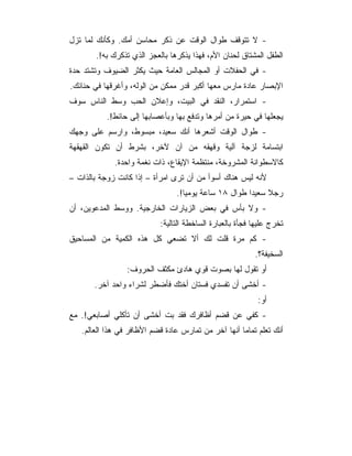 ‫- ﻻ ﺘﺘﻭﻗﻑ ﻁﻭﺍل ﺍﻟﻭﻗﺕ ﻋﻥ ﺫﻜﺭ ﻤﺤﺎﺴﻥ ﺃﻤﻙ. ﻭﻜﺄﻨﻙ ﻟﻤﺎ ﺘﺯل‬
       ‫ﺍﻟﻁﻔل ﺍﻟﻤﺸﺘﺎﻕ ﻟﺤﻨﺎﻥ ﺍﻷﻡ، ﻓﻬﺫﺍ ﻴﺫﻜﺭﻫﺎ ﺒﺎﻟﻌﺠﺯ ﺍﻟﺫﻱ ﺘﺫﻜﺭﻙ ﺒﻪ!.‬
‫- ﻓﻲ ﺍﻟﺤﻔﻼﺕ ﺃﻭ ﺍﻟﻤﺠﺎﻟﺱ ﺍﻟﻌﺎﻤﺔ ﺤﻴﺙ ﻴﻜﺜﺭ ﺍﻟﻀﻴﻭﻑ ﻭﺘﺸﺘﺩ ﺤﺩﺓ‬
‫ﺍﻹﺒﺼﺎﺭ ﻋﺎﺩﺓ ﻤﺎﺭﺱ ﻤﻌﻬﺎ ﺃﻜﺒﺭ ﻗﺩﺭ ﻤﻤﻜﻥ ﻤﻥ ﺍﻟﻭﻟﻪ، ﻭﺃﻏﺭﻗﻬﺎ ﻓﻲ ﺤﻨﺎﻨﻙ.‬
‫- ﺍﺴﺘﻤﺭﺍﺭ، ﺍﻟﻨﻘﺩ ﻓﻲ ﺍﻟﺒﻴﺕ، ﻭﺇﻋﻼﻥ ﺍﻟﺤﺏ ﻭﺴﻁ ﺍﻟﻨﺎﺱ ﺴﻭﻑ‬
           ‫ﻴﺠﻌﻠﻬﺎ ﻓﻲ ﺤﻴﺭﺓ ﻤﻥ ﺃﻤﺭﻫﺎ ﻭﺘﺩﻓﻊ ﺒﻬﺎ ﻭﺒﺄﻋﺼﺎﺒﻬﺎ ﺇﻟﻰ ﺤﺎﺌﻁ!.‬
‫- ﻁﻭﺍل ﺍﻟﻭﻗﺕ ﺃﺸﻌﺭﻫﺎ ﺃﻨﻙ ﺴﻌﻴﺩ، ﻤﺒﺴﻭﻁ، ﻭﺍﺭﺴﻡ ﻋﻠﻰ ﻭﺠﻬﻙ‬
‫ﺍﺒﺘﺴﺎﻤﺔ ﻟﺯﺠﺔ ﺁﻟﻴﺔ ﻭﻗﻬﻘﻪ ﻤﻥ ﺁﻥ ﻵﺨﺭ، ﺒﺸﺭﻁ ﺃﻥ ﺘﻜﻭﻥ ﺍﻟﻘﻬﻘﻬﺔ‬
             ‫ﻜﺎﻻﺴﻁﻭﺍﻨﺔ ﺍﻟﻤﺸﺭﻭﺨﺔ، ﻤﻨﺘﻅﻤﺔ ﺍﻹﻴﻘﺎﻉ، ﺫﺍﺕ ﻨﻐﻤﺔ ﻭﺍﺤﺩﺓ.‬
‫ﻷﻨﻪ ﻟﻴﺱ ﻫﻨﺎﻙ ﺃﺴﻭﺃ ﻤﻥ ﺃﻥ ﺘﺭﻯ ﺍﻤﺭﺃﺓ – ﺇﺫﺍ ﻜﺎﻨﺕ ﺯﻭﺠﺔ ﺒﺎﻟﺫﺍﺕ –‬
                                ‫ﺭﺠﻼ ﺴﻌﻴﺩﺍ ﻁﻭﺍل ٨١ ﺴﺎﻋﺔ ﻴﻭﻤﻴﺎ!.‬
‫- ﻭﻻ ﺒﺄﺱ ﻓﻲ ﺒﻌﺽ ﺍﻟﺯﻴﺎﺭﺍﺕ ﺍﻟﺨﺎﺭﺠﻴﺔ. ﻭﻭﺴﻁ ﺍﻟﻤﺩﻋﻭﻴﻥ، ﺃﻥ‬
                           ‫ﺘﺨﺭﺝ ﻋﻠﻴﻬﺎ ﻓﺠﺄﺓ ﺒﺎﻟﻌﺒﺎﺭﺓ ﺍﻟﺴﺎﺨﻁﺔ ﺍﻟﺘﺎﻟﻴﺔ:‬
‫- ﻜﻡ ﻤﺭﺓ ﻗﻠﺕ ﻟﻙ ﺃﻻ ﺘﻀﻌﻲ ﻜل ﻫﺫﻩ ﺍﻟﻜﻤﻴﺔ ﻤﻥ ﺍﻟﻤﺴﺎﺤﻴﻕ‬
                                                          ‫ﺍﻟﺴﺨﻴﻔﺔ؟.‬
                 ‫ﺃﻭ ﺘﻘﻭل ﻟﻬﺎ ﺒﺼﻭﺕ ﻗﻭﻱ ﻫﺎﺩﺉ ﻤﻜﺜﻑ ﺍﻟﺤﺭﻭﻑ:‬
       ‫- ﺃﺨﺸﻰ ﺃﻥ ﺘﻔﺴﺩﻱ ﻓﺴﺘﺎﻥ ﺃﺨﺘﻙ ﻓﺄﻀﻁﺭ ﻟﺸﺭﺍﺀ ﻭﺍﺤﺩ ﺁﺨﺭ.‬
                                                           ‫ﺃﻭ:‬
‫- ﻜﻔﻲ ﻋﻥ ﻗﻀﻡ ﺃﻅﺎﻓﺭﻙ ﻓﻘﺩ ﺒﺕ ﺃﺨﺸﻰ ﺃﻥ ﺘﺄﻜﻠﻲ ﺃﺼﺎﺒﻌﻲ!. ﻤﻊ‬
   ‫ﺃﻨﻙ ﺘﻌﻠﻡ ﺘﻤﺎﻤﺎ ﺃﻨﻬﺎ ﺁﺨﺭ ﻤﻥ ﺘﻤﺎﺭﺱ ﻋﺎﺩﺓ ﻗﻀﻡ ﺍﻷﻅﺎﻓﺭ ﻓﻲ ﻫﺫﺍ ﺍﻟﻌﺎﻟﻡ.‬
 