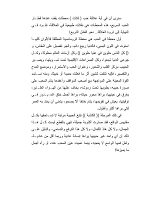 ‫ﺴﻨﺭﻯ ﺃﻥ ﻓﻲ ﺃﻴﺔ ﻋﻼﻗﺔ ﺤﺏ ) ﺜﻼﺙ ( ﻤﺤﻁﺎﺕ ﻴﻘﻑ ﻋﻨﺩﻫﺎ ﻗﻁـﺎﺭ‬
‫ﺍﻟﺤﺏ ﺍﻟﺴﺭﻴﻊ، ﻫﺫﻩ ﺍﻟﻤﺤﻁﺎﺕ ﻫﻲ ﻨﻘﻼﺕ ﻁﺒﻴﻌﻴﺔ ﻓﻲ ﺍﻟﻌﻼﻗﺔ، ﺘﻘـﻭﺩ ﻓـﻲ‬
                           ‫ﺍﻟﻨﻬﺎﻴﺔ ﺇﻟﻰ ﺫﺭﻭﺓ ﺍﻟﻌﻼﻗﺔ.. ﻨﺤﻭ ﺍﻟﻔﺸل ﺍﻟﺫﺭﻴﻊ!‬
‫ﺃﻭل ﻤﺤﻁﺔ ﻓﻲ ﺍﻟﺤﺏ ﻫﻲ ﻤﺤﻁﺔ ﺍﻟﺭﻭﻤﺎﻨﺴﻴﺔ ﺍﻟﻤﻁﻠﻘﺔ ﻓﺎﻷﻟﻭﺍﻥ ﻜﻠﻬـﺎ‬
‫ﺍﺴﺘﻭﺕ ﻓﻲ ﺍﻟﻠﻭﻥ ﺍﻟﺒﻤﺒﻲ، ﻓﺎﻟﺩﻨﻴﺎ ﺭﺒﻴﻊ ﺩﺍﺌﻡ، ﻭﺍﻟﺠﻭ ﺘﻔﺼﻴل ﻋﻠﻰ ﺍﻟﻤﻘﺎﺱ، ﻭ‬
‫)) ﻜل ﺍﻟﻨﺎﺱ ﺤﻠﻭﻴﻥ ﻓﻲ ﻋﻨﻴﺎ ﺤﻠﻭﻴﻥ (( ﻭﻜل ﺃﺯﻤﺎﺕ ﺍﻟﻌﺎﻟﻡ ﻤﺤﻠﻭﻟﺔ، ﻭﻜـل‬
‫ﺠﻭﻋﻰ ﺍﻟﺩﻨﻴﺎ ﺸﺒﻌﻭﺍ، ﻭﻜل ﺍﻟﺼﺭﺍﻋﺎﺕ ﺍﻹﻗﻠﻴﻤﻴﺔ ﺘﻤﺕ ﺘﺴـﻭﻴﺘﻬﺎ، ﻭﻴﺼـﻴﺭ‬
‫ﺍﻟﺤﺒﻴﺏ ﻤﺭﻜﺯ ﺍﻟﻘﻠﺏ ﻭﺍﻟﺸﻌﻭﺭ، ﻭﻋﻨﻭﺍﻥ ﺍﻟﺤﺏ ﻭﺍﻻﺴﺘﻤﺭﺍﺭ، ﻭﻤﻭﻀﻊ ﺍﻟﻤﺩﺡ‬
‫ﻭﺍﻟﺘﻘﺼﻴﺭ، ﻓﺈﻟﻴﻪ ﻨﻠﺘﻔﺕ ﻟﻨﺘﺒﻴﻥ ﺃﺜﺭ ﻤﺎ ﻓﻌﻠﻨﺎﻩ ﺤﻤﻴ ‪‬ﺍ ﺃﻭ ﺨﺒﻴ ﹰﺎ، ﻭﻤﻨﻪ ﻨﺴـﺘﻤﺩ‬
              ‫ﺜ‬         ‫ﺩ‬
‫ﺍﻟﻘﻭﺓ ﺍﻟﻤﻌﻴﻨﺔ ﻋﻠﻰ ﺍﻟﻤﻭﺍﺠﻬﺔ ﻤﻊ ﺃﺼﻌﺏ ﺍﻟﻤﻭﺍﻗﻑ ﻭﺃﻋﻘﺩﻫﺎ ﻴﻨﺎﻡ ﺍﻟﻤﺤﺏ ﻋﻠﻰ‬
‫ﺼﻭﺭﺓ ﺤﺒﻴﺒﻪ، ﻴﻁﻭﻴﻬﺎ ﺘﺤﺕ ﺭﻤﻭﺸﻪ، ﻴﺨﺎﻑ ﻋﻠﻴﻬﺎ ﻤﻥ ﺍﻟﻬـﻭﺍﺀ ﺍﻟﻁـﺎﻴﺭ،‬
‫ﻴﻐﺭﻕ ﻓﻲ ﻋﻴﻨﻴﻬﺎ، ﻴﺭﺍﻫﺎ ﻤﺤﻭﺭ ﺤﻴﺎﺘﻪ، ﻴﺭﺍﻫﺎ ﺃﺠﻤل ﺨﻠﻕ ﺍﷲ، ﻴـﺩﻭﺭ ﻓـﻲ‬
‫ﺘﻭﻗﻴﺘﻬﺎ، ﻴﻌﻴﺵ ﻓﻲ ﺘﻘﻭﻴﻤﻬﺎ، ﻴﻨﺎﻡ ﺨﺎﺌﻔﺎ ﺃﻻ ﻴﺼﺤﻭ، ﻴﺘﻤﻨﻰ ﺃﻥ ﻴﻤﺘﺩ ﺒﻪ ﺍﻟﻌﻤﺭ‬
                                 ‫ﹰ‬
                                                ‫ﻟﻜﻲ ﻴﺭﺍﻫﺎ ﺃﻜﺜﺭ ﻭﺃﻁﻭل.‬
‫ﻓﻲ ﺘﻠﻙ ﺍﻟﻤﺭﺤﻠﺔ )) ﺍﻟﻜﺎﺫﺒﺔ (( ﺘﺒﻠﻎ ﺍﻟﺤﺒﻴﺒﺔ ﻤﺭﺘﺒﺔ ﻻ ﺘﺴـﺘﺤﻘﻬﺎ ﺒﻜـل‬
‫ﻤﻘﺎﻴﻴﺱ ﺍﻟﻭﺍﻗﻊ، ﻓﻘﺩ ﺼﺎﺭﺕ ﺃﻜﺫﻭﺒﺔ ﺠﻤﻴﻠﺔ، ﻓﻬﻲ ﺒﺎﻟﻘﻁﻊ ﻟﻴﺴﺕ ﻜـل ﻫـﺫﺍ‬
‫ﺍﻟﺠﻤﺎل، ﻭﻻ ﻜل ﻫﺎﺫ ﺍﻟﻜﻤﺎل، ﻭﻻ ﻜل ﻫﺫﺍ ﺍﻟﺘﺭﻓﻊ ﻭﺍﻟﺘﺴﺎﻤﻲ، ﻭﺍﻟﺩﻟﻴل ﻋﻠـﻰ‬
‫ﺫﻟﻙ ﺃﻥ ﺃﻱ ﻭﺍﺤﺩ ﻏﻴﺭ ﺤﺒﻴﺒﻬﺎ ﻴﺭﺍﻫﺎ ﺇﻨﺴﺎﻨﺔ ﻋﺎﺩﻴﺔ ﻭﺭﺒﻤﺎ ﺃﻗل ﻤﻥ ﻋﺎﺩﻴـﺔ،‬
‫ﻭﻟﻌل ﻓﻤﻬﺎ ﺍﻟﻭﺍﺴﻊ ﻻ ﻴﻌﺠﺒﻪ، ﺒﻴﻨﻤﺎ ﻋﻤﻴﺕ ﻋﻴﻥ ﺍﻟﻤﺤﺏ ﻋﻨﻪ، ﺃﻭ ﺭﺁﻩ ﺃﺠﻤل‬
                                                             ‫ﻤﺎ ﻴﻤﻴﺯﻫﺎ!‬
 