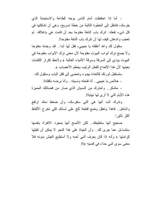 ‫- ﺃﻤﺎ ﺇﺫﺍ ﺍﺤﺘﻔﻅﺕ ﺃﻤﺎﻡ ﺍﻟﻨﺎﺱ ﺒﻭﺠﻪ ﺍﻟﻁﺎﻋﺔ ﻭﺍﻻﺴﺘﺠﺎﺒﺔ ﺍﻟﺫﻱ‬
‫ﻴﻔﺭﺴﻙ، ﻓﺎﻨﺘﻘل ﺇﻟﻰ ﺍﻟﺨﻁﻭﺓ ﺍﻟﺘﺎﻟﻴﺔ ﻤﻥ ﺨﻁﺔ ﺘﺴﺭﻴﺢ، ﻭﻫﻲ ﺃﻥ ﺘﺸﻜﻜﻬﺎ ﻓﻲ‬
‫ﻜل ﺸﻲﺀ ﺘﻔﻌﻠﻪ: ﺍﺘﺭﻙ ﺒﺎﺏ ﺍﻟﺸﻘﺔ ﻤﻔﺘﻭﺤﺎ ﺒﻌﺩ ﺃﻥ ﻗﺎﻤﺕ ﻫﻲ ﺒﺈﻏﻼﻗﻪ. ﺜﻡ‬
                 ‫ﺘﻌﺠﺏ ﻭﺍﻨﺩﻫﺵ ﻜﻴﻑ ﻟﻬﺎ ﺃﻥ ﺘﺘﺭﻙ ﺒﺎﺏ ﺍﻟﺸﻘﺔ ﻤﻔﺘﻭ ‪‬ﺎ!.‬
                    ‫ﺤ‬
‫ﺴﺘﻘﻭل ﻟﻙ ﻭﺍﷲ ﺃﻏﻠﻘﺘﻪ ﻴﺎ ﺤﺒﻴﺒﻲ، ﻓﻘل ﻟﻬﺎ ﺃﺒﺩﺍ.. ﻟﻘﺩ ﻭﺠﺩﺘﻪ ﻤﻔﺘﻭﺤﺎ‬
‫ﻭﻻ ﻴﺼﺢ ﺘﺭﻙ ﺃﺒﻭﺍﺏ ﺍﻟﺒﻴﻭﺕ ﻤﻔﺘﻭﺤﺔ ﻷﻥ ﻤﻌﻨﻰ ﺘﺭﻙ ﺍﻷﺒﻭﺍﺏ ﻤﻔﺘﻭﺤﺔ ﻓﻲ‬
‫ﺍﻟﺒﻴﻭﺕ ﻴﺅﺩﻱ ﺇﻟﻰ ﺍﻟﺴﺭﻗﺔ ﻭﺴﺭﻗﺔ ﺍﻷﺸﻴﺎﺀ ﺍﻟﻐﺎﻟﻴﺔ » ﻭﻻﺤﻅ ﺘﻜﺭﺍﺭ ﺍﻟﻜﻠﻤﺎﺕ‬
               ‫ﺒﻌﻴﻨﻬﺎ ﻷﻥ ﻫﺫﺍ ﺍﻹﻟﺤﺎﺡ ﻟﻠﻔﻌل ﺍﻟﺭﺘﻴﺏ ﻴﺤﻁﻡ ﺍﻷﻋﺼﺎﺏ «.‬
 ‫ﺴﺘﺴﺘﻘﺒل ﺜﻭﺭﺘﻙ ﻜﺎﻟﻌﺎﺩﺓ ﺒﻬﺩﻭﺀ ﻭﺘﻤﻀﻲ ﺇﻟﻰ ﻗﻔل ﺍﻟﺒﺎﺏ ﻭﺴﺘﻘﻭل ﻟﻙ:‬
       ‫- ﺨﻼﺹ ﻴﺎ ﺤﺒﻴﺒﻲ.. ﺃﻨﺎ ﻓﺘﺤﺘﻪ ﻭﻨﺴﻴﺘﻪ.. ﻭﺃﻨﺎ ﺒﺭﻀﻪ ﺒﺎﻗﻔﻠﻪ!.‬
‫- ﻤﺘﺸﻜﺭ.. ﻭﺃﺤﺫﺭﻙ ﻤﻥ ﺍﻟﻨﺴﻴﺎﻥ ﺍﻟﺫﻱ ﺼﺎﺭ ﻤﻥ ﻓﻀﺎﺌﻠﻙ ﺍﻟﻤﻤﻴﺯﺓ‬
                                   ‫ﻫﺫﻩ ﺍﻷﻴﺎﻡ ﺍﻟﺘﻲ ﻻ ﺃﺭﻯ ﻟﻬﺎ ﻨﻬﺎﻴﺔ!.‬
‫ﻭﺘﺩﺭﻙ ﺃﻨﺕ ﺃﻨﻬﺎ ﻫﻲ ﺍﻟﺘﻲ ﺴﺘﻔﺭﺴﻙ، ﻭﺃﻥ ﻀﻐﻁ ﺩﻤﻙ ﺍﺭﺘﻔﻊ‬
‫ﻭﺍﺸﺘﻌل.. ﻓﺎﻫﺩﺃ ﻭﺘﻌﻘل ﻭﻀﻊ ﻗﻁﻌﺔ ﺜﻠﺞ ﻋﻠﻰ ﻟﺴﺎﻨﻙ ﻟﻜﻲ ﺘﺨﺭﺝ ﺍﻷﻟﻔﺎﻅ‬
                                                        ‫ﺃﻜﺜﺭ ﺘﺄﺜﻴﺭﺍ.‬
‫ﺼﺤﻴﺢ ﺃﻨﻬﺎ ﺴﺘﻁﻴﻌﻙ.. ﻟﻜﻥ ﺍﻷﺼﺢ ﺃﻨﻬﺎ ﺒﻤﺠﺭﺩ ﺍﻻﻨﻔﺭﺍﺩ ﺒﻨﻔﺴﻬﺎ‬
‫ﺴﺘﺘﺴﺎﺀل ﻋﻤﺎ ﺠﺭﻯ ﻟﻙ.. ﻭﺃﻥ ﺍﻟﺤﻴﺎﺓ ﻋﻠﻰ ﻫﺫﺍ ﺍﻟﻨﺤﻭ ﻻ ﻴﻤﻜﻥ ﺃﻥ ﺘﻘﺒﻠﻬﺎ‬
‫ﻜﺭﺍﻤﺘﻬﺎ » ﻭﺃﻨﻪ ﺇﺫﺍ ﻜﺎﻥ ﻴﻌﺭﻑ ﺃﻨﻨﻲ ﺃﺤﺒﻪ ﻭﻻ ﺃﺴﺘﻁﻴﻊ ﺍﻟﻌﻴﺵ ﺒﺩﻭﻨﻪ ﻓﻼ‬
                                ‫ﻤﻌﻨﻰ ﺴﻭﻯ ﺃﻨﻨﻲ ﺤﺫﺍﺀ ﻓﻲ ﻗﺩﻤﻴﻪ «!!.‬
 