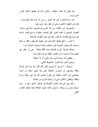 ‫ﻫﻨﺎ ﺘﻜﻭﻥ ﻗﺩ ﺒﻠﻐﺕ ﻏﺎﻴﺘﻙ.. ﻭﺘﻜﻭﻥ ﺃﻨﺕ ﻗﺩ ﺩﻓﻌﺘﻬﺎ ﻻﺘﺨﺎﺫ ﺍﻟﻘﺭﺍﺭ‬
                                                          ‫ﺍﻟﺫﻱ ﺘﺭﻴﺩﻩ.‬
‫ﺒﻌﺩ ﺇﺴﺎﺀﺓ ﺍﻟﻌﺸﺭﺓ ﻋﻠﻰ ﻫﺫﺍ ﺍﻟﻨﺤﻭ.. ﻭﺩﻭﻥ ﺃﻥ ﺘﻤﺘﺩ ﻴﺩﻙ ﺇﻟﻴﻬﺎ ﺒﻀﺭ..‬
                 ‫ﺘﻘﺩﻡ ﺇﻟﻰ ﺍﻟﺨﻁﻭﺓ ﺍﻷﺨﻴﺭﺓ ﻭﻫﻲ ﺃﻥ ﺘﻘﻭل ﻟﻬﺎ: ﺒﺎﻱ ﺒﺎﻱ!.‬
‫ﻭﺍﻟﻤﻌﺭﻭﻑ ﺃﻥ ﻋﻼﻗﺎﺕ ﻤﻥ ﻫﺫﺍ ﺍﻟﻨﻭﻉ ﻴﺘﻡ ﻓﺼﻤﻬﺎ ﻋﺎﺩﺓ ﻓﻲ ﺴﺎﻋﺎﺕ‬
‫ﺍﻟﻐﻀﺏ ﺍﻟﺠﺎﻤﺢ ﺃﻭ ﺍﻟﻌﻨﺎﺩ ﺍﻟﻐﺒﻲ. ﻟﻜﻥ ﺃﺼﻌﺏ ﻋﻤﻠﻴﺎﺕ » ﺫﺒﺢ ﺍﻟﺤﺏ « ﻫﺫﻩ‬
           ‫ﻫﻲ ﺃﻥ ﻴﺭﻓﻊ ﺍﻟﻁﺭﻑ ﺍﻟﺭﺍﻓﺽ ﻋﻴﻨﻪ ﻓﻲ ﻋﻴﻥ ﺍﻟﻁﺭﻑ ﺍﻟﻀﺤﻴﺔ.‬
‫ﻻ ﺘﻴﺄﺱ.. ﺍﺭﻓﻊ ﻋﻴﻨﻴﻙ ﺍﻟﻐﺎﺩﺭﺘﻴﻥ ﺇﻟﻰ ﻋﻴﻨﻴﻬﺎ ﺍﻟﺒﺭﻴﺌﺘﻴﻥ ﻭﺍﻗﺘل ﺒﺭﺍﺀﺘﻬﺎ‬
    ‫ﻭﺍﺴﺤﺏ ﻜل ﺠﻴﻭﺵ ﺍﻟﻬﺯﻴﻤﺔ ﺇﻟﻰ ﺴﺎﺤﺘﻬﺎ ﻭﺍﺤﺘل ﺃﺭﻀﻬﺎ ﻭﺍﺤﺭﺜﻬﺎ ﻨﺎ ‪‬ﺍ.‬
      ‫ﺭ‬
‫ﻭﻫﻨﺎﻙ ﻁﺭﻴﻘﺔ ﺃﺨﺭﻯ ﻟﺘﺼﻔﻴﺔ ﻤﻴﺎﻩ ﺍﻟﺜﻘﺔ ﺒﻴﻨﻜﻤﺎ.. ﻫﻲ ﺃﻥ ﺘﻨﻅﺭ ﻓﻲ‬
               ‫ﻋﻴﻨﻴﻬﺎ ﺒﻭﻟﻪ ﻭﺒﺤﺴﺭﺓ ﻭﺃﻥ ﺘﻌﺘﺼﺭ ﻜﻔﻴﻙ ﺤﺭﺠﺎ ﻭﺘﻘﻭل ﻟﻬﺎ:‬
               ‫- ﺤﻘﻴﻘﻲ ﺃﻨﺕ ﺨﺴﺎﺭﺓ ﻓﻲ ﻭﺍﺤﺩ ﻤﺜﻠﻲ، ﺃﻨﺎ ﻻ ﺃﺴﺤﻘﻙ.‬
                        ‫ﻭﺒﻌﺽ ﺍﻟﻨﺎﺱ ﻟﺠﺄ ﻟﻠﺤﻭﺍﺭ ﺍﻟﻤﺤﻔﻭﻅ ﺍﻟﺘﺎﻟﻲ:‬
‫- ﺃﺭﺠﻭﻙ. ﻻ ﺩﻤﻭﻉ. ﻻ ﺘﺯﻴﺩﻱ ﺍﻷﻤﺭ ﺃﻟﻤﺎ ﺃﻜﺜﺭ ﻤﻤﺎ ﻫﻭ! ﺃﻨﺕ ﺇﻨﺴﺎﻨﺔ‬
‫ﻋﺎﻗﻠﺔ ﻭﺘﻌﺭﻓﻴﻥ ﺃﻥ ﺍﺴﺘﻤﺭﺍﺭ ﺍﻟﻌﻼﻗﺔ ﻋﻠﻰ ﻫﺫﺍ ﺍﻟﻨﺤﻭ ﻤﻌﻨﺎﻩ ﺃﻥ ﺃﺤﺩﻨﺎ‬
‫ﺴﻴﻤﻀﻲ ﺇﻟﻰ ﺍﻵﺨﺭﺓ ﻤﻠﻔﻭ ﹰﺎ ﻓﻲ ﻜﻴﺱ! ﻟﻴﻤﺽ ﻜل ﻤﻨﺎ ﻓﻲ ﺴﺒﻴﻠﻪ ﻭﺭﺒﻨﺎ‬
                                    ‫ﻓ‬
               ‫ﻴﻭﻓﻘﻙ ﻭﻴﻭﻓﻘﻨﻲ ﻭﺘﺄﻜﺩﻱ ﺃﻨﻨﻲ ﻟﻥ ﺃﺭﺘﺒﻁ ﺒﺄﺨﺭﻯ ﻤﻥ ﺒﻌﺩﻙ!.‬
‫ﻭﺃﻫﻡ ﺸﻲﺀ ﻓﻲ ﻫﺫﻩ ﺍﻟﻌﺒﺎﺭﺓ ﺍﻟﻁﻭﻴﻠﺔ ﻫﻭ ﺍﻟﺴﻁﺭ ﺍﻷﺨﻴﺭ ﻤﻨﻬﺎ ».. ﻭﻟﻥ‬
‫ﺃﺭﺘﺒﻁ ﺒﺄﺨﺭﻯ ﻤﻥ ﺒﻌﺩﻙ. ﻭﺃﺴﻠﻭﺏ ﺜﺎﻟﺙ ﻹﻨﻬﺎﺀ ﺍﻟﻌﻼﻗﺔ ﻴﺄﺨﺫ ﺍﻟﺸﻜل ﺍﻟﻜﺎﺫﺏ‬
                                                               ‫ﺍﻟﺘﺎﻟﻲ:‬
 