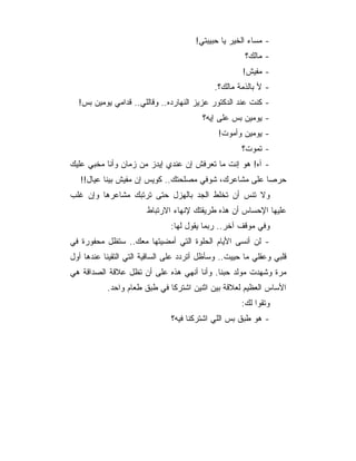 ‫- ﻤﺴﺎﺀ ﺍﻟﺨﻴﺭ ﻴﺎ ﺤﺒﻴﺒﺘﻲ!‬
                                                      ‫- ﻤﺎﻟﻙ؟‬
                                                     ‫- ﻤﻔﻴﺵ!‬
                                            ‫- ﻷ ﺒﺎﻟﺫﻤﺔ ﻤﺎﻟﻙ؟.‬
  ‫- ﻜﻨﺕ ﻋﻨﺩ ﺍﻟﺩﻜﺘﻭﺭ ﻋﺯﻴﺯ ﺍﻟﻨﻬﺎﺭﺩﻩ.. ﻭﻗﺎﻟﻠﻲ.. ﻗﺩﺍﻤﻲ ﻴﻭﻤﻴﻥ ﺒﺱ!‬
                                         ‫- ﻴﻭﻤﻴﻥ ﺒﺱ ﻋﻠﻰ ﺇﻴﻪ؟‬
                                             ‫- ﻴﻭﻤﻴﻥ ﻭﺃﻤﻭﺕ!‬
                                                     ‫- ﺘﻤﻭﺕ؟‬
‫- ﺁﻩ! ﻫﻭ ﺇﻨﺕ ﻤﺎ ﺘﻌﺭﻓﺵ ﺇﻥ ﻋﻨﺩﻱ ﺇﻴﺩﺯ ﻤﻥ ﺯﻤﺎﻥ ﻭﺃﻨﺎ ﻤﺨﺒﻲ ﻋﻠﻴﻙ‬
   ‫ﺤﺭﺼﺎ ﻋﻠﻰ ﻤﺸﺎﻋﺭﻙ، ﺸﻭﻓﻲ ﻤﺼﻠﺤﺘﻙ.. ﻜﻭﻴﺱ ﺇﻥ ﻤﻔﻴﺵ ﺒﻴﻨﺎ ﻋﻴﺎل!!‬
‫ﻭﻻ ﺘﻨﺱ ﺃﻥ ﺘﺨﻠﻁ ﺍﻟﺠﺩ ﺒﺎﻟﻬﺯل ﺤﺘﻰ ﺘﺭﺘﺒﻙ ﻤﺸﺎﻋﺭﻫﺎ ﻭﺇﻥ ﻏﻠﺏ‬
                       ‫ﻋﻠﻴﻬﺎ ﺍﻹﺤﺴﺎﺱ ﺃﻥ ﻫﺫﻩ ﻁﺭﻴﻘﺘﻙ ﻹﻨﻬﺎﺀ ﺍﻻﺭﺘﺒﺎﻁ‬
                               ‫ﻭﻓﻲ ﻤﻭﻗﻑ ﺁﺨﺭ.. ﺭﺒﻤﺎ ﻴﻘﻭل ﻟﻬﺎ:‬
‫- ﻟﻥ ﺃﻨﺴﻰ ﺍﻷﻴﺎﻡ ﺍﻟﺤﻠﻭﺓ ﺍﻟﺘﻲ ﺃﻤﻀﻴﺘﻬﺎ ﻤﻌﻙ.. ﺴﺘﻅل ﻤﺤﻔﻭﺭﺓ ﻓﻲ‬
‫ﻗﻠﺒﻲ ﻭﻋﻘﻠﻲ ﻤﺎ ﺤﻴﻴﺕ.. ﻭﺴﺄﻅل ﺃﺘﺭﺩﺩ ﻋﻠﻰ ﺍﻟﺴﺎﻗﻴﺔ ﺍﻟﺘﻲ ﺍﻟﺘﻘﻴﻨﺎ ﻋﻨﺩﻫﺎ ﺃﻭل‬
‫ﻤﺭﺓ ﻭﺸﻬﺩﺕ ﻤﻭﻟﺩ ﺤﺒﻨﺎ. ﻭﺃﻨﺎ ﺃﻨﻬﻲ ﻫﺫﻩ ﻋﻠﻰ ﺃﻥ ﺘﻅل ﻋﻼﻗﺔ ﺍﻟﺼﺩﺍﻗﺔ ﻫﻲ‬
           ‫ﺍﻷﺴﺎﺱ ﺍﻟﻌﻅﻴﻡ ﻟﻌﻼﻗﺔ ﺒﻴﻥ ﺍﺜﻨﻴﻥ ﺍﺸﺘﺭﻜﺎ ﻓﻲ ﻁﺒﻕ ﻁﻌﺎﻡ ﻭﺍﺤﺩ.‬
                                                     ‫ﻭﺘﻘﻭﺍ ﻟﻙ:‬
                               ‫- ﻫﻭ ﻁﺒﻕ ﺒﺱ ﺍﻟﻠﻲ ﺍﺸﺘﺭﻜﻨﺎ ﻓﻴﻪ؟‬
 