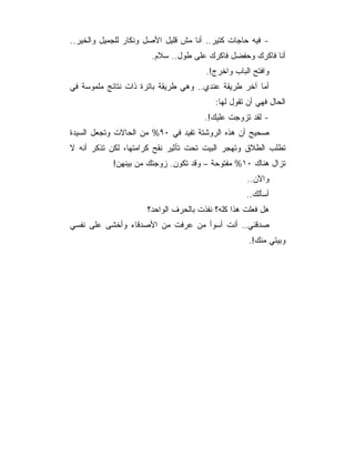 ‫- ﻓﻴﻪ ﺤﺎﺠﺎﺕ ﻜﺘﻴﺭ.. ﺃﻨﺎ ﻤﺵ ﻗﻠﻴل ﺍﻷﺼل ﻭﻨﻜﺎﺭ ﻟﻠﺠﻤﻴل ﻭﺍﻟﺨﻴﺭ..‬
                       ‫ﺃﻨﺎ ﻓﺎﻜﺭﻙ ﻭﺤﻔﻀل ﻓﺎﻜﺭﻙ ﻋﻠﻰ ﻁﻭل.. ﺴﻼﻡ.‬
                                       ‫ﻭﺍﻓﺘﺢ ﺍﻟﺒﺎﺏ ﻭﺍﺨﺭﺝ!.‬
‫ﺃﻤﺎ ﺁﺨﺭ ﻁﺭﻴﻘﺔ ﻋﻨﺩﻱ.. ﻭﻫﻲ ﻁﺭﻴﻘﺔ ﺒﺎﺘﺭﺓ ﺫﺍﺕ ﻨﺘﺎﺌﺞ ﻤﻠﻤﻭﺴﺔ ﻓﻲ‬
                                          ‫ﺍﻟﺤﺎل ﻓﻬﻲ ﺃﻥ ﺘﻘﻭل ﻟﻬﺎ:‬
                                      ‫- ﻟﻘﺩ ﺘﺯﻭﺠﺕ ﻋﻠﻴﻙ!.‬
‫ﺼﺤﻴﺢ ﺃﻥ ﻫﺫﻩ ﺍﻟﺭﻭﺸﺘﺔ ﺘﻔﻴﺩ ﻓﻲ ٠٩% ﻤﻥ ﺍﻟﺤﺎﻻﺕ ﻭﺘﺠﻌل ﺍﻟﺴﻴﺩﺓ‬
‫ﺘﻁﻠﺏ ﺍﻟﻁﻼﻕ ﻭﺘﻬﺠﺭ ﺍﻟﺒﻴﺕ ﺘﺤﺕ ﺘﺄﺜﻴﺭ ﻨﻘﺢ ﻜﺭﺍﻤﺘﻬﺎ، ﻟﻜﻥ ﺘﺫﻜﺭ ﺃﻨﻪ ﻻ‬
            ‫ﺘﺯﺍل ﻫﻨﺎﻙ ٠١% ﻤﻔﺘﻭﺤﺔ – ﻭﻗﺩ ﺘﻜﻭﻥ. ﺯﻭﺠﺘﻙ ﻤﻥ ﺒﻴﻨﻬﻥ!‬
                                                   ‫ﻭﺍﻵﻥ..‬
                                                   ‫ﺃﺴﺄﻟﻙ..‬
                      ‫ﻫل ﻓﻌﻠﺕ ﻫﺫﺍ ﻜﻠﻪ؟ ﻨﻔﺫﺕ ﺒﺎﻟﺤﺭﻑ ﺍﻟﻭﺍﺤﺩ؟‬
‫ﺼﺩﻗﻨﻲ.. ﺃﻨﺕ ﺃﺴﻭﺃ ﻤﻥ ﻋﺭﻓﺕ ﻤﻥ ﺍﻷﺼﺩﻗﺎﺀ ﻭﺃﺨﺸﻰ ﻋﻠﻰ ﻨﻔﺴﻲ‬
                                                    ‫ﻭﺒﻴﺘﻲ ﻤﻨﻙ!.‬
 