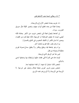 ‫* ﺩﺍﺀ ﺭﺠﺎﻟﻲ ﺍﺴﻤﻪ ﺤﺏ ﺍﻻﺴﺘﻌﺭﺍﺽ‬


                   ‫ﺩﺍﺀ ﻏﺭﻴﺏ ﻴﺤﺩﺙ ﻟﺒﻌﺽ ﺍﻷﺯﻭﺍﺝ ﻭﺍﻟﺯﻭﺠﺎﺕ.‬
‫ﻴﺤﺩﺙ ﻓﺠﺄﺓ ﻤﻥ ﺒﻌﺩﻩ ﺘﻨﻔﺘﺢ ﺃﺒﻭﺍﺏ ﺠﻬﻨﻡ، ﻭﺘﺼﻴﺭ ﺍﻟﻠﻴﻠﺔ ﻤﺜل ﻋﺭﻭﻕ‬
                                                  ‫ﺍﻟﺨﺭﻭﺏ. ﺴﻭﺩﺍﺀ.‬
‫ﺇﻥ ﺃﺤﺩﻫﻤﺎ ﻴﺘﺤﻭل ﻓﺠﺄﺓ ﺇﻟﻰ ﺸﺨﺹ ﻏﺭﻴﺏ ﻋﻥ ﺍﻵﺨﺭ. ﻴﻌﺎﻤﻠﻪ ﻜﺄﻨﻪ‬
‫ﺃﺠﻨﺒﻲ، ﻟﻴﺴﺕ ﻟﻪ ﺤﻘﻭﻕ ﺍﻟﻤﻭﺍﻁﻨﺔ ﺃﻭ ﺍﻟﺯﻭﺠﻴﺔ، ﻜﺄﻨﻪ ﻫﺒﻁ ﻟﺘﻭﻩ ﻤﻥ ﺍﻟﻔﻀﺎﺀ‬
        ‫ﻭﻴﺼﻴﺭ ﻟﻪ ﻟﺴﺎﻥ ﻜﺎﻟﻤﺭ ﺃﻭ ﻜﺎﻟﺠﻠﺩ ﺍﻟﻤﻐﻤﻭﺱ ﻓﻲ ﺍﻟﻤﻠﺢ ﻭﺍﻟﺼﺒﺎﺭ!.‬
                        ‫ﻴﺭﺍﻩ ﻭﻫﻭ ﻴﻘﺴﻭ ﻋﻠﻴﻪ ﻓﻴﺭﻯ ﺸﺨﺼﺎ ﺁﺨﺭ.‬
‫ﻴﺭﺍﻩ ﻭﻫﻭ ﻴﺸﺨﻁ ﻓﻴﻪ ﻭﻴﻨﻔﺦ ﻭﻴﺘﻜﺩﺭ ﻭﻻ ﻴﻁﻴﻕ ﺴﻤﺎﻉ ﺼﻭﺘﻪ ﻓﻴﺭﻯ‬
                                           ‫ﻤﺨﻠﻭﻗﺎ ﻟﻡ ﻴﻌﺭﻓﻪ ﻤﻥ ﻗﺒل.‬
                             ‫ﻟﻴﺱ ﻫﺫﺍ ﻫﻭ ﺍﻟﺭﺠل ﺍﻟﺫﻱ ﺘﺯﻭﺠﺘﻪ.‬
‫ﻟﻴﺴﺕ ﻫﺫﻩ ﻫﻲ ﺍﻟﻤﺭﺃﺓ ﺍﻟﺘﻲ ﻋﻘﺩﺕ ﻋﻠﻴﻬﺎ ﻭﺍﺭﺘﺒﻁﺕ ﺒﻬﺎ ﻭﻤﻨﺤﺘﻬﺎ ﺍﺴﻤﻲ‬
                                                          ‫ﻭﺸﺭﻓﻲ.‬
            ‫ﺸﺨﺹ ﺜﺎﻟﺙ ﺍﺴﺘﺒﺩل ﺃﻴﺎ ﻤﻨﻬﻤﺎ. ﺃﻭ ﻟﻌﻠﻪ ﺍﺴﺘﺒﺩﻟﻬﻤﺎ ﻤﻌﺎ.‬
              ‫‪‬‬
‫ﺸﺨﺹ ﻤﺠﺭﻡ ﺸﺭﻴﺭ ﺃﺠﺭﻯ ﻋﻤﻠﻴﺔ ﺇﺤﻼل ﻭﺘﺒﺩﻴل ﻏﻴﺭ ﺸﺭﻋﻴﺔ. ﻻ‬
                      ‫ﺍﻟﺯﻭﺠﺔ ﻫﻲ ﺍﻟﺯﻭﺠﺔ ﻭﻻ ﺍﻟﺯﻭﺝ ﻫﻭ ﻨﻔﺴﻪ ﺍﻟﺯﻭﺝ.‬
 