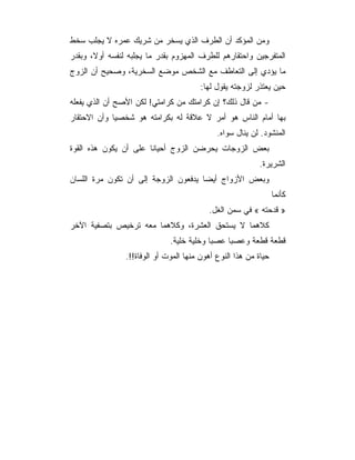 ‫ﻭﻤﻥ ﺍﻟﻤﺅﻜﺩ ﺃﻥ ﺍﻟﻁﺭﻑ ﺍﻟﺫﻱ ﻴﺴﺨﺭ ﻤﻥ ﺸﺭﻴﻙ ﻋﻤﺭﻩ ﻻ ﻴﺠﻠﺏ ﺴﺨﻁ‬
‫ﺍﻟﻤﺘﻔﺭﺠﻴﻥ ﻭﺍﺤﺘﻘﺎﺭﻫﻡ ﻟﻠﻁﺭﻑ ﺍﻟﻤﻬﺯﻭﻡ ﺒﻘﺩﺭ ﻤﺎ ﻴﺠﻠﺒﻪ ﻟﻨﻔﺴﻪ ﺃﻭﻻ، ﻭﺒﻘﺩﺭ‬
‫ﻤﺎ ﻴﺅﺩﻱ ﺇﻟﻰ ﺍﻟﺘﻌﺎﻁﻑ ﻤﻊ ﺍﻟﺸﺨﺹ ﻤﻭﻀﻊ ﺍﻟﺴﺨﺭﻴﺔ، ﻭﺼﺤﻴﺢ ﺃﻥ ﺍﻟﺯﻭﺝ‬
                                        ‫ﺤﻴﻥ ﻴﻌﺘﺫﺭ ﻟﺯﻭﺠﺘﻪ ﻴﻘﻭل ﻟﻬﺎ:‬
‫- ﻤﻥ ﻗﺎل ﺫﻟﻙ؟ ﺇﻥ ﻜﺭﺍﻤﺘﻙ ﻤﻥ ﻜﺭﺍﻤﺘﻲ! ﻟﻜﻥ ﺍﻷﺼﺢ ﺃﻥ ﺍﻟﺫﻱ ﻴﻔﻌﻠﻪ‬
‫ﺒﻬﺎ ﺃﻤﺎﻡ ﺍﻟﻨﺎﺱ ﻫﻭ ﺃﻤﺭ ﻻ ﻋﻼﻗﺔ ﻟﻪ ﺒﻜﺭﺍﻤﺘﻪ ﻫﻭ ﺸﺨﺼﻴﺎ ﻭﺃﻥ ﺍﻻﺤﺘﻘﺎﺭ‬
                                             ‫ﺍﻟﻤﻨﺸﻭﺩ. ﻟﻥ ﻴﻨﺎل ﺴﻭﺍﻩ.‬
‫ﺒﻌﺽ ﺍﻟﺯﻭﺠﺎﺕ ﻴﺤﺭﻀﻥ ﺍﻟﺯﻭﺝ ﺃﺤﻴﺎﻨﺎ ﻋﻠﻰ ﺃﻥ ﻴﻜﻭﻥ ﻫﺫﻩ ﺍﻟﻘﻭﺓ‬
                                                           ‫ﺍﻟﺸﺭﻴﺭﺓ.‬
‫ﻭﺒﻌﺽ ﺍﻷﺯﻭﺍﺝ ﺃﻴﻀﺎ ﻴﺩﻓﻌﻭﻥ ﺍﻟﺯﻭﺠﺔ ﺇﻟﻰ ﺃﻥ ﺘﻜﻭﻥ ﻤﺭﺓ ﺍﻟﻠﺴﺎﻥ‬
                                                                 ‫ﻜﺄﻨﻤﺎ‬
                                          ‫» ﻗﺩﺤﺘﻪ « ﻓﻲ ﺴﻤﻥ ﺍﻟﻐل.‬
‫ﻜﻼﻫﻤﺎ ﻻ ﻴﺴﺘﺤﻕ ﺍﻟﻌﺸﺭﺓ، ﻭﻜﻼﻫﻤﺎ ﻤﻌﻪ ﺘﺭﺨﻴﺹ ﺒﺘﺼﻔﻴﺔ ﺍﻵﺨﺭ‬
                              ‫ﻗﻁﻌﺔ ﻗﻁﻌﺔ ﻭﻋﺼﺒﺎ ﻋﺼﺒﺎ ﻭﺨﻠﻴﺔ ﺨﻠﻴﺔ.‬
                ‫ﺤﻴﺎﺓ ﻤﻥ ﻫﺫﺍ ﺍﻟﻨﻭﻉ ﺃﻫﻭﻥ ﻤﻨﻬﺎ ﺍﻟﻤﻭﺕ ﺃﻭ ﺍﻟﻭﻓﺎﺓ!!.‬
 