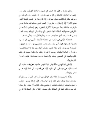 ‫ﻭﻋﻠﻰ ﻜﺜﺭﺓ ﻤﺎ ﻗﻴل ﻋﻥ ﺍﻟﺤﺏ ﻓﻲ ﺸﻬﻭﺭﻩ ﺍﻟﺜﻼﺙ ﺍﻷﻭﻟﻰ، ﻴﺒﻘﻰ ﻤـﺎ‬
‫ﺍﻨﺘﻬﻰ ﺇﻴﻪ ﺍﻟﺒﺎﺤﺙ ﺍﻹﻨﺠﻠﻴﺯﻱ ﻜﺎﺭل ﺠﻲ ﻫﻨﺭﻱ ﻭﻫﻭ ﻁﺒﻴﺏ ﻭﻋـﺎﻟﻡ ﻨﻔﺴـﻲ‬
‫ﻭﻤﺅﻟﻑ ﻤﺸﺎﺭﻙ ﻟﻜﺘﺎﺏ ﺠﻤﻴل ﻋﻨﻭﺍﻨﻪ ) ﺇﺫﺍ ﻜﺎﻥ ﻫﺫﺍ ﻫﻭ ﺍﻟﺤﺏ. ﻓﻠﻤﺎﺫﺍ ﺃﺸﻌﺭ‬
‫ﺒﻌﺩﻡ ﺍﻷﻤﺎﻥ؟ ((. ﺇﺫ ﻴﻘﻭل ﺩ. ﻫﻨﺭﻱ ﺇﻥ ﺍﻟﺤﺏ ﻓـﻲ ﻫـﺫﻩ ﺍﻟﻤﺭﺤﻠـﺔ ﻴﻤـﺭ‬
‫ﺒﺘﻭﺘﺭﺍﺕ ﻤﺘﻌﺎﻗﺒﺔ ﺒﺤﺜﺎ ﻋﻥ ﻤﺭﻓﺄ ﺍﻻﻟﺘﺯﺍﻡ ﺍﻷﺨﻴﺭ، ﻭﻫﻭ ﺇﺤﺴﺎﺱ ﻜـل ﻤـﻥ‬
                                          ‫ﹰ‬
‫ﺍﻟﻁﺭﻓﻴﻥ ﺒﻤﺴﺌﻭﻟﻴﺘﻪ ﺍﻟﻤﻁﻠﻘﺔ ﺘﺠﺎﻩ ﺍﻵﺨﺭ، ﺃﻱ ﻴﺘﺄﻜﺩ ﺒﺄﻥ ﺸﺭﻴﻜﻪ ﻴﺤﻤﻴﻪ ﻜﻤـﺎ‬
    ‫ﻴﺤﻤﻲ ﻨﻔﺴﻪ، ﻴﺤﺒﻪ ﺃﻜﺜﺭ ﻤﻤﺎ ﻴﺤﺏ ﻨﻔﺴﻪ، ﻴﻌﻁﻴﻪ ﺃﻜﺜﺭ ﻤﻤﺎ ﻴﻌﻁﻲ ﻨﻔﺴﻪ.‬
‫ﺍﻟﻤﺤﻁﺔ ﺍﻷﻭﻟﻰ ﻓﻲ ﺍﻟﺤﺏ ﻫﻲ ﻤﺤﻁﺔ ﺍﻷﺸﻴﺎﺀ ﺍﻷﻭﻟﻰ ﻓﻲ ﻜل ﺸـﻲﺀ‬
‫ﺒﺎﻟﻨﺴﺒﺔ ﻟﻙ ﻭﻟﻬﺎ. ﻓﻬﺫﻩ ﺃﻭل ﻨﻅـﺭﺓ ﺭﺍﺌﻌـﺔ ﺘﺤﻅـﻰ ﺒﻬـﺎ ﻤـﻥ ﻋﻴﻨﻴﻬـﺎ‬
‫ﺍﻟﺼﺤﺭﺍﻭﻴﻥ. ﻭﻫﺫﻩ ﺃﻭل ﺩﻓﻘﺔ ﺸﻌﻭﺭ ﻤﻨﺴﺎﺒﺔ ﺇﻟﻴﻙ ﻤﻥ ﺁﺒﺎﺭﻫﺎ ﺍﻟﻤﻐﻨﺎﻁﻴﺴﻴﺔ،‬
‫ﻭﻫﺫﻩ ﺃﻭل ﺇﻴﻤﺎﺀﺓ ﺍﺴﺘﺠﺎﺒﺔ ﺭﻭﺤﻴﺔ ﺯﺍﺨﺭﺓ، ﻭﻫﺫﻩ ﺃﻭل ﻜﻠﻤﺔ ﻤﺴﺕ ﺸـﻐﺎﻑ‬
‫ﺍﻟﻘﻠﺏ ﻭﻟﺤﻤﻪ ﻓﻲ ﺍﻟﺼﻤﻴﻡ، ﻭﻫﺫﻩ ﺃﻭل ﺩﻤﻌﺔ ﻋـﻴﻥ ﺼـﺎﺩﻗﺔ، ﺨﺎﻟﻴـﺔ ﻤـﻥ‬
                                                      ‫ﺍﻟﻜﻭﻟﺴﺘﺭﻭل.‬
‫ﺇﻨﻙ ﻓﻲ ﺍﻟﻭﺍﻗﻊ ﻓﻲ ﺤﺎﻟﺔ ﺘﻭﺘﺭ ﻟﺫﻴﺫ ﻜﻘﻭﺱ ﻤﺸﺩﻭﺩ ﻤﻌﺯﻭﻑ، ﻤﻨﺘﺒﻪ. ﺃﻱ‬
‫ﻟﻤﺴﺔ ﻋﻠﻴﻙ ﻫﻲ ﻤﻭﺴﻴﻘﻰ، ﺃﻱ ﻨﻅﺭﺓ ﺇﻟﻴﻙ ﻫﻲ ﻗﺼﻴﺩﺓ، ﺃﻱ ﻜﻠﻤﺔ ﺇﻟﻴﻙ ﻫـﻲ‬
                                                     ‫ﻤﺩﺍﺭ ﻭﺠﻭﺩﻙ.‬
‫ﻭﻷﻨﻙ ﺘﻌﻴﺵ ﻭﺴﻁ ﻫﺫﺍ ﺍﻟﻜﻨﺯ ﺍﻟﻬﺎﺌل ﻤﻥ ﺍﻟﻤﺸﺎﻋﺭ ﺍﻟﺘﻲ ﻟﻡ ﻴﺴـﺒﻕ ﺃﻥ‬
‫ﺍﺠﺘﻤﻌﺕ ﺘﺤﺕ ﻴﺩﻴﻙ ﺒﻤﺜل ﻫﺫﻩ ﺍﻟﻭﻓﺭﺓ ﻭﺍﻟﺴﺨﺎﺀ، ﻓﺈﻥ ﺨﻭﻓﻙ ﻴﺼﻴﺭ ﺃﻋﻅـﻡ‬
‫ﻭﺃﻋﻤﻕ، ﺘﺨﺎﻑ ﺃﻥ ﺘﻔﻘﺩﻩ، ﺘﺨﺎﻑ ﺃﻥ ﻴﻀﻴﻊ ﻤﻨﻙ، ﺘﺨﺎﻑ ﺃﻥ ﻴﺘﺒﺩﺩ، ﻭﻟﺯﻴـﺎﺩﺓ‬
‫ﺍﻟﺤﺭﺹ، ﻓﺈﻨﻙ ﺘﺄﺨﺫ ﻓﻲ ﺍﻟﺤﻔﺎﻅ ﻋﻠﻰ ﻤﺼﺩﺭ ﺍﻟﻜﻨﺯ، ﻋﻠﻰ ﺍﻟﻤﺨﻠﻭﻗﺔ ﺍﻟﺘـﻲ‬
 