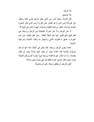 ‫ﺇﻨﻪ ﺍﻟﺭﺠل.‬
                                                   ‫ﻫﺫﺍ ﺼﺤﻴﺢ.‬
‫ﻟﻜﻥ ﻟﻠﺴﺅﺍل ﻭﺠﻬﺎ ﺁﺨﺭ. ﻤﻥ ﺍﻟﺫﻱ ﺠﻌل ﺍﻟﺭﺠل ﻴﻠﻭﻱ ﻋﻨﻘﻪ ﻭﻴﻨﻅﺭ‬
‫ﺇﻟﻰ ﻏﻴﺭﻫﺎ؟ ﻭﻤﻥ ﺍﻟﺫﻱ ﺃﺭﻏﻡ ﺍﻟﻁﺎﺌﺭ ﻋﻠﻰ ﺍﻟﻔﺭﺍﺭ؟ ﻭﻤﻥ ﺍﻟﺫﻱ ﻋﻜﺭ ﺍﻟﺒﺤﻴﺭﺓ‬
‫ﺍﻟﻬﺎﺩﺌﺔ ﺒﺩﻭﺍﻤﺎﺕ ﺍﻟﻨﻘﺎﺭ ﻭﺭﺍﺌﺤﺔ ﺍﻟﺘﻘﻠﻴﺔ ﻭﺤﺴﺎﺒﺎﺕ ﺃﺠﻬﺯﺓ ﺍﻷﻤﻥ ﻓﻲ ﺍﻟﺒﻴﺕ؟!.‬
‫ﻻ ﻋﺫﺭ ﻟﻠﺭﺠل ﻭﻻ ﻋﺫﺭ ﻟﻠﻤﺭﺃﺓ. ﻓﺎﻟﺨﻴﺎﻨﺔ ﺒﻴﻥ ﺍﻟﺭﺠل ﻭﺯﻭﺠﺘﻪ ﻫﻲ‬
‫ﻓﻌل ﻗﺒﻴﺢ ﺒﺎﻟﻎ ﺍﻟﻘﺒﺢ. ﺇﻨﻬﺎ ﻤﺜل ﺍﻟﺠﺜﺔ ﺍﻟﻌﻔﻨﺔ.. ﻭﻫﻭ ﻓﻌل ﻴﻜﺸﻑ ﻋﻥ ﻋﺩﻡ‬
‫ﺍﺤﺘﺭﺍﻡ » ﻋﻤﻴﻕ « ﻟﻠﻁﺭﻑ ﺍﻟﺜﺎﻨﻲ ﻭﺍﺴﺘﻬﺘﺎﺭ ﺒﻪ ﻭﺇﻟﻐﺎﺀ ﻷﻫﻤﻴﺘﻪ ﻭﺸﺭﻋﻴﺘﻪ‬
                                                            ‫ﺍﻵﺩﻤﻴﺔ.‬
‫ﻋﻨﺩﻤﺎ ﻴﺨﻭﻥ ﺍﻟﺭﺠل ﺯﻭﺠﺘﻪ. ﻓﺈﻨﻪ ﻴﻌﻠﻥ ﻓﻲ ﺍﻟﻭﻗﺕ ﺫﺍﺘﻪ ﺃﻨﻬﺎ ﻟﻡ ﺘﻌﺩ‬
‫ﻤﻭﺠﻭﺩﺓ ﺒﺎﻟﻨﺴﺒﺔ ﺇﻟﻴﻪ. ﻓﻠﻤﺎﺫﺍ ﻴﺠﺏ ﺃﻥ ﻴﻌﻭﺩ ﺇﻟﻴﻬﺎ ﻭﻟﻤﺎﺫﺍ ﻴﺠﺏ ﺃﻥ ﺘﻅل‬
‫ﺒﻘﺒﻀﺘﻪ. ﻤﺎ ﺩﺍﻡ ﺍﺨﺘﺎﺭ ﻏﻴﺭﻫﺎ ﻓﻠﻤﺎﺫﺍ ﻴﺭﻴﺩﻫﺎ ﻫﻲ؟ ﺒﻌﺒﺎﺭﺓ ﺃﺨﺭﻯ ﻓﺈﻥ ﺍﻟﺨﻴﺎﻨﺔ‬
        ‫ﻟﻴﺴﺕ ﻤﺠﺭﺩ ﻓﻌل ﺇﺜﻡ ﻓﻲ ﺍﻟﺤﺭﺍﻡ ﻓﻘﻁ ﺇﻨﻤﺎ ﻫﻲ ﺨﺴﺔ ﻭﺠﺒﻥ ﻭﻨﺫﺍﻟﺔ.‬
                  ‫ﺃﻫﻭﻥ ﻟﻠﺭﺠل ﺃﻥ ﻴﻁﻠﻕ ﺯﻭﺠﺘﻪ ﻋﻠﻰ ﺃﻥ ﻴﺨﻭﻨﻬﺎ!.‬
 