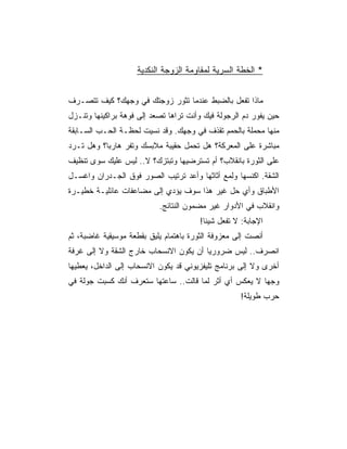 ‫* ﺍﻟﺨﻁﺔ ﺍﻟﺴﺭﻴﺔ ﻟﻤﻘﺎﻭﻤﺔ ﺍﻟﺯﻭﺠﺔ ﺍﻟﻨﻜﺩﻴﺔ‬


‫ﻤﺎﺫﺍ ﺘﻔﻌل ﺒﺎﻟﻀﺒﻁ ﻋﻨﺩﻤﺎ ﺘﺜﻭﺭ ﺯﻭﺠﺘﻙ ﻓﻲ ﻭﺠﻬﻙ؟ ﻜﻴﻑ ﺘﺘﺼـﺭﻑ‬
‫ﺤﻴﻥ ﻴﻔﻭﺭ ﺩﻡ ﺍﻟﺭﺠﻭﻟﺔ ﻓﻴﻙ ﻭﺃﻨﺕ ﺘﺭﺍﻫﺎ ﺘﺼﻌﺩ ﺇﻟﻰ ﻓﻭﻫﺔ ﺒﺭﺍﻜﻴﻨﻬﺎ ﻭﺘﻨـﺯل‬
‫ﻤﻨﻬﺎ ﻤﺤﻤﻠﺔ ﺒﺎﻟﺤﻤﻡ ﺘﻘﺫﻑ ﻓﻲ ﻭﺠﻬﻙ. ﻭﻗﺩ ﻨﺴﻴﺕ ﻟﺤﻅـﺔ ﺍﻟﺤـﺏ ﺍﻟﺴـﺎﺒﻘﺔ‬
‫ﻤﺒﺎﺸﺭﺓ ﻋﻠﻰ ﺍﻟﻤﻌﺭﻜﺔ؟ ﻫل ﺘﺤﻤل ﺤﻘﻴﺒﺔ ﻤﻼﺒﺴﻙ ﻭﺘﻔﺭ ﻫﺎﺭﺒﺎ؟ ﻭﻫل ﺘـﺭﺩ‬
‫ﻋﻠﻰ ﺍﻟﺜﻭﺭﺓ ﺒﺎﻨﻘﻼﺏ؟ ﺃﻡ ﺘﺴﺘﺭﻀﻴﻬﺎ ﻭﺘﺒﺘﺯﻙ؟ ﻻ.. ﻟﻴﺱ ﻋﻠﻴﻙ ﺴﻭﻯ ﺘﻨﻅﻴﻑ‬
‫ﺍﻟﺸﻘﺔ. ﺍﻜﻨﺴﻬﺎ ﻭﻟﻤﻊ ﺃﺜﺎﺜﻬﺎ ﻭﺃﻋﺩ ﺘﺭﺘﻴﺏ ﺍﻟﺼﻭﺭ ﻓﻭﻕ ﺍﻟﺠـﺩﺭﺍﻥ ﻭﺍﻏﺴـل‬
‫ﺍﻷﻁﺒﺎﻕ ﻭﺃﻱ ﺤل ﻏﻴﺭ ﻫﺫﺍ ﺴﻭﻑ ﻴﺅﺩﻱ ﺇﻟﻰ ﻤﻀﺎﻋﻔﺎﺕ ﻋﺎﺌﻠﻴـﺔ ﺨﻁﻴـﺭﺓ‬
                           ‫ﻭﺍﻨﻘﻼﺏ ﻓﻲ ﺍﻷﺩﻭﺍﺭ ﻏﻴﺭ ﻤﻀﻤﻭﻥ ﺍﻟﻨﺘﺎﺌﺞ.‬
                                        ‫ﺍﻹﺠﺎﺒﺔ: ﻻ ﺘﻔﻌل ﺸﻴﺌﺎ!‬
‫ﺃﻨﺼﺕ ﺇﻟﻰ ﻤﻌﺯﻭﻓﺔ ﺍﻟﺜﻭﺭﺓ ﺒﺎﻫﺘﻤﺎﻡ ﻴﻠﻴﻕ ﺒﻘﻁﻌﺔ ﻤﻭﺴﻴﻘﻴﺔ ﻏﺎﻀﺒﺔ، ﺜﻡ‬
‫ﺍﻨﺼﺭﻑ.. ﻟﻴﺱ ﻀﺭﻭﺭﻴﺎ ﺃﻥ ﻴﻜﻭﻥ ﺍﻻﻨﺴﺤﺎﺏ ﺨﺎﺭﺝ ﺍﻟﺸﻘﺔ ﻭﻻ ﺇﻟﻰ ﻏﺭﻓﺔ‬
‫ﺃﺨﺭﻯ ﻭﻻ ﺇﻟﻰ ﺒﺭﻨﺎﻤﺞ ﺘﻠﻴﻔﺯﻴﻭﻨﻲ ﻗﺩ ﻴﻜﻭﻥ ﺍﻻﻨﺴﺤﺎﺏ ﺇﻟﻰ ﺍﻟﺩﺍﺨل، ﻴﻌﻁﻴﻬﺎ‬
‫ﻭﺠﻬﺎ ﻻ ﻴﻌﻜﺱ ﺃﻱ ﺃﺜﺭ ﻟﻤﺎ ﻗﺎﻟﺕ.. ﺴﺎﻋﺘﻬﺎ ﺴﺘﻌﺭﻑ ﺃﻨﻙ ﻜﺴﺒﺕ ﺠﻭﻟﺔ ﻓﻲ‬
                                                    ‫ﺤﺭﺏ ﻁﻭﻴﻠﺔ!‬
 