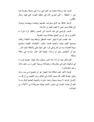 ‫ﻟﻴﺴﺕ ﻫﺫﻩ ﺭﻭﺸﺘﺔ ﺠﺩﻴﺩﺓ ﻤﻥ ﺍﺨﺘﺭﺍﻋﻲ، ﻭﻻ ﻫﻲ ﻭﺼﻔﺔ ﺴﺤﺭﻴﺔ ﺇﻨﻤﺎ‬
‫ﻫﻲ – ﺍﻟﺤﻘﻴﻘﺔ – ﺍﻟﺘﻲ ﺘﺠﺭﻱ ﺍﻵﻥ ﻓﻲ ﻤﻌﻅﻡ ﺍﻟﺒﻴﻭﺕ ﺍﻟﺘﻲ ﻓﻴﻬﺎ ﺭﺠﺎل‬
                                                          ‫ﻋﺎﻗﻠﻭﻥ.‬
‫ﺍﻟﺭﺠل ﺍﻟﻌﺎﻗل ﻫﻭ ﺍﻟﺫﻱ ﻴﺴﺘﻭﻋﺏ ﻏﻀﺒﻬﺎ ﻭﻴﻤﺘﺼﻪ ﻭﻴﻬﻀﻤﻪ ﻭﻴﺤﻭﻟﻪ‬
                       ‫ﺇﻟﻰ ﻁﺎﻗﺔ ﺼﺒﺭ ﺤﺘﻰ ﻻ ﺘﺘﻬﺩﻡ ﺍﻟﺠﺩﺭﺍﻥ ﺍﻷﺭﺒﻌﺔ.‬
‫ﺍﻟﺴﺒﺏ ﺍﻟﺭﺌﻴﺴﻲ ﻓﻲ ﻫﺫﻩ ﺍﻟﺩﻋﻭﺓ ﺇﻟﻰ ﺍﻟﺼﺒﺭ ﻭﺍﻟﻌﻘل ﺇﺯﺍﺀ ﺜﻭﺭﺓ »‬
                    ‫ﺍﻷﺨﺭﻯ « ﻫﻭ ﺃﻥ ﻤﻥ ﺍﻟﺤﻤﻕ ﻤﺠﺎﺩﻟﺔ ﺴﻴﺩﺓ ﻏﺎﻀﺒﺔ.‬
‫ﻋﻨﺩ ﻏﻀﺏ ﺍﻟﻤﺭﺃﺓ ﺘﻨﻬﺎﺭ ﺃﻋﻤﺩﺓ ﺍﻟﻤﻨﻁﻕ ﻭﻴﺴﻘﻁ ﺒﻴﺕ ﺍﻟﺤﻜﻤﺔ ﺭﺍﻜﻌﺎ،‬
‫ﻭﻴﺼﺒﺢ ﺍﻟﻘﺩﻴﻡ ﺠﺩﻴﺩﺍ ﻭﺍﻟﺠﺩﻴﺩ ﻗﺩﻴﻤﺎ، ﻭﺘﻔﻭﺭ ﺍﻻﺘﻬﺎﻤﺎﺕ ﺍﻟﻘﺩﻴﻤﺔ ﻭﺘﺼﺒﺢ‬
‫ﺴﻴﻭﻓﺎ ﻗﺎﻀﻴﺔ، ﻭﻤﺎ ﺇﻥ ﺘﺸﺭﻉ ﻓﻲ ﺍﻟﺭﺩ ﻋﻠﻰ ﺍﺘﻬﺎﻡ ﺤﺘﻰ ﻴﻼﺤﻘﻙ ﺍﺘﻬﺎﻡ ﺁﺨﺭ..‬
‫ﻤﻊ ﺃﻥ ﺍﻻﺘﻬﺎﻤﻴﻥ ﺴﺒﻕ ﺃﻥ ﺭﺩﺩﺕ ﻋﻠﻴﻬﻤﺎ ﻗﺒل ﻋﺸﺭ ﺴﻨﻭﺍﺕ ﻓﻲ ﻭﺍﻗﻌﺔ‬
                                                           ‫ﻤﻤﺎﺜﻠﺔ.‬
‫ﻟﻜﻥ ﺘﺫﻜﺭ ﺠﻴﺩﺍ ﺃﻥ ﺃﺩﺍﺀ ﻫﺫﺍ ﺍﻟﺩﻭﺭ ﻴﺴﺘﻠﺯﻡ ﻤﻨﻙ ﺠﻬﺎﺯﺍ ﻋﺼﺒﻴﺎ ﻓﺭﻴـﺩﺍ‬
‫ﻓﻲ ﺘﺭﻜﻴﺒﺘﻪ، ﻗﻭﻴﺎ ﻓﻲ ﺒﻁﺎﺭﻴﺎﺘﻪ، ﻭﻋﻀﻼﺘﻪ ﺭﻭﺤﻴﺔ ﺃﻋﺘﻰ ﻤـﻥ ﻋﻀـﻼﺕ‬
                                                  ‫ﺭﺍﻤﺒﻭ ﻭﻜﻭﻤﺎﻨﺩﻭ!.‬
‫ﺍﻟﻭﺠﻪ ﺍﻵﺨﺭ ﻟﻌﺩﻡ ﺍﻤﺘﻼﻙ ﻫﺫﺍ ﺍﻟﺠﻬﺎﺯ ﻫﻭ ﺃﻥ ﺘﺘﺠﻤﻊ ﻓـﻲ ﺼـﺩﺭﻙ‬
‫ﻭﻓﻭﻕ ﻋﻀﻠﺔ ﺍﻟﻘﻠﺏ ﻜل ﺴﺤﺏ ﺍﻟﺸﺘﺎﺀ ﻓﻲ ﺍﻟﻌﺎﻟﻡ، ﻭﻤﻥ ﺍﻟﻁﺒﻴﻌـﻲ ﺃﻥ ﻗﻠـﺏ‬
‫ﺍﻹﻨﺴﺎﻥ ﺍﻟﻭﺍﺤﺩ ﻻ ﻴﺴﻌﻪ ﺴﺤﺎﺒﺔ ﻭﺍﺤﺩﺓ ﻋﺎﺒﺭﺓ، ﻭﺍﻟﻨﺘﻴﺠﺔ ﺍﻟﺤﺘﻤﻴﺔ ﻟﻤﺜل ﻫـﺫﺍ‬
‫ﺍﻟﻬﻡ ﺃﻥ ﻴﺤﺩﺙ ﺘﻔﻭﻴﺕ ﻓﻲ ﻤﻭﺘﻭﺭ ﺍﻟﺠﺴﻡ ﻨﻬﺎﻴﺘﻪ ﻤﻌﺭﻭﻓﺔ ﻓـﻲ ٩٩% ﻤـﻥ‬
                                                          ‫ﺍﻟﺤﺎﻻﺕ.‬
 