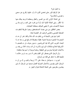 ‫ﻤﺎ ﺍﻟﺤل ﺇﺫﻥ؟‬
‫ﻫل ﺃﺘﺭﻜﻬﺎ ﺘﺜﻭﺭ ﺤﺘﻰ ﺘﻤﻀﻲ ﺍﻟﺜﻭﺭﺓ ﺃﻡ ﺃﺭﺩ ﻋﻠﻴﻬﺎ ﻭﺃﻓﺭﺝ ﻋﻥ ﺴﺤﺒﻲ‬
                                               ‫ﻭﻏﻴﻭﻤﻲ ﻭﺃﻤﻁﺎﺭﻱ؟‬
‫ﻓﻲ ﺍﻟﺤﺎﻟﺔ ﺍﻷﻭﻟﻰ ﻻﺒﺩ ﻤﻥ ﺍﻟﺼﺒﺭ ﻭﺍﻟﻌﻘل ﻭﻤﻌﻅﻤﻨﺎ ﻟﻡ ﻴﻌﺩ ﻴﻤﻠﻙ ﻤﻨﻬﺎ‬
‫ﺇﻻ ﺍﻷﻗل.. ﻭﻓﻲ ﺍﻟﺤﺎﻟﺔ ﺍﻟﺜﺎﻨﻴﺔ ﻻﺒﺩ ﺃﻭﻻ ﻤﻥ ﻗﺩﺭﺓ ﻋﻠﻰ ﺍﻟﺼـﺭﺍﺥ ﻭﻋﻠـﻰ‬
              ‫ﻀﺒﻁ ﺍﻷﻋﺼﺎﺏ ﺤﺘﻰ ﻻ ﻴﻨﺘﻬﻲ ﺍﻟﻤﻭﻗﻑ ﺒﻤﺤﻜﻤﺔ ﺍﻟﺠﻨﺎﻴﺎﺕ.‬
‫ﺒﻌﺽ ﺍﻟﻌﺎﻗﻠﻴﻥ ﻤﻥ ﺒﻨﻲ ﺠﻨﺴﻨﺎ ﺍﻟﻤﺴﺘﻀﻌﻔﻴﻥ ﻭﺠﺩﻭﺍ ﻁﺭﻴﻘﺔ ﻟﺘﺨﻔﻴـﻑ‬
                   ‫ﺍﻟﻀﻐﻁ ﺍﻟﻌﺼﺒﻲ ﻭﺍﻟﻨﻔﺴﻲ ﺍﻟﺭﻫﻴﺏ ﺇﺜﺭ ﺍﻟﻐﻀﺒﺔ ﺇﻴﺎﻫﺎ.‬
‫ﺃﺨﺫﻭﺍ ﻴﻔﺭﻏﻭﻥ ﺍﻟﺸﺤﻨﺔ ﻓـﻲ ﺘﻨﻅﻴـﻑ ﺍﻟﺸـﻘﺔ! ﻭﺍﻟﻅـﺎﻫﺭ ﺃﻥ ﻫـﺫﻩ‬
‫ﺍﻟﻤﺠﻤﻭﻋﺔ ﺍﻟﻤﺘﻤﻴﺯﺓ ﺒﺼﺤﺔ ﻨﻔﺴﻴﺔ ﻋﻘﻠﻴﺔ ﻤﺤﻔﻭﻅﺔ ﻗﺩ ﻭﻗﻊ ﻓﻲ ﻴـﺩﻫﺎ ﻫـﺫﺍ‬
‫ﺍﻟﺒﺤﺙ ﺍﻟﻐﺭﻴﺏ ﺍﻟﺫﻱ ﺃﻜﺩ ﻓﻴﻪ ﺍﻟﺒﺭﻭﻓﺴﻴﻭﺭ » ﺠﻭﻥ ﺠﻭﺜﻤـﺎﻥ « ﺒﺎﻟﺠﻤﻌﻴـﺔ‬
‫ﺍﻷﻤﺭﻴﻜﻴﺔ ﻟﻌﻼﺝ ﻤﺸﻜﻼﺕ ﺍﻟﺯﻭﺍﺝ ﻭﺍﻷﺴﺭﺓ، ﺃﻥ ﺍﻟﺴـﻴﺩﺍﺕ ﺍﻟﻼﺘـﻲ ﻴﻘﻤـﻥ‬
‫ﺒﺎﻷﻋﻤﺎل ﺍﻟﻤﻨﺯﻟﻴﺔ ﻴﻤﺎﺭﺴﻥ ﻓﻲ ﺍﻟﺤﻘﻴﻘﺔ ﺭﻴﺎﻀﺔ ﻴﻭﻤﻴﺔ ﺃﻭ ﺃﺴﺒﻭﻋﻴﺔ ﻤﻨﺘﻅﻤﺔ.‬
‫ﻭﺃﻥ ﺍﻟﺭﺠل ﺍﻟﺫﻱ ﻴﻀﻁﺭ ﺇﻟﻰ ﺍﻟﻘﻴﺎﻡ ﺒﻨﻔﺱ ﺍﻟـﺩﻭﺭ ﻴﻤـﺎﺭﺱ ﻋﻼﺠـﺎ‬
                             ‫ﻁﺒﻴﻌﻴﺎ ﻟﻜل ﻤﺎ ﺍﺴﺘﻘﺭ ﻓﻲ ﻗﻠﺒﻪ ﻤﻥ ﺃﻭﺠﺎﻉ.‬
‫ﺃﺠﺭﻯ ﺩ. » ﺠﻭﺜﻤﺎﻥ « ﺒﺤﺜﻪ ﻋﻠﻰ ٩٧ ﺯﻭﺠﺔ ﻭﺍﻨﺘﻬـﻰ ﺇﻟـﻰ ﺃﻥ »‬
‫ﺍﻟﺭﺠﺎل ﺍﻟﺫﻴﻥ ﻴﻘﻭﻤﻭﻥ ﺒﺎﻷﻋﻤﺎل ﺍﻟﻤﻨﺯﻟﻴﺔ ﺃﻓﻀل ﺼﺤﻴﺎ ﻤﻥ ﺍﻟﺭﺠﺎل ﺍﻟـﺫﻴﻥ‬
                 ‫ﻴﺠﻠﺴﻭﻥ ﻤﺘﻔﺭﺠﻴﻥ ﻋﻠﻰ ﺍﻟﻨﺤﻠﺔ ﺍﻟﺸﻐﺎﻟﺔ ﻁﻭﺍل ﺍﻟﻨﻬﺎﺭ «.‬
 