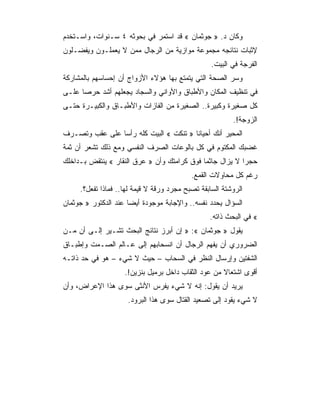 ‫ﻭﻜﺎﻥ ﺩ. » ﺠﻭﺜﻤﺎﻥ « ﻗﺩ ﺍﺴﺘﻤﺭ ﻓﻲ ﺒﺤﻭﺜﻪ ٤ ﺴـﻨﻭﺍﺕ، ﻭﺍﺴـﺘﺨﺩﻡ‬
‫ﻹﺜﺒﺎﺕ ﻨﺘﺎﺌﺠﻪ ﻤﺠﻤﻭﻋﺔ ﻤﻭﺍﺯﻴﺔ ﻤﻥ ﺍﻟﺭﺠﺎل ﻤﻤﻥ ﻻ ﻴﻌﻤﻠـﻭﻥ ﻭﻴﻔﻀـﻠﻭﻥ‬
                                                  ‫ﺍﻟﻔﺭﺠﺔ ﻓﻲ ﺍﻟﺒﻴﺕ.‬
‫ﻭﺴﺭ ﺍﻟﺼﺤﺔ ﺍﻟﺘﻲ ﻴﺘﻤﺘﻊ ﺒﻬﺎ ﻫﺅﻻﺀ ﺍﻷﺯﻭﺍﺝ ﺃﻥ ﺇﺤﺴﺎﺴﻬﻡ ﺒﺎﻟﻤﺸﺎﺭﻜﺔ‬
‫ﻓﻲ ﺘﻨﻅﻴﻑ ﺍﻟﻤﻜﺎﻥ ﻭﺍﻷﻁﺒﺎﻕ ﻭﺍﻷﻭﺍﻨﻲ ﻭﺍﻟﺴﺠﺎﺩ ﻴﺠﻌﻠﻬﻡ ﺃﺸﺩ ﺤﺭﺼﺎ ﻋﻠـﻰ‬
‫ﻜل ﺼﻐﻴﺭﺓ ﻭﻜﺒﻴﺭﺓ.. ﺍﻟﺼﻐﻴﺭﺓ ﻤﻥ ﺍﻟﻔﺎﺯﺍﺕ ﻭﺍﻷﻁﺒـﺎﻕ ﻭﺍﻟﻜﺒﻴـﺭﺓ ﺤﺘـﻰ‬
                                                         ‫ﺍﻟﺯﻭﺠﺔ!.‬
‫ﺍﻟﻤﺤﻴﺭ ﺃﻨﻙ ﺃﺤﻴﺎﻨﺎ » ﺘﻨﻜﺕ « ﺍﻟﺒﻴﺕ ﻜﻠﻪ ﺭﺃﺴﺎ ﻋﻠﻰ ﻋﻘﺏ ﻭﺘﺼـﺭﻑ‬
‫ﻏﻀﺒﻙ ﺍﻟﻤﻜﺘﻭﻡ ﻓﻲ ﻜل ﺒﺎﻟﻭﻋﺎﺕ ﺍﻟﺼﺭﻑ ﺍﻟﻨﻔﺴﻲ ﻭﻤﻊ ﺫﻟﻙ ﺘﺸﻌﺭ ﺃﻥ ﺜﻤﺔ‬
‫ﺤﺠ ‪‬ﺍ ﻻ ﻴﺯﺍل ﺠﺎﺜﻤﺎ ﻓﻭﻕ ﻜﺭﺍﻤﺘﻙ ﻭﺃﻥ » ﻋﺭﻕ ﺍﻟﻨﻘﺎﺭ « ﻴﻨﺘﻘﺽ ﺒـﺩﺍﺨﻠﻙ‬
                                                          ‫ﺭ‬
                                           ‫ﺭﻏﻡ ﻜل ﻤﺤﺎﻭﻻﺕ ﺍﻟﻘﻤﻊ.‬
     ‫ﺍﻟﺭﻭﺸﺘﺔ ﺍﻟﺴﺎﺒﻘﺔ ﺘﺼﺒﺢ ﻤﺠﺭﺩ ﻭﺭﻗﺔ ﻻ ﻗﻴﻤﺔ ﻟﻬﺎ.. ﻓﻤﺎﺫﺍ ﺘﻔﻌل؟.‬
‫ﺍﻟﺴﺅﺍل ﻴﺤﺩﺩ ﻨﻔﺴﻪ.. ﻭﺍﻹﺠﺎﺒﺔ ﻤﻭﺠﻭﺩﺓ ﺃﻴﻀﺎ ﻋﻨﺩ ﺍﻟﺩﻜﺘﻭﺭ » ﺠﻭﺜﻤﺎﻥ‬
                                                 ‫« ﻓﻲ ﺍﻟﺒﺤﺙ ﺫﺍﺘﻪ.‬
‫ﻴﻘﻭل » ﺠﻭﺜﻤﺎﻥ «: » ﺇﻥ ﺃﺒﺭﺯ ﻨﺘﺎﺌﺞ ﺍﻟﺒﺤﺙ ﺘﺸـﻴﺭ ﺇﻟـﻰ ﺃﻥ ﻤـﻥ‬
‫ﺍﻟﻀﺭﻭﺭﻱ ﺃﻥ ﻴﻔﻬﻡ ﺍﻟﺭﺠﺎل ﺃﻥ ﺍﻨﺴﺤﺎﺒﻬﻡ ﺇﻟﻰ ﻋـﺎﻟﻡ ﺍﻟﺼـﻤﺕ ﻭﺇﻁﺒـﺎﻕ‬
‫ﺍﻟﺸﻔﺘﻴﻥ ﻭﺇﺭﺴﺎل ﺍﻟﻨﻅﺭ ﻓﻲ ﺍﻟﺴﺤﺎﺏ – ﺤﻴﺙ ﻻ ﺸﻲﺀ – ﻫﻭ ﻓﻲ ﺤﺩ ﺫﺍﺘـﻪ‬
                    ‫ﺃﻗﻭﻯ ﺍﺸﺘﻌﺎﻻ ﻤﻥ ﻋﻭﺩ ﺍﻟﺜﻘﺎﺏ ﺩﺍﺨل ﺒﺭﻤﻴل ﺒﻨﺯﻴﻥ!.‬
‫ﻴﺭﻴﺩ ﺃﻥ ﻴﻘﻭل: ﺇﻨﻪ ﻻ ﺸﻲﺀ ﻴﻔﺭﺱ ﺍﻷﻨﺜﻰ ﺴﻭﻯ ﻫﺫﺍ ﺍﻹﻋﺭﺍﺽ، ﻭﺃﻥ‬
                     ‫ﻻ ﺸﻲﺀ ﻴﻘﻭﺩ ﺇﻟﻰ ﺘﺼﻌﻴﺩ ﺍﻟﻘﺘﺎل ﺴﻭﻯ ﻫﺫﺍ ﺍﻟﺒﺭﻭﺩ.‬
 