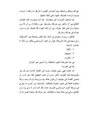 ‫ﻏﻴﺭﺘﻙ ﻭﺒﺩﻟﺘﻙ ﻭﺃﻤﺘﻌﺘﻙ ﺒﻬﺫﻩ ﺍﻟﻤﺸﺎﻋﺭ ﺍﻟﻜﻭﻨﻴـﺔ ﺍﻟﺭﺍﻗﻴـﺔ، ﻭﻜﻠﻤـﺎ ﺍﺯﺩﺩﺕ‬
                      ‫ﺤﺭﺼﺎ ﺍﺯﺩﺍﺩﺕ ﻗﺒﻀﺘﻙ ﻋﻠﻴﻬﺎ، ﺤﺘﻰ ﻟﺘﻜﺎﺩ ﺘﺨﻨﻘﻬﺎ.‬
                                                             ‫‪‬‬
‫ﻫﻨﺎ ﺘﺴﺘﺤﻴل ﺍﻟﺘﻭﺘﺭﺍﺕ ﺇﻟﻰ ﻤﻨﻐﺼﺎﺕ. ﻫﻨﺎ ﺃﻨﺕ ﺘﺠﺎﻭﺯﺕ ﺍﻟﺤﺩ ﺍﻟﻔﺎﺼل‬
‫ﺍﻟﻘﺎﻁﻊ ﺒﻴﻥ ﺃﻨﺎ ﻭﺍﻟﻐﻴﺭ ﺒﻴﻥ ﺤﺭﻴﺘﻙ ﻭﺤﺭﻴﺘﻬﺎ. ﺒﻴﻥ ﺭﻏﺒﺘﻙ ﻓـﻲ ﺃﻥ ﺘﻜـﻭﻥ‬
‫ﻭﺤﺩﻙ ﻭﺃﻥ ﻴﻔﻨﻰ ﻓﻴﻙ ﻏﻴﺭﻙ، ﺒﻴﻥ ﺃﻥ ﺘﺄﺨﺫ ﺍﻟﻬﻭﺍﺀ ﻜﻠﻪ ﻟﻨﻔﺴﻙ ﻭﺃﻥ ﻴـﺫﻭﺏ‬
                                          ‫ﻏﻴﺭﻙ ﻓﻲ ﻫﻭﺍﺌﻙ ﻭﻤﺩﺍﺭﻙ.‬
‫ﻟﻠﺩﻜﺘﻭﺭ ﺭﻭﺒﺭﺕ ﺴﺘﻴﻭﻨﺒﺭﺝ، ﺃﺴﺘﺎﺫ ﻋﻠﻡ ﺍﻟﻨﻔﺱ ﺒﺠﺎﻤﻌﺔ ﻴﻴل ﺍﻷﻤﺭﻴﻜﻴﺔ،‬
‫ﺭﺃﻱ ﻭﺠﻴﻪ ﻓﻲ ﻫﺫﻩ ﺍﻟﻤﺭﺤﻠﺔ، ﻴﻘﻭل ﺇﻥ ﺍﻟﺤﺏ ﺍﻟﺭﻭﻤﺎﻨﺴﻲ ﻴﺘﺄﻟﻑ ﻤﻥ ﺜﻼﺜـﺔ‬
                                                   ‫ﻋﻨﺎﺼﺭ ﺃﺴﺎﺴﻴﺔ:‬
                                                   ‫١- ﺍﻷﻟﻔﺔ.‬
                                                 ‫٢- ﺍﻟﻌﺎﻁﻔﺔ.‬
                                                 ‫٣- ﺍﻻﻟﺘﺯﺍﻡ.‬
          ‫ﻓﻲ ﻫﺫﻩ ﺍﻟﻤﺭﺤﻠﺔ، ﺘﻠﺘﻬﺏ ﺍﻟﻌﺎﻁﻔﺔ، ﻭﻻ ﺘﺴﻌﻰ ﻨﺤﻭ ﺍﻟﺘﺯﺍﻡ!.‬
                                               ‫ﻫﺫﺍ ﻓﻲ ﺍﻟﻐﺭﺏ!‬
‫ﺃﻤﺎ ﻋﻨﺩﻨﺎ، ﻓﻬﻲ ﺴﻌﻲ ﻤﺘﺼل ﺩﺀﻭﺏ ﺇﻟﻰ ﺍﻜﺘﻤﺎل ﺍﻟﺫﺍﺕ، ﺒﺄﻥ ﺘﺸـﻌﺭ‬
‫ﺒﺎﻟﻤﺴﺌﻭﻟﻴﺔ ﺘﺠﺎﻩ ﺍﻟﻁﺭﻑ ﺍﻵﺨﺭ، ﺘﺭﻯ ﺃﻥ ﺍﻟﺤﺏ ﺍﻟﺤﻘﻴﻘﻲ ﺍﻟﻁـﺎﻫﺭ ﻫـﻭ ﺃﻥ‬
‫ﺘﻤﻀﻲ ﺍﻟﻘﺼﺔ ﺇﻟﻰ ﻨﻬﺎﻴﺘﻬﺎ، ﺃﻥ ﻴﻜﻭﻥ ﻫﻨﺎﻙ ﺒﻴﺕ ﻭﺯﻭﺠﺔ ﻭﺃﻭﻻﺩ ﻭﻤﺸـﺎﺭﻜﺔ‬
‫ﻤﺨﻠﺼﺔ ﻓﻌﺎﻟﺔ ﻓﻲ ﺘﻌﻤﻴﺭ ﺍﻟﺤﻴﺎﺓ ﻭﺍﻟﻌﻼﻗﺎﺕ ﺍﻹﻨﺴﺎﻨﻴﺔ، ﻤﻥ ﺃﻏﺭﺏ ﻤﺎ ﻴﺠﺭﻱ‬
‫ﻓﻲ ﻤﺭﺤﻠﺔ ﺍﻟﺤﺏ ﺍﻟﺭﻭﻤﺎﻨﺴﻲ ﺍﻟﺼﺭﻑ ﻫﺫﻩ، ﺫﻟﻙ ﺍﻟﻌـﺫﺍﺏ ﺍﻟـﺫﻱ ﻴﺯﻟـﺯل‬
‫ﺍﻟﻜﻴﺎﻨﻴﻥ ﻭﻫﻲ ﻓﻲ ﺤﺎﻟﺔ ﺒﺤﺙ ﻭﺍﺴﺘﻜﺸﺎﻑ ﻋﻥ ﻋﻭﺍﻟﻡ ﻜل ﻤﻨﻬﻤﺎ، ﻓﻴﺩﺒﺭ ﻜـل‬
 