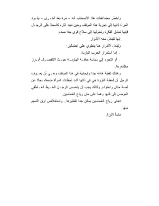 ‫ﻭﺃﺨﻁﺭ ﻤﻀﺎﻋﻔﺎﺕ ﻫﺫﺍ ﺍﻻﻨﺴﺤﺎﺏ ﺃﻨﻪ – ﻤﺭﺓ ﺒﻌﺩ ﺃﺨـﺭﻯ – ﻴﻘـﻭﺩ‬
‫ﺍﻟﻤﺭﺃﺓ ﺫﺍﺘﻬﺎ ﺇﻟﻰ ﺘﺠﺭﺒﺔ ﻫﺫﺍ ﺍﻟﻤﻭﻗﻑ ﻭﺤﻴﻥ ﺘﺠﺩ ﺁﺜﺎﺭﻩ ﻜﺎﺴﺤﺔ ﻋﻠﻰ ﺍﻟﺭﺠـل‬
                 ‫ﻓﺈﻨﻬﺎ ﺘﻌﺘﻨﻕ ﺍﻟﻔﻜﺭﺓ ﻭﺘﺤﻭﻟﻬﺎ ﺇﻟﻰ ﺴﻼﺡ ﻗﻭﻱ ﺠﺩﺍ ﻀﺩﻩ.‬
                                       ‫ﺇﻨﻬﺎ ﺘﺘﺒﺎﺩل ﻤﻌﻪ ﺍﻷﺩﻭﺍﺭ.‬
                       ‫ﻭﺘﺒﺎﺩل ﺍﻷﺩﻭﺍﺭ ﻫﻨﺎ ﻴﻨﻁﻭﻱ ﻋﻠﻰ ﺍﺤﺘﻤﺎﻟﻴﻥ:‬
                                 ‫- ﺇﻤﺎ ﺍﺴﺘﻤﺭﺍﺭ ﺍﻟﺤﺭﺏ ﺍﻟﺒﺎﺭﺩﺓ.‬
‫- ﺃﻭ ﺍﻟﻠﺠﻭﺀ ﺇﻟﻰ ﺴﻴﺎﺴﺔ ﺤﺎﻓـﺔ ﺍﻟﻬﺎﻭﻴـﺔ ﺤﻴـﺙ ﺍﻻﻨﻔﺼـﺎل ﺃﺒـﺭﺯ‬
                                                         ‫ﻤﻅﺎﻫﺭﻫﺎ.‬
‫ﻭﻫﻨﺎﻙ ﻨﻘﻁﺔ ﻫﺎﻤﺔ ﺠﺩﺍ ﻭﺇﻴﺠﺎﺒﻴﺔ ﻓﻲ ﻫﺫﺍ ﺍﻟﻤﻭﻗﻑ ﻭﻫـﻲ ﺃﻥ ﻴﻌـﺭﻑ‬
‫ﺍﻟﺭﺠل ﺃﻥ ﻟﺤﻅﺔ ﺍﻟﺜﻭﺭﺓ ﻫﻲ ﻓﻲ ﺫﺍﺘﻬﺎ ﺃﺸﺩ ﻟﺤﻅﺎﺕ ﺍﻟﻤﺭﺃﺓ ﻀﻌﻔﺎ، ﺒﺤﺜﺎ ﻋﻥ‬
‫ﻟﻤﺴﺔ ﺤﻨﺎﻥ ﻭﺍﺤﺘﻭﺍﺀ. ﻭﻟﺫﻟﻙ ﻴﺠﺏ ﺃﻥ ﻴﺘﺤﺴﺱ ﺍﻟﺭﺠـل ﺍﻟﺨـﻴﻁ ﺍﻟﻌـﺎﻁﻔﻲ‬
                    ‫ﺍﻟﻤﻭﺼل ﺇﻟﻰ ﻗﻠﺒﻬﺎ ﻭﻫﻤﺎ ﻋﻠﻰ ﻤﺘﻥ ﺭﻴﺎﺡ ﺍﻟﺨﻤﺎﺴﻴﻥ.‬
‫ﻓﺤﺘﻰ ﺭﻴﺎﺡ ﺍﻟﺨﻤﺎﺴﻴﻥ ﻴﻤﻜﻥ ﺠﺩﺍ ﺘﻘﻁﻴﺭﻫﺎ.. ﻭﺍﺴﺘﺨﻼﺹ ﺃﺭﻕ ﺍﻟﻨﺴﻴﻡ‬
                                                                 ‫ﻤﻨﻬﺎ.‬
                                                   ‫ﻓﺎﺒﺩﺃ ﺍﻵﻥ!.‬
 