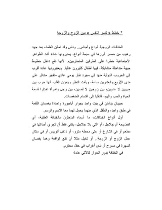 ‫* ﺨﻁﻁ » ﻜﺴﺭ ﺍﻟﻨﻔﺱ « ﺒﻴﻥ ﺍﻟﺯﻭﺝ ﻭﺍﻟﺯﻭﺠﺔ‬


‫ﺍﻟﺨﻨﺎﻗﺎﺕ ﺍﻟﺯﻭﺠﻴﺔ ﺃﻨﻭﺍﻉ ﻭﺃﺠﻨﺎﺱ.. ﻭﻨﺎﺱ ﻭﻗﺩ ﺘﻤﻜﻥ ﺍﻟﻌﻠﻤﺎﺀ ﺒﻌﺩ ﺠﻬﺩ‬
‫ﺭﻫﻴﺏ ﻤﻥ ﺤﺼﺭ ﺃﺒﺭﺯﻫﺎ ﻓﻲ ﺴﺒﻌﺔ ﺃﻨﻭﺍﻉ، ﻴﻌﺘﺒﺭﻭﻨﻬﺎ ﻋﺎﺩﺓ ﺃﺸﺩ ﺍﻟﻅﻭﺍﻫﺭ‬
‫ﺍﻻﺠﺘﻤﺎﻋﻴﺔ ﺨﻁﺭﺍ ﻋﻠﻰ ﺍﻟﻁﺭﻓﻴﻥ ﺍﻟﻤﺘﺤﺎﺭﺒﻴﻥ،. ﻷﻨﻬﺎ ﺘﻘﻊ ﺩﺍﺨل ﺨﻁﻭﻁ‬
‫ﺠﺒﻬﺔ ﻤﺘﺩﺍﺨﻠﺔ ﻤﺘﺸﺎﺒﻜﺔ، ﻓﻴﻬﺎ ﺃﻁﻔﺎل ﻜﺜﻴﺭﻭﻥ ﻏﺎﻟﺒﺎ. ﻭﻴﻌﺘﺒﺭﻭﻨﻬﺎ ﻋﺎﺩﺓ ﺃﻗﺭﺏ‬
‫ﺇﻟﻰ ﺍﻟﺤﺭﻭﺏ ﺍﻟﺩﻭﻟﻴﺔ ﻤﻨﻬﺎ ﺇﻟﻰ ﻤﺠﺭﺩ ﻨﻘﺎﺭ ﻴﻭﻤﻲ ﻋﺎﺩﻱ ﻤﺘﻔﺠﺭ ﻤﺘﻨﺎﺜﺭ ﻋﻠﻰ‬
‫ﻤﺩﻯ ﺍﻷﺭﺒﻊ ﻭﺍﻟﻌﺸﺭﻴﻥ ﺴﺎﻋﺔ، ﻭﻴﻠﻔﺕ ﺍﻟﻨﻅﺭ ﻭﻴﺤﺯﻥ ﺍﻟﻘﻠﺏ ﺃﻨﻬﺎ ﺤﺭﺏ ﺒﻴﻥ‬
‫ﺤﺒﻴﺒﻴﻥ ﻻ ﻋﺩﻭﻴﻥ، ﺒﻴﻥ ﺯﻭﺠﻴﻥ ﻻ ﻟﺼﻴﻥ، ﺒﻴﻥ ﺭﺠل ﻭﺍﻤﺭﺃﺓ ﺍﺨﺘﺎﺭﺍ ﻗﺴﻤﺔ‬
                     ‫ﺍﻟﺤﻴﺎﺓ ﻭﺍﻟﺤﺏ ﻭﺍﻟﻬﻡ، ﻓﺎﻨﻘﻠﺒﺎ ﺇﻟﻰ ﺍﻗﺘﺴﺎﻡ ﺍﻟﻤﻨﻐﺼﺎﺕ.‬
‫ﺤﺒﻴﺒﺎﻥ ﻴﻨﺎﻤﺎﻥ ﻓﻲ ﺒﻴﺕ ﻭﺍﺤﺩ ﺒﺠﻭﺍﺭ ﺃﺒﺎﺠﻭﺭﺓ ﻭﺍﺤﺩﺓ! ﻴﻐﻤﺴﺎﻥ ﺍﻟﻠﻘﻤﺔ‬
       ‫ﻓﻲ ﻁﺒﻕ ﻭﺍﺤﺩ، ﻭﺍﻟﻁﻔل ﺍﻟﺫﻱ ﻤﻨﻬﻤﺎ ﻴﺤﻤل ﻟﻬﻤﺎ ﻤﻌﺎ ﺍﻻﺴﻡ ﻭﺍﻟﺭﺴﻡ.‬
‫ﺃﻭل ﺃﻨﻭﺍﻉ ﺍﻟﺨﻨﺎﻗﺎﺕ، ﻤﺎ ﺃﺴﻤﺎﻩ ﺍﻟﺒﺎﺤﺜﻭﻥ ﺒﺎﻟﺨﻨﺎﻗﺔ ﺍﻟﻌﻠﻨﻴﺔ، ﺃﻱ‬
‫ﺍﻟﻔﻀﻴﺤﺔ ﺃﻡ ﺠﻼﺠل، ﺃﻭ ﺍﻟﺘﻲ ﺒﻼ ﺠﻼﺠل، ﻴﻜﻔﻲ ﻓﻘﻁ ﺃﻥ ﺘﺠﺭﻱ ﺃﺤﺩﺍﺜﻬﺎ ﻓﻲ‬
‫ﻤﻁﻌﻡ ﺃﻭ ﻓﻲ ﺍﻟﺸﺎﺭﻉ ﺃﻭ ﻋﻠﻰ ﻤﺤﻁﺔ ﻤﺘﺭﻭ، ﺃﻭ ﺩﺍﺨل ﺃﺘﻭﺒﻴﺱ ﺃﻭ ﻓﻲ ﻤﻜﺎﻥ‬
‫ﻋﻤل ﺍﻟﺯﻭﺝ ﺃﻭ ﺍﻟﺯﻭﺠﺔ.. ﺃﻭ ﺘﺨﻴل ﻤﺜﻼ ﺃﻥ ﺘﻘﻊ ﺍﻟﻭﺍﻗﻌﺔ ﻭﻫﻤﺎ ﻴﻘﺼﺎﻥ‬
                     ‫ﺍﻟﺴﻬﺭﺓ ﻓﻲ ﻤﺴﺭﺡ ﺃﻭ ﻟﺩﻯ ﺃﻏﺭﺍﺏ ﻓﻲ ﺤﻔل ﻤﺤﺘﺭﻡ.‬
                           ‫ﻓﻲ ﺍﻟﺨﻨﺎﻗﺔ ﻴﺩﻭﺭ ﺍﻟﺤﻭﺍﺭ ﻜﺎﻵﺘﻲ ﻋﺎﺩﺓ:‬
 