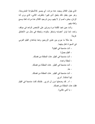 ‫ﺍﻟﺫﻱ ﻴﻘﻭل ﺍﻟﻜﻼﻡ ﻭﻴﻌﻴﺩﻩ ﻋﺩﺓ ﻤﺭﺍﺕ، ﺃﻱ ﻴﺼﻴﺭ ﻜﺎﻷﺴﻁﻭﺍﻨﺔ ﺍﻟﻤﺸﺭﻭﺨﺔ،‬
‫ﻭﻫﻭ ﺤﻴﻥ ﻴﻔﻌل ﺫﻟﻙ ﻴﻠﺤﻕ ﺃﺫﻯ ﻜﺒﻴﺭﺍ ﺒﺎﻟﻁﺭﻑ ﺍﻟﺜﺎﻨﻲ، ﺍﻟﺫﻱ ﻴﺭﻯ ﺃﻨﻪ‬
‫ﺍﻟﺯﻨﺎﻥ، ﻴﻌﺘﺒﺭﻩ ﺃﺼﻡ ﺃﻭ ﻻ ﻴﻔﻬﻡ، ﻭﻤﻥ ﺜﻡ ﻴﻌﻴﺩ ﺍﻟﻜﻼﻡ ﻋﺩﺓ ﻤﺭﺍﺕ ﻟﻌﻠﻪ ﻴﺴﻤﻊ‬
                                                        ‫ﻭﻟﻌﻠﻪ ﻴﻔﻬﻡ.‬
‫ﻭﺃﻨﺕ ﺤﻴﻥ ﺘﻌﻴﺩ ﺍﻟﻜﻠﻤﺔ ﻤﺭﺓ ﻭﻤﺭﺘﻴﻥ ﻋﻠﻰ ﺍﻟﺸﺨﺹ ﺍﻟﻭﺍﺤﺩ ﻓﻲ ﻤﻭﻗﻑ‬
‫ﻭﺍﺤﺩ، ﺇﻨﻤﺎ ﺘﻭﺘﺭ ﺃﻋﺼﺎﺒﻪ ﻭﺘﺴﺘﻔﺯ ﺴﻜﻭﻨﻪ، ﻭﺘﺠﻌﻠﻪ ﻓﻲ ﺤﺎل ﻤﻥ ﺍﻻﺨﺘﻨﺎﻕ‬
                                                            ‫ﻏﺭﻴﺒﺔ.‬
‫ﺨﺫ ﻤﺜﻼ ﻤﺎ ﺠﺭﻯ ﺒﻴﻥ ﻫﺫﻴﻥ ﺍﻟﺯﻭﺠﻴﻥ ﻭﻫﻤﺎ ﻴﺸﺎﻫﺩﺍﻥ ﺍﻟﻔﻴﻠﻡ ﺍﻟﻌﺭﺒﻲ‬
                                            ‫ﻓﻲ ﺍﻟﺴﻬﺭﺓ ﺩﺍﺨل ﺒﻴﺘﻬﻤﺎ.‬
                                      ‫- ﺃﻨﺕ ﻤﻨﺩﻤﺠﺔ ﻓﻲ ﺍﻟﻔﻴﻠﻡ؟‬
                                               ‫- ﺍﻟﻔﻴﻠﻡ ﺠﻤﻴل!‬
               ‫- ﺃﻨﺕ ﻤﻨﺩﻤﺠﺔ ﻓﻲ ﺍﻟﻔﻴﻠﻡ. ﻫﺎﺕ ﺍﻟﻤﻁﻔﺄﺓ ﻤﻥ ﻓﻀﻠﻙ.‬
                                              ‫- ﻟﺤﻅﺔ ﻭﺍﺤﺩﺓ.‬
              ‫- ﺃﻨﺕ ﻤﻨﺩﻤﺠﺔ ﻓﻲ ﺍﻟﻔﻴﻠﻡ.. ﻫﺎﺕ ﺍﻟﻤﻁﻔﺄﺓ ﻤﻥ ﻓﻀﻠﻙ.‬
                                                       ‫- ﺨﺫ.‬
              ‫- ﺃﻨﺕ ﻤﻨﺩﻤﺠﺔ ﻓﻲ ﺍﻟﻔﻴﻠﻡ.. ﻫﺎﺕ ﺍﻟﻤﻁﻔﺄﺓ ﻤﻥ ﻓﻀﻠﻙ.‬
                                            ‫ﺇﻨﻬﺎ ﺃﻤﺎﻤﻙ!. ﺃﺩﺭﻱ‬
‫- ﺁﻩ.. ﻟﻘﺩ ﻭﻀﻌﺘﻬﺎ ﺩﻭﻥ ﺃﻥ ﺘﺩﺭﻱ.. ﻅﻨﻨﺘﻙ ﻜﻨﺕ ﻤﻨﺩﻤﺠﺔ ﻓﻲ ﺍﻟﻔﻴﻠﻡ‬
                                       ‫ﻓﻘﻠﺕ ﻫﺎﺕ ﺍﻟﻤﻁﻔﺄﺓ ﻤﻥ ﻓﻀﻠﻙ.‬
                                            ‫- ﻴﺎ ﺃﺨﻲ ﻋﻠﺘﻨﻲ!.‬
 