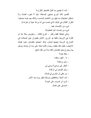 ‫- ﺃﻨﺕ ﻻ ﺘﻬﺘﻤﻴﻥ ﺒﻤﺎ ﺃﻗﻭل ﻓﺄﻀﻁﺭ ﻟﺘﻜﺭﺍﺭﻩ!‬
‫ﺍﻟﺘﻔﺴﻴﺭ ﻗﺎﻟﻪ ﺍﻟﺯﻭﺝ ﺒﻤﻨﺘﻬﻰ ﺍﻟﺒﺴﺎﻁﺔ، ﺇﻨﻬﺎ ﻻ ﺘﻌﻴﺭﻩ ﺍﻫﺘﻤﺎﻤﺎ ﻭﻻ‬
‫ﺘﺴﺘﻘﺒل ﺍﺤﺘﻴﺎﺠﺎﺘﻪ ﺒﻤﺎ ﻴﻠﻴﻕ ﻤﻥ ﺍﻻﻫﺘﻤﺎﻡ ﺍﻟﻤﻨﺎﺴﺏ، ﻭﻟﺫﻟﻙ ﻴﺠﺩ ﻨﻔﺴﻪ ﻤﻀﻁﺭﺍ‬
   ‫ﻟﺘﻜﺭﺍﺭ ﺍﻟﻜﻼﻡ، ﻓﻲ ﺍﻟﻭﻗﺕ ﺍﻟﺫﻱ ﺘﺤﺴﺒﻪ ﻫﻲ ﺃﻨﻪ ﻴﺭﺍﻫﺎ ﻏﺒﻴﺔ ﺃﻭ ﻁﺭﺸﺎﺀ!.‬
                                      ‫ﺸﻲﺀ ﻤﻥ ﺍﻹﻨﺼﺎﺕ ﻤﻔﻴﺩ..‬
                                ‫ﺸﻲﺀ ﻤﻥ ﺇﻨﺼﺎﺕ ﺃﻴﺎﻡ ﺍﻟﺨﻁﻭﺒﺔ!.‬
‫ﻭﻨﺄﺘﻲ ﻟﺨﻨﺎﻗﺔ ﺍﻟﻘﻁ ﻭﺍﻟﻔﺄﺭ – ﺍﻟﻨﻭﻉ ﺍﻟﺜﺎﻟﺙ – ﻭﻟﻨﻔﺭﺽ ﻤﺜﻼ ﻫﻨﺎ ﺃﻥ‬
‫ﺍﻟﻔﺄﺭﺓ ﻫﻲ ﺍﻟﺯﻭﺠﺔ ﻭﺍﻟﻘﻁ ﻫﻭ ﺍﻟﺯﻭﺝ. ﺍﻻﺜﻨﺎﻥ ﻴﺘﻔﺠﺭﺍﻥ ﻋﻠﻰ ﺍﻟﻤﺤﻼﺕ ﻓﻲ‬
‫ﺍﻟﺸﻭﺍﺭﻉ، ﺍﻟﺯﻭﺠﺔ ﻴﻌﺠﺒﻬﺎ ﻓﺴﺘﺎﻥ، ﺘﺅﻜﺩ ﺇﻋﺠﺎﺒﻬﺎ ﺒﺎﻟﻔﺴﺘﺎﻥ، ﺘﻌﻭﺩ ﻓﺘﺅﻜﺩ‬
‫ﺍﻹﻋﺠﺎﺏ، ﺘﻔﻌل ﺫﻟﻙ ﺒﻠﻁﻑ ﻭﺤﻴﺎﺀ، ﻜﺄﻨﻤﺎ ﺘﺤﺜﻪ ﻋﻠﻰ ﺩﻤﻪ ﺃﻥ ﻴﺸﺩﻫﺎ ﻭﻴﺩﺨل‬
                    ‫ﺒﻬﺎ ﻭﻴﺨﺭﺝ ﻤﻌﻬﺎ ﺒﺎﻟﻔﺴﺘﺎﻥ، ﻟﻜﻨﻪ ﺒﺩﻻ ﻤﻥ ﺫﻟﻙ ﺍﻨﺩﻓﻊ:‬
                                                 ‫- ﻤﻌﻙ ﻨﻘﻭﺩ؟‬
                                            ‫- ﻻ.. ﺍﻟﻨﻘﻭﺩ ﻤﻌﻙ!‬
                                               ‫- ﻭﺃﻴﻥ ﻤﺭﺘﺒﻙ؟‬
                               ‫- ﺃﺘﻨﻅﺭ ﺇﻟﻰ ﻤﺭﺘﺒﻲ؟ ﻤﺭﺘﺒﻲ ﻟﻲ.‬
                                    ‫- ﻭﻫل ﺍﻟﻔﺴﺘﺎﻥ ﻟﻲ ﺃﻡ ﻟﻙ؟.‬
                               ‫- ﻤﻥ ﺤﻘﻲ ﺃﻥ ﺘﺸﺘﺭﻱ ﻟﻲ ﻓﺴﺘﺎﻨﺎ.‬
           ‫- ﺃﻨﺕ ﺃﻨﺎﻨﻴﺔ، ﻭﺘﺤﺘﻔﻅﻴﻥ ﺒﻤﺭﺘﺒﻙ ﻟﻴﻜﺒﺭ ﻴﻭﻤﺎ ﺒﻌﺩ ﺍﻵﺨﺭ.‬
                               ‫- ﺃﺘﺭﻴﺩ ﺃﻥ ﺃﺼﺭﻑ ﻋﻠﻰ ﺍﻟﺒﻴﺕ؟.‬
                                        ‫- ﺍﺼﺭﻓﻲ ﻋﻠﻰ ﻨﻔﺴﻙ.‬
 