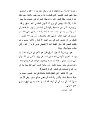 ‫ﻭﺍﻟﻘﺭﻴﻨﺔ ﺍﻟﺩﺍﻤﻐﺔ. ﻫﻲ: ﺒﺎﻹﺸﺎﺭﺓ ﺇﻟﻰ ﻤﺎ ﻭﻗﻊ ﻤﻨﻙ ﻟﻴﻠﺔ ٤١ ﺃﻜﺘﻭﺒﺭ ﺍﻟﻤﺎﻀﻲ،‬
‫ﻴﻤﻜﻥ ﻓﻬﻡ ﺍﻟﻌﻤل ﺍﻟﺨﺴﻴﺱ ﺍﻟﺫﻱ ﻗﻤﺕ ﺒﻪ ﻗﺒل ﻴﻭﻤﻴﻥ ﻓﻘﻁ، ﻭﺍﻟﺩﻟﻴل ﻋﻠﻰ ﺫﻟﻙ‬
‫ﺃﻨﻙ ﺍﺭﺘﺩﻴﺕ ﺭﺒﻁﺔ ﺍﻟﻌﻨﻕ ﺫﺍﺘﻬﺎ – ﺍﻟﺭﺒﻁﺔ ﺍﻟﺤﻤﺭﺍﺀ ﺍﻟﺘﻲ ﺸﻤﻤﺕ ﺒﻬﺎ ﻋﻁﺭﺍ‬
‫ﺨﺎﺌﻨﺎ! ﻭﻗﺒل ﺫﻟﻙ ﺒﻴﻭﻤﻴﻥ ﺃﻱ ﻴﻭﻡ ٢١ ﺃﻜﺘﻭﺒﺭ ﺍﻟﻤﺎﻀﻲ ﺫﺍﺘﻪ.. ﺴﺒﻕ ﺃﻥ ﻗﻠﺕ‬
‫ﺇﻥ ﺯﻴﺎﺭﺍﺕ ﺃﻤﻲ ﻏﻴﺭ ﻤﺴﺘﺤﺒﺔ ﻭﺃﻨﻬﺎ ﺘﺄﺘﻲ ﺇﻟﻴﻨﺎ ﺒﺸﺭ ﻭﺸﺅﻡ.. ﺃﻻ ﻓﻠﺘﻌﻠﻡ ﺃﻥ‬
‫ﺍﻟﺸﺭ ﻭﺍﻟﺸﺅﻡ، ﻴﺤﻼﻥ ﺤﻴﺜﻤﺎ ﺤﻠﺕ ﺍﻟﺴﻴﺩﺓ ﻭﺍﻟﺩﺘﻙ، ﻭﺍﻟﺩﻟﻴل ﻋﻠﻰ ﺫﻟﻙ ﺃﻨﻬﺎ‬
‫ﺍﺘﺼﻠﺕ ﻓﻲ ﺍﻷﻴﺎﻡ ﺍﻟﺘﺎﻟﻴﺔ. ﺩﻋﻨﻲ ﺃﺫﻜﺭ ﺒﺎﻟﺘﺤﺩﻴﺩ.. ﺁﻩ.. ﻴﻭﻡ ٧١ ﺃﻜﺘﻭﺒﺭ –‬
‫ﻟﺘﻘﻭل ﻟﻲ ﺇﻥ ﻫﺩﻴﺘﻲ ﺇﻟﻴﻬﺎ ﻓﻲ ﻴﻭﻡ ﺍﻷﺤﺩ ﻻ ﺘﺴﺎﻭﻱ ﺜﻼﺜﻴﻥ ﺠﻨﻴﻬﺎ ﻭﺃﻨﻬﺎ‬
‫ﻓﺘﺸﺕ ﺍﻟﺴﻭﻕ ﻜﻠﻪ ﺤﺘﻰ ﺃﻴﻘﻨﺕ ﺃﻨﻬﺎ ﻻ ﺘﻅﻠﻤﻨﻲ ﻭﻫﻲ ﺘﺭﻴﺩ ﺃﻥ ﺘﻘﻭل ﺇﻨﻨﻲ‬
                                              ‫ﺒﺨﻠﺕ ﻋﻠﻴﻬﺎ ﺒﻤﺎل ﺍﺒﻨﻬﺎ!‬
‫ﻫﻭ: ﺇﻥ ﺸﺭﻴﻁ ﺍﻟﺘﺴﺠﻴل ﺍﻟﻤﻭﺜﻕ ﻴﻘﻭل ﻫﻭ ﺍﻵﺨﺭ ﺇﻥ ﺃﻤﻲ ﻟﻡ ﺘﺘﺼل ﺒﻙ‬
‫ﻴﻭﻡ ٧١ ﺃﻜﺘﻭﺒﺭ ﻷﻨﻬﺎ ﻓﻲ ﺫﻟﻙ ﺍﻟﺤﻴﻥ ﻜﺎﻨﺕ ﻓﻲ ﺯﻴﺎﺭﺓ ﻷﺨﺘﻲ ﻓﻲ ﺍﻟﺒﻠﺩ، ﻭﺃﻥ‬
‫ﺍﻟﺘﻲ ﺍﺘﺼﻠﺕ ﻟﺘﻘﻭل ﻤﺎ ﻗﻠﺘﻪ ﺃﻨﺕ ﻨﻔﺴﻙ ﻭﺒﺎﻟﺤﺭﻑ ﺍﻟﻭﺍﺤﺩ ﻫﻲ ﺍﻟﺴﻴﺩﺓ ﻭﺍﻟﺩﺘﻙ،‬
‫ﻭﻟﻘﺩ ﺫﻜﺭﺘﻨﻲ ﺒﺄﻨﻨﻲ ﺒﺨﻠﺕ ﻋﻠﻴﻬﺎ ﻭﺃﻥ ﺯﺠﺎﺠﺔ ﺍﻟﻌﻁﺭ ﺍﻟﺘﻲ ﺍﺸﺘﺭﻴﺘﻬﺎ ﻟﻬﺎ ﻫﻲ‬
                       ‫ﻤﻥ ﺍﻟﻨﻭﻉ ﺍﻟﻤﺴﺘﺨﺩﻡ ﻓﻲ ﺘﻌﻁﻴﺭ ﺍﻟﻤﻭﺘﻰ! ﺘﺨﻴﻠﻲ!.‬
‫ﻫﻲ: ﺃﻻ ﻓﻠﺘﻌﻠﻡ.. ﺃﻨﻨﻲ ﺃﻨﻔﻘﺕ ﺜﻼﺙ ﺴﺎﻋﺎﺕ ﻓﻲ ﻋﺯ ﺍﻟﺸﻤﺱ ﺃﺒﺤﺙ ﻋﻥ‬
‫ﻫﺩﻴﺔ ﻤﻨﺎﺴﺒﺔ ﻟﺩﺨﻠﻨﺎ ﻭﻟﺫﻭﻕ ﻭﺍﻟﺩﺘﻙ، ﻟﻜﻥ ﺘﻌﺒﻲ ﻀﺎﻉ ﺴﺩﻱ.. ﻭﻓﻲ ﻜل ﻤﺭﺓ‬
‫ﺘﺤﺎﻭل ﺃﻨﺕ ﺃﻥ ﺘﺅﻜﺩ ﻟﻲ ﺃﻥ ﺫﻭﻗﻙ ﺃﻓﻀل ﻤﻊ ﺃﻨﻪ ﻟﻡ ﻴﺘﺠﺎﻭﺯ ﺫﻭﻕ ﻤﺸﺘﺭﻱ‬
                                                     ‫ﻋﻁﺭ ﺍﻟﻤﻭﺘﻰ!.‬
                                                 ‫ﻫﻭ: ﺃﻋﺘﺭﺽ.‬
 