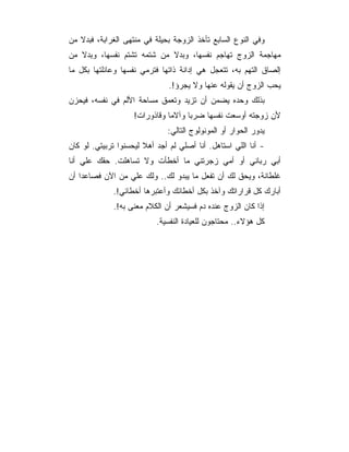 ‫ﻭﻓﻲ ﺍﻟﻨﻭﻉ ﺍﻟﺴﺎﺒﻊ ﺘﺄﺨﺫ ﺍﻟﺯﻭﺠﺔ ﺒﺤﻴﻠﺔ ﻓﻲ ﻤﻨﺘﻬﻰ ﺍﻟﻐﺭﺍﺒﺔ، ﻓﺒﺩﻻ ﻤﻥ‬
‫ﻤﻬﺎﺠﻤﺔ ﺍﻟﺯﻭﺝ ﺘﻬﺎﺠﻡ ﻨﻔﺴﻬﺎ، ﻭﺒﺩﻻ ﻤﻥ ﺸﺘﻤﻪ ﺘﺸﺘﻡ ﻨﻔﺴﻬﺎ، ﻭﺒﺩﻻ ﻤﻥ‬
‫ﺇﻟﺼﺎﻕ ﺍﻟﺘﻬﻡ ﺒﻪ، ﺘﺘﻌﺠل ﻫﻲ ﺇﺩﺍﻨﺔ ﺫﺍﺘﻬﺎ ﻓﺘﺭﻤﻲ ﻨﻔﺴﻬﺎ ﻭﻋﺎﺌﻠﺘﻬﺎ ﺒﻜل ﻤﺎ‬
                               ‫ﻴﺤﺏ ﺍﻟﺯﻭﺝ ﺃﻥ ﻴﻘﻭﻟﻪ ﻋﻨﻬﺎ ﻭﻻ ﻴﺠﺭﺅ!.‬
‫ﺒﺫﻟﻙ ﻭﺤﺩﻩ ﻴﻀﻤﻥ ﺃﻥ ﺘﺯﻴﺩ ﻭﺘﻌﻤﻕ ﻤﺴﺎﺤﺔ ﺍﻷﻟﻡ ﻓﻲ ﻨﻔﺴﻪ، ﻓﻴﺤﺯﻥ‬
                    ‫ﻷﻥ ﺯﻭﺠﺘﻪ ﺃﻭﺴﻌﺕ ﻨﻔﺴﻬﺎ ﻀﺭﺒﺎ ﻭﺁﻻﻤﺎ ﻭﻗﺎﺫﻭﺭﺍﺕ!‬
                              ‫ﻴﺩﻭﺭ ﺍﻟﺤﻭﺍﺭ ﺃﻭ ﺍﻟﻤﻭﻨﻭﻟﻭﺝ ﺍﻟﺘﺎﻟﻲ:‬
‫- ﺃﻨﺎ ﺍﻟﻠﻲ ﺍﺴﺘﺎﻫل. ﺃﻨﺎ ﺃﺼﻠﻲ ﻟﻡ ﺃﺠﺩ ﺃﻫﻼ ﻟﻴﺤﺴﻨﻭﺍ ﺘﺭﺒﻴﺘﻲ. ﻟﻭ ﻜﺎﻥ‬
‫ﺃﺒﻲ ﺭﺒﺎﻨﻲ ﺃﻭ ﺃﻤﻲ ﺯﺠﺭﺘﻨﻲ ﻤﺎ ﺃﺨﻁﺄﺕ ﻭﻻ ﺘﺴﺎﻫﻠﺕ. ﺤﻘﻙ ﻋﻠﻲ ﺃﻨﺎ‬
‫ﻏﻠﻁﺎﻨﺔ، ﻭﻴﺤﻕ ﻟﻙ ﺃﻥ ﺘﻔﻌل ﻤﺎ ﻴﺒﺩﻭ ﻟﻙ.. ﻭﻟﻙ ﻋﻠﻲ ﻤﻥ ﺍﻵﻥ ﻓﺼﺎﻋﺩﺍ ﺃﻥ‬
             ‫ﺃﺒﺎﺭﻙ ﻜل ﻗﺭﺍﺭﺍﺘﻙ ﻭﺁﺨﺫ ﺒﻜل ﺃﺨﻁﺎﺌﻙ ﻭﺃﻋﺘﺒﺭﻫﺎ ﺃﺨﻁﺎﺌﻲ!.‬
             ‫ﺇﺫﺍ ﻜﺎﻥ ﺍﻟﺯﻭﺝ ﻋﻨﺩﻩ ﺩﻡ ﻓﺴﻴﺸﻌﺭ ﺃﻥ ﺍﻟﻜﻼﻡ ﻤﻌﻨﻰ ﺒﻪ!.‬
                           ‫ﻜل ﻫﺅﻻﺀ.. ﻤﺤﺘﺎﺠﻭﻥ ﻟﻠﻌﻴﺎﺩﺓ ﺍﻟﻨﻔﺴﻴﺔ.‬
 