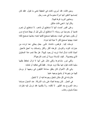 ‫ﻭﺤﻴﻥ ﻗﺎﻟﺕ: ﻓﻙ ﺃﺴﺭﻱ، ﻜﺎﻨﺕ ﻓﻲ ﺍﻟﺤﻘﻴﻘﺔ ﺘﻌﻨﻲ ﻤﺎ ﺘﻘﻭل ﻓﻠﻘﺩ ﻜﺎﻥ‬
                     ‫ﺇﺤﺴﺎﺴﻬﺎ ﺍﻟﺩﻓﻴﻥ ﺃﻨﻬﺎ ﺍﻤﺭﺃﺓ ﻤﺤﺒﻭﺴﺔ ﻓﻲ ﺤﺏ ﺭﺠل.‬
                                     ‫ﻭﺒﻤﻨﺘﻬﻰ ﺍﻟﺒﺭﻭﺩ ﻓﺭﻁ ﻓﻴﻬﺎ!.‬
                                    ‫ﻭﻗﺎل ﻟﻬﺎ: ﺍﺫﻫﺒﻲ ﻓﺄﻨﺕ ﻁﺎﻟﻕ.‬
‫ﻭﻋﻠﻰ ﺍﻟﻔﻭﺭ ﺃﺤﺴﺕ ﺃﻨﻬﺎ ﻻ ﺘﺴﺘﻁﻴﻊ ﺃﻥ ﺘﺫﻫﺏ. ﻻ ﺘﺴﺘﻁﻴﻊ ﺃﻥ ﺘﺤﺭﻡ‬
‫ﻨﻔﺴﻬﺎ ﺃﻭ ﻴﺤﺭﻤﻬﺎ ﻤﻥ ﺭﺅﻴﺘﻪ، ﻻ ﺘﺴﺘﻁﻴﻊ ﺃﻥ ﻴﺄﺘﻲ ﻟﻴل ﺃﻭ ﻴﻬﺒﻁ ﺼﺒﺎﺡ ﺩﻭﻥ‬
‫ﺃﻥ ﻴﻜﻭﻥ ﻤﻌﻬﺎ ﻓﻲ ﺍﻟﺒﻴﺕ، ﻴﻀﺎﻴﻘﻬﺎ ﺼﺤﻴﺢ ﻟﻜﻨﻬﺎ ﺘﺤﺒﻪ، ﻴﻌﺫﺒﻬﺎ ﺼﺤﻴﺢ ﻟﻜﻨﻪ‬
                            ‫ﺘﺤﺒﻪ، ﻴﻬﻴﻨﻬﺎ ﺼﺤﻴﺢ ﻟﻜﻥ ﻻ ﺤﻴﺎﺓ ﻟﻬﺎ ﺒﺩﻭﻨﻪ.‬
‫ﺘﻭﺴﻠﺕ ﺇﻟﻴﻪ.. ﻓﺭﻓﺽ، ﻨﺎﺸﺩﺘﻪ. ﻓﺄﺒﻰ. ﺠﻌل ﻴﺤﻜﻲ ﻋﻤﺎ ﺘﺭﺩﺩﻩ ﻤﻥ‬
‫ﻋﺒﺎﺭﺍﺕ ﺍﻟﺘﻭﺩﺩ ﻭﺍﻟﺘﻭﺴل. ﻜﺭﻫﺘﻪ ﺃﻜﺜﺭ ﻭﺃﻜﺜﺭ ﻭﺘﻤﺴﻜﺕ ﺒﻪ ﺃﻋﻤﻕ ﻓﺄﻋﻤﻕ.‬
‫ﺃﺤﻴﺎ ﹰﺎ ﻜﺎﻨﺕ ﺘﺴﺄل ﻟﻤﺎﺫﺍ ﺘﺭﻴﺩﻩ ﺃﻥ ﻴﻌﻭﺩ ﺇﻟﻴﻬﺎ؟. ﻫل ﺤﻘﺎ ﺘﺤﺏ ﻫﺫﺍ ﺍﻟﻤﺨﻠﻭﻕ‬
                 ‫‪‬‬                                            ‫ﻨ‬
                ‫ﺍﻟﺫﻱ ﻴﺒﻐﻀﻬﺎ؟.. ﻜﻴﻑ ﻹﻨﺴﺎﻨﺔ ﺴﻭﻴﺔ ﺃﻥ ﺘﺤﺏ ﻜﺎﺭﻫﻬﺎ؟!.‬
‫ﻭﻟﻜﻲ ﺘﺒﺭﺭ ﻤﺸﺎﻋﺭﻫﺎ ﻭﻟﻜﻲ ﺘﺩﻟل ﻋﻠﻰ ﺃﻨﻬﺎ ﻻ ﺘﺯﺍل ﺘﺤﺘﻔﻅ ﺒﻘﻠﺒﻬﺎ‬
      ‫ﺴﻠﻴﻤﺎ ﻜﺎﻨﺕ ﺘﻘﻭل ﺇﻨﻬﺎ ﺤﻘﺎ ﺘﺭﻴﺩ ﻋﻭﺩﺘﻪ.. ﻓﻘﻁ ﻟﻜﻲ ﺘﻌﺎﻗﺒﻪ ﺃﻭ ﺘﻌﺎﺘﺒﻪ.‬
                                              ‫‪‬‬
‫ﻭﻓﻲ ﻜل ﺍﻷﺤﻭﺍل ﻜﺎﻥ ﻴﻐﻠﻕ ﺴﻤﺎﻋﺔ ﺍﻟﺘﻠﻴﻔﻭﻥ ﻓﻲ ﻭﺠﻬﻬﺎ ﺃﻭ ﻴﺭﺴل‬
                                ‫ﺇﻟﻴﻬﺎ ﻤﻥ ﻴﻨﻬﺭﻫﺎ ﺃﻭ ﻴﺸﻴﺢ ﺒﻭﺠﻬﻪ ﻋﻨﻬﺎ.‬
             ‫ﻁﺎﺭﺩﺘﻪ ﻓﻲ ﻜل ﻤﻜﺎﻥ ﺘﺘﺨﻴل ﻭﺠﻭﺩﻫﺎ ﻓﻴﻪ ﺃﻭ ﻻ ﺘﺘﺨﻴل.‬
‫ﻓﻲ ﺍﻟﻌﻤل.. ﻜﺎﻥ ﻴﺠﺩﻫﺎ ﻓﺠﺄﺓ ﻋﻠﻰ ﺒﺎﺏ ﺍﻟﺸﺭﻜﺔ. ﻋﻨﺩ ﺍﻟﺩﺨﻭل ﺼﺒﺎﺤﺎ‬
 ‫‪‬‬
‫ﻭﻋﻨﺩ ﺍﻟﺨﺭﻭﺝ ﺒﻌﺩ ﺍﻟﻅﻬﺭ. ﻻ ﺘﻜﻠﻤﻪ. ﻭﻻ ﻴﻜﻠﻤﻬﺎ، ﻓﻘﺩ ﺘﺭﺴل ﺇﻟﻴﻪ ﻨﻅﺭﺍﺕ‬
                                                 ‫ﻤﻌﺒﺄﺓ ﺒﺸﻭﻕ ﻭﻋﺘﺎﺏ.‬
 