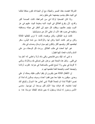 ‫ﺍﻟﺸﺭﻜﺔ ﺍﻨﻔﻀﺕ ﺒﻨﻔﺎﺩ ﺍﻟﺼﺒﺭ ﻭﺍﻟﺤﻴﻠﺔ، ﻤﻊ ﺃﻥ ﺍﻟﺤﻴﺎﺓ ﻗﺩ ﺘﻜﻭﻥ ﻤﻤﻜﻨﺔ ﻁﺎﻟﻤﺎ‬
                       ‫ﻓﻲ ﺍﻟﺒﻴﺕ ﻁﻔل ﻴﺒﺘﺴﻡ، ﻴﺠﻤﻌﻬﻤﺎ ﻋﻠﻰ ﻁﺒﻕ ﻭﺍﺤﺩ.‬
‫ﻭﺇﺫﺍ ﻜﺎﻥ ﺍﻟﻀﺤﺎﻴﺎ ﺃﻭﻻﺩﺍ ﻓﻲ ﺴﻥ ﺍﻟﻤﺭﺍﻫﻘﺔ، ﻜﺎﻨﺕ ﺍﻟﺼﺩﻤﺔ ﺃﻜﺒﺭ‬
‫ﻭﺃﻓﺩﺡ، ﻷﻥ ﻭﻗﻭﻉ ﺍﻟﻁﻼﻕ ﻓﻲ ﺍﻟﺒﻴﺕ ﺃﺸﺒﻪ ﺒﺴﻘﻭﻁ ﺍﻟﺒﻴﺕ ﻋﻠﻴﻬﻡ ﻓﻲ ﻋﺯ‬
‫ﺍﻟﻨﻭﻡ، ﻴﺘﻬﺩﻡ ﻋﺎﻟﻤﻬﻡ، ﻭﻴﻨﻘﻠﺏ ﻜل ﻤﻨﻬﻡ ﺇﻟﻰ ﺍﻟﻨﻅﺭ ﻓﻲ ﺤﻴﺎﺘﻪ ﻭﻤﺴﺘﻘﺒﻠﻪ‬
               ‫ﻭﺘﻌﻠﻴﻤﻪ ﻓﻲ ﻀﻭﺀ ﻓﻘﺩ ﺍﻷﺏ ﺃﻭ ﺘﺨﻠﻲ ﺍﻷﻡ ﻋﻥ ﻤﺴﺌﻭﻟﻴﺎﺘﻬﺎ.‬
‫ﻜﺎﻨﺕ ﺘﺭﻴﺩ ﺍﻟﻁﻼﻕ، ﻭﻜﺎﻥ ﻴﺭﻓﻀﻪ، ﻜﺎﻨﺕ ﻻ ﺘﺭﻯ ﺃﻁﻔﺎﻟﻬﺎ ﺍﻟﺜﻼﺜﺔ‬
‫ﻭﻜﺎﻥ ﻴﺭﺍﻫﻡ. ﻜﺎﻨﺕ ﺃﻨﺎﻨﻴﺔ ﻭﻜﺎﻥ ﻟﻬﺎ ﻭﻷﻭﻻﺩﻫﺎ، ﻤﻥ ﺸﺩﺓ ﺍﻟﻴﺄﺱ، ﺴﺎﻓﺭ‬
   ‫ﻟﻴﻁﻌﻤﻬﻡ ﺃﻜﺜﺭ ﻭﻴﻠﺒﺴﻬﻡ ﺃﻜﺜﺭ ﻭﻟﺘﻜﻭﻥ ﻟﻬﻡ ﺴﻴﺎﺭﺓ ﻭﻤﺎل ﻭﺤﺴﺎﺏ ﻓﻲ ﺒﻨﻙ.‬
‫ﻏﻴﺭ ﺃﻨﻬﺎ ﺃﻤﻌﻨﺕ ﻓﻲ ﻁﻠﺏ ﺍﻟﻁﻼﻕ. ﻭﺭﺩﺕ ﻜل ﺍﻟﻭﺴﻁﺎﺀ ﻤﻥ ﻋﻠﻰ‬
                                     ‫ﺍﻟﺴﻠﻡ ﻭﺍﻟﺒﺎﺏ، ﻓﺒﻌﺙ ﺇﻟﻴﻬﺎ ﻓﻴﻘﻭل:‬
‫» ﺇﻨﻨﻲ ﺃﻤﺩ ﺇﻟﻴﻙ ﻴﺩﻱ ﻓﺘﺸﺠﻌﻲ ﻭﺜﻘﻲ ﺒﺎﷲ ﺃﻭﻻ ﻭﺍﻋﻠﻤﻲ ﺃﻨﻪ ﺃﻋﻠﻡ ﺒﻤﺎ‬
‫ﻓﻲ ﻗﻠﺒﻲ.. ﻭﻟﻌل ﻫﺫﻩ ﺍﻟﻤﺤﻨﺔ ﺨﻴﺭ ﺒﺭﻫﺎﻥ ﻋﻠﻰ ﺘﻤﺴﻜﻲ ﺒﻙ ﻭﺒﺎﻷﻭﻻﺩ ﻭﺒﺄﻨﻨﻲ‬
‫ﻻ ﺃﻓﺭﻁ ﻓﻲ ﺒﻴﺘﻲ ﻭﻻ ﺃﺴﻤﺢ ﻟﻨﻔﺴﻲ ﺒﺎﻟﻤﺴﺎﻫﻤﺔ ﻓﻲ ﺨﺭﺍﺒﻪ. ﻓﻠﻨﺭﺏ ﺃﻭﻻﺩﻨﺎ‬
                         ‫ﻭﻟﻴﺠﻤﻌﻨﺎ ﺍﻟﺤﺏ ﻭﻟﺘﺠﻤﻌﻨﺎ ﻟﻘﻤﺔ ﻨﻁﻌﻤﻬﺎ ﻟﻬﻡ «.‬
‫ﺇﻥ ﺍﻷﻁﻔﺎل ﺍﻟﺜﻼﺜﺔ ﺤﻴﻥ ﻴﻜﺒﺭﻭﻥ ﻟﻥ ﻴﻠﻘﻭﺍ ﺒﺎﻟﻠﻭﻡ ﻋﻠﻴﻙ ﻭﺤﺩﻙ ﺃﻭ ﻋﻠﻲ‬
‫ﻭﺤﺩﻱ. ﺴﻴﻠﻘﻭﻥ ﺒﻪ ﻋﻠﻴﻨﺎ ﻤﻌﺎ ﺤﻴﻥ ﻓﻘﺩﻭﺍ ﺃﺤﺩﻨﺎ، ﻭﺴﻭﻑ ﻴﺴﺄﻟﻭﻥ ﻙ ﻟﻤﺎﺫﺍ ﻟﻡ‬
‫ﺘﺼﺒﺭﺍ ﻗﻠﻴﻼ؟ ﻟﻤﺎﺫﺍ ﻟﻡ ﺘﺘﺤﻤﻼ ﻗﻠﻴﻼ؟ ﺇﻨﻨﻲ ﺃﺨﺸﻰ ﻫﺫﺍ ﺍﻟﺴﺅﺍل ﻭﺃﺘﻭﻗﻊ ﺃﻨﻙ‬
‫ﺃﻴﻀﺎ ﺘﺨﺸﻴﻨﻪ. ﻟﻘﺩ ﻓﺭﻗﺕ ﺒﻴﻨﻨﺎ ﺍﻷﻴﺎﻡ ﻟﻜﻥ ﺒﻭﺴﻌﻨﺎ ﺃﻥ ﻨﻬﺯﻤﻬﺎ. ﺴﻨﻨﺴﻰ‬
‫ﺍﻷﻤﺱ ﻭﺴﻨﺒﺭﺯ ﻟﻪ ﻟﺴﺎﻨﻨﺎ ﻭﺴﻨﻘﻭل ﻟﻪ ﺤﻴﻥ ﻨﺸﺎﻫﺩ ﺃﻁﻔﺎﻟﻨﺎ ﻋﺭﺴﺎﻨﺎ ﻏ ‪‬ﺍ: »‬
    ‫ﺩ‬
 