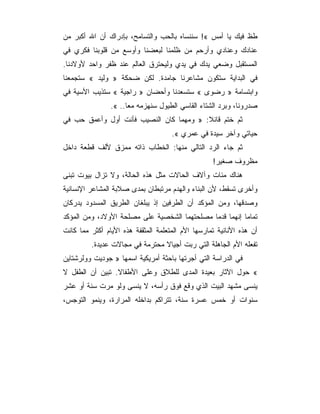 ‫ﻁﻅ ﻓﻴﻙ ﻴﺎ ﺃﻤﺱ «! ﺴﻨﻨﺴﺎﻩ ﺒﺎﻟﺤﺏ ﻭﺍﻟﺘﺴﺎﻤﺢ، ﺒﺈﺩﺭﺍﻙ ﺃﻥ ﺍﷲ ﺃﻜﺒﺭ ﻤﻥ‬
‫ﻋﻨﺎﺩﻙ ﻭﻋﻨﺎﺩﻱ ﻭﺃﺭﺤﻡ ﻤﻥ ﻅﻠﻤﻨﺎ ﻟﺒﻌﻀﻨﺎ ﻭﺃﻭﺴﻊ ﻤﻥ ﻗﻠﻭﺒﻨﺎ ﻓﻜﺭﻱ ﻓﻲ‬
‫ﺍﻟﻤﺴﺘﻘﺒل ﻭﻀﻌﻲ ﻴﺩﻙ ﻓﻲ ﻴﺩﻱ ﻭﻟﻴﺤﺘﺭﻕ ﺍﻟﻌﺎﻟﻡ ﻋﻨﺩ ﻅﻔﺭ ﻭﺍﺤﺩ ﻷﻭﻻﺩﻨﺎ.‬
‫ﻓﻲ ﺍﻟﺒﺩﺍﻴﺔ ﺴﺘﻜﻭﻥ ﻤﺸﺎﻋﺭﻨﺎ ﺠﺎﻤﺩﺓ. ﻟﻜﻥ ﻀﺤﻜﺔ » ﻭﻟﻴﺩ « ﺴﺘﺠﻤﻌﻨﺎ‬
‫ﻭﺍﺒﺘﺴﺎﻤﺔ » ﺭﻀﻭﻯ « ﺴﺘﺴﻌﺩﻨﺎ ﻭﺃﺤﻀﺎﻥ » ﺭﺍﺠﻴﺔ « ﺴﺘﺫﻴﺏ ﺍﻷﺴﻴﺔ ﻓﻲ‬
                ‫ﺼﺩﺭﻭﻨﺎ، ﻭﺒﺭﺩ ﺍﻟﺸﺘﺎﺀ ﺍﻟﻘﺎﺴﻲ ﺍﻟﻁﻴﻭل ﺴﻨﻬﺯﻤﻪ ﻤﻌﺎ.. «.‬
‫ﺜﻡ ﺨﺘﻡ ﻗﺎﺌﻼ: » ﻭﻤﻬﻤﺎ ﻜﺎﻥ ﺍﻟﻨﺼﻴﺏ ﻓﺄﻨﺕ ﺃﻭل ﻭﺃﻋﻤﻕ ﺤﺏ ﻓﻲ‬
                                     ‫ﺤﻴﺎﺘﻲ ﻭﺁﺨﺭ ﺴﻴﺩﺓ ﻓﻲ ﻋﻤﺭﻱ «.‬
‫ﺜﻡ ﺠﺎﺀ ﺍﻟﺭﺩ ﺍﻟﺘﺎﻟﻲ ﻤﻨﻬﺎ: ﺍﻟﺨﻁﺎﺏ ﺫﺍﺘﻪ ﻤﻤﺯﻕ ﻷﻟﻑ ﻗﻁﻌﺔ ﺩﺍﺨل‬
                                                   ‫ﻤﻅﺭﻭﻑ ﺼﻐﻴﺭ!‬
‫ﻫﻨﺎﻙ ﻤﺌﺎﺕ ﻭﺁﻻﻑ ﺍﻟﺤﺎﻻﺕ ﻤﺜل ﻫﺫﻩ ﺍﻟﺤﺎﻟﺔ، ﻭﻻ ﺘﺯﺍل ﺒﻴﻭﺕ ﺘﺒﻨﻰ‬
‫ﻭﺃﺨﺭﻯ ﺘﺴﻘﻁ، ﻷﻥ ﺍﻟﺒﻨﺎﺀ ﻭﺍﻟﻬﺩﻡ ﻤﺭﺘﺒﻁﺎﻥ ﺒﻤﺩﻯ ﺼﻼﺒﺔ ﺍﻟﻤﺸﺎﻋﺭ ﺍﻹﻨﺴﺎﻨﻴﺔ‬
‫ﻭﺼﺩﻗﻬﺎ، ﻭﻤﻥ ﺍﻟﻤﺅﻜﺩ ﺃﻥ ﺍﻟﻁﺭﻓﻴﻥ ﺇﺫ ﻴﺒﻠﻐﺎﻥ ﺍﻟﻁﺭﻴﻕ ﺍﻟﻤﺴﺩﻭﺩ ﻴﺩﺭﻜﺎﻥ‬
‫ﺘﻤﺎﻤﺎ ﺇﻨﻬﻤﺎ ﻗﺩﻤﺎ ﻤﺼﻠﺤﺘﻬﻤﺎ ﺍﻟﺸﺨﺼﻴﺔ ﻋﻠﻰ ﻤﺼﻠﺤﺔ ﺍﻷﻭﻻﺩ، ﻭﻤﻥ ﺍﻟﻤﺅﻜﺩ‬
‫ﺃﻥ ﻫﺫﻩ ﺍﻷﻨﺎﻨﻴﺔ ﺘﻤﺎﺭﺴﻬﺎ ﺍﻷﻡ ﺍﻟﻤﺘﻌﻠﻤﺔ ﺍﻟﻤﺜﻘﻔﺔ ﻫﺫﻩ ﺍﻷﻴﺎﻡ ﺃﻜﺜﺭ ﻤﻤﺎ ﻜﺎﻨﺕ‬
         ‫ﺘﻔﻌﻠﻪ ﺍﻷﻡ ﺍﻟﺠﺎﻫﻠﺔ ﺍﻟﺘﻲ ﺭﺒﺕ ﺃﺠﻴﺎﻻ ﻤﺤﺘﺭﻤﺔ ﻓﻲ ﻤﺠﺎﻻﺕ ﻋﺩﻴﺩﺓ.‬
‫ﻓﻲ ﺍﻟﺩﺭﺍﺴﺔ ﺍﻟﺘﻲ ﺃﺠﺭﺘﻬﺎ ﺒﺎﺤﺜﺔ ﺃﻤﺭﻴﻜﻴﺔ ﺍﺴﻤﻬﺎ » ﺠﻭﺩﻴﺕ ﻭﻭﻟﺭﺸﺘﺎﻴﻥ‬
‫« ﺤﻭل ﺍﻵﺜﺎﺭ ﺒﻌﻴﺩﺓ ﺍﻟﻤﺩﻯ ﻟﻠﻁﻼﻕ ﻭﻋﻠﻰ ﺍﻷﻁﻔﺎﻻ. ﺘﺒﻴﻥ ﺃﻥ ﺍﻟﻁﻔل ﻻ‬
‫ﻴﻨﺴﻰ ﻤﺸﻬﺩ ﺍﻟﺒﻴﺕ ﺍﻟﺫﻱ ﻭﻗﻊ ﻓﻭﻕ ﺭﺃﺴﻪ، ﻻ ﻴﻨﺴﻰ ﻭﻟﻭ ﻤﺭﺕ ﺴﻨﺔ ﺃﻭ ﻋﺸﺭ‬
‫ﺴﻨﻭﺍﺕ ﺃﻭ ﺨﻤﺱ ﻋﺴﺭﺓ ﺴﻨﺔ، ﺘﺘﺭﺍﻜﻡ ﺒﺩﺍﺨﻠﻪ ﺍﻟﻤﺭﺍﺭﺓ، ﻭﻴﻨﻤﻭ ﺍﻟﺘﻭﺠﺱ،‬
 