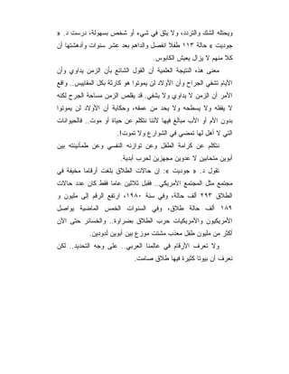 ‫ﻭﻴﺤﺘﻠﻪ ﺍﻟﺸﻙ ﻭﺍﻟﺘﺭﺩﺩ، ﻭﻻ ﻴﺜﻕ ﻓﻲ ﺸﻲﺀ ﺃﻭ ﺸﺨﺹ ﺒﺴﻬﻭﻟﺔ، ﺩﺭﺴﺕ ﺩ. »‬
‫ﺠﻭﺩﻴﺕ « ﺤﺎﻟﺔ ٣١١ ﻁﻔﻼ ﺍﻨﻔﺼل ﻭﺍﻟﺩﺍﻫﻡ ﺒﻌﺩ ﻋﺸﺭ ﺴﻨﻭﺍﺕ ﻭﺃﺩﻫﺸﺘﻬﺎ ﺃﻥ‬
                                    ‫ﻜﻼ ﻤﻨﻬﻡ ﻻ ﻴﺯﺍل ﻴﻌﻴﺵ ﺍﻟﻜﺎﺒﻭﺱ.‬
‫ﻤﻌﻨﻰ ﻫﺫﻩ ﺍﻟﻨﺘﻴﺠﺔ ﺍﻟﻌﻠﻤﻴﺔ ﺃﻥ ﺍﻟﻘﻭل ﺍﻟﺸﺎﺌﻊ ﺒﺄﻥ ﺍﻟﺯﻤﻥ ﻴﺩﺍﻭﻱ ﻭﺃﻥ‬
‫ﺍﻷﻴﺎﻡ ﺘﺸﻔﻲ ﺍﻟﺠﺭﺍﺡ ﻭﺃﻥ ﺍﻷﻭﻻﺩ ﻟﻥ ﻴﻤﻭﺘﻭﺍ ﻫﻭ ﻜﺎﺭﺜﺔ ﺒﻜل ﺍﻟﻤﻘﺎﻴﻴﺱ.. ﻭﺍﻗﻊ‬
‫ﺍﻷﻤﺭ ﺃﻥ ﺍﻟﺯﻤﻥ ﻻ ﻴﺩﺍﻭﻱ ﻭﻻ ﻴﺸﻔﻲ. ﻗﺩ ﻴﻘﻠﺹ ﺍﻟﺯﻤﻥ ﻤﺴﺎﺤﺔ ﺍﻟﺠﺭﺡ ﻟﻜﻨﻪ‬
‫ﻻ ﻴﻘﻔﻠﻪ ﻭﻻ ﻴﺴﻁﺤﻪ ﻭﻻ ﻴﺤﺩ ﻤﻥ ﻋﻤﻘﻪ، ﻭﺤﻜﺎﻴﺔ ﺃﻥ ﺍﻷﻭﻻﺩ ﻟﻥ ﻴﻤﻭﺘﻭﺍ‬
‫ﺒﺩﻭﻥ ﺍﻷﻡ ﺃﻭ ﺍﻷﺏ ﻤﺒﺎﻟﻎ ﻓﻴﻬﺎ ﻷﻨﻨﺎ ﻨﺘﻜﻠﻡ ﻋﻥ ﺤﻴﺎﺓ ﺃﻭ ﻤﻭﺕ.. ﻓﺎﻟﺤﻴﻭﺍﻨﺎﺕ‬
                      ‫ﺍﻟﺘﻲ ﻻ ﺃﻫل ﻟﻬﺎ ﺘﻤﻀﻲ ﻓﻲ ﺍﻟﺸﻭﺍﺭﻉ ﻭﻻ ﺘﻤﻭﺕ!.‬
‫ﻨﺘﻜﻠﻡ ﻋﻥ ﻜﺭﺍﻤﺔ ﺍﻟﻁﻔل ﻭﻋﻥ ﺘﻭﺍﺯﻨﻪ ﺍﻟﻨﻔﺴﻲ ﻭﻋﻥ ﻁﻤﺄﻨﻴﻨﺘﻪ ﺒﻴﻥ‬
                       ‫ﺃﺒﻭﻴﻥ ﻤﺘﺤﺎﺒﻴﻥ ﻻ ﻋﺩﻭﻴﻥ ﻤﺠﻬﺯﻴﻥ ﻟﺤﺭﺏ ﺃﺒﺩﻴﺔ.‬
‫ﺘﻘﻭل ﺩ. » ﺠﻭﺩﻴﺕ «: ﺇﻥ ﺤﺎﻻﺕ ﺍﻟﻁﻼﻕ ﺒﻠﻐﺕ ﺃﺭﻗﺎﻤﺎ ﻤﺨﻴﻔﺔ ﻓﻲ‬
‫ﻤﺠﺘﻤﻊ ﻤﺜل ﺍﻟﻤﺠﺘﻤﻊ ﺍﻷﻤﺭﻴﻜﻲ.. ﻓﻘﺒل ﺜﻼﺜﻴﻥ ﻋﺎﻤﺎ ﻓﻘﻁ ﻜﺎﻥ ﻋﺩﺩ ﺤﺎﻻﺕ‬
‫ﺍﻟﻁﻼﻕ ٣٩٢ ﺃﻟﻑ ﺤﺎﻟﺔ، ﻭﻓﻲ ﺴﻨﺔ ٠٨٩١، ﺍﺭﺘﻔﻊ ﺍﻟﺭﻗﻡ ﺇﻟﻰ ﻤﻠﻴﻭﻥ ﻭ‬
‫٩٨١ ﺃﻟﻑ ﺤﺎﻟﺔ ﻁﻼﻕ، ﻭﻓﻲ ﺍﻟﺴﻨﻭﺍﺕ ﺍﻟﺨﻤﺱ ﺍﻟﻤﺎﻀﻴﺔ ﻴﻭﺍﺼل‬
‫ﺍﻷﻤﺭﻴﻜﻴﻭﻥ ﻭﺍﻷﻤﺭﻴﻜﻴﺎﺕ ﺤﺭﺏ ﺍﻟﻁﻼﻕ ﺒﻀﺭﺍﻭﺓ.. ﻭﺍﻟﺨﺴﺎﺌﺭ ﺤﺘﻰ ﺍﻵﻥ‬
            ‫ﺃﻜﺜﺭ ﻤﻥ ﻤﻠﻴﻭﻥ ﻁﻔل ﻤﻌﺫﺏ ﻤﺸﺘﺕ ﻤﻭﺯﻉ ﺒﻴﻥ ﺃﺒﻭﻴﻥ ﻟﺩﻭﺩﻴﻥ.‬
‫ﻭﻻ ﺘﻌﺭﻑ ﺍﻷﺭﻗﺎﻡ ﻓﻲ ﻋﺎﻟﻤﻨﺎ ﺍﻟﻌﺭﺒﻲ.. ﻋﻠﻰ ﻭﺠﻪ ﺍﻟﺘﺤﺩﻴﺩ.. ﻟﻜﻥ‬
                             ‫ﻨﻌﺭﻑ ﺃﻥ ﺒﻴﻭﺘﺎ ﻜﺜﻴﺭﺓ ﻓﻴﻬﺎ ﻁﻼﻕ ﺼﺎﻤﺕ.‬
 