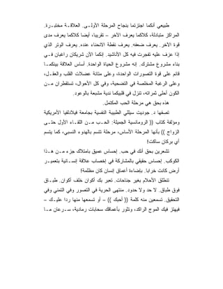 ‫ﻁﺒﻴﻌﻲ ﺃﻨﻜﻤﺎ ﺍﺠﺘﺯﺘﻤﺎ ﺒﻨﺠﺎﺡ ﺍﻟﻤﺭﺤﻠﺔ ﺍﻷﻭﻟـﻰ. ﺍﻟﻌﻼﻗـﺔ ﻤﺨﺘﺒـﺭﺓ.‬
‫ﺍﻟﻤﺭﺍﻜﺯ ﻤﺘﺒﺎﺩﻟﺔ، ﻜﻼﻜﻤﺎ ﻴﻌﺭﻑ ﺍﻵﺨﺭ – ﺘﻘﺭﻴﺒﺎ، ﺃﻴﻀﺎ ﻜﻼﻜﻤﺎ ﻴﻌﺭﻑ ﻤﺩﻯ‬
                ‫‪‬‬     ‫‪‬‬
‫ﻗﻭﺓ ﺍﻵﺨﺭ. ﻴﻌﺭﻑ ﻀﻌﻔﻪ. ﻴﻌﺭﻑ ﻨﻘﻁﺔ ﺍﻻﻨﺤﻨﺎﺀ ﻋﻨﺩﻩ. ﻴﻌﺭﻑ ﺍﻟﻭﺘﺭ ﺍﻟﺫﻱ‬
‫ﺇﺫﺍ ﻋﺯﻑ ﻋﻠﻴﻪ ﺘﻔﺠﺭﺕ ﻓﻴﻪ ﻜل ﺍﻷﻨﺎﺸﻴﺩ. ﺇﻨﻜﻤﺎ ﺍﻵﻥ ﺸﺭﻴﻜﺎﻥ ﺭﺍﻏﺒﺎﻥ ﻓـﻲ‬
‫ﺒﻨﺎﺀ ﻤﺸﺭﻭﻉ ﻤﺸﺘﺭﻙ. ﺇﻨﻪ ﻤﺸﺭﻭﻉ ﺍﻟﺤﻴﺎﺓ ﺍﻟﻭﺍﺤﺩﺓ. ﺃﺴﺎﺱ ﺍﻟﻌﻼﻗﺔ ﺒﻴﻨﻜﻤـﺎ‬
‫ﻗﺎﺌﻡ ﻋﻠﻰ ﻗﻭﺓ ﺍﻟﺘﺼﻭﺭﺍﺕ ﺍﻟﻭﺍﺤﺩﺓ، ﻭﻋﻠﻰ ﻤﺘﺎﻨﺔ ﻋﻀﻼﺕ ﺍﻟﻘﻠﺏ ﻭﺍﻟﻌﻘـل،‬
‫ﻭﻋﻠﻰ ﺍﻟﺭﻏﺒﺔ ﺍﻟﻤﺨﻠﺼﺔ ﻓﻲ ﺍﻟﺘﻀﺤﻴﺔ، ﻭﻓﻲ ﻜل ﺍﻷﺤﻭﺍل، ﺘﺴﺘﻘﻁﺭﺍﻥ ﻤـﻥ‬
             ‫ﺍﻟﻜﻭﻥ ﺃﺤﻠﻰ ﺜﻤﺭﺍﺘﻪ، ﺘﻨﺯل ﻓﻲ ﻗﻠﺒﻴﻜﻤﺎ ﻨﺩﻴﺔ ﻤﺸﺒﻌﺔ ﺒﺎﻟﻭﻋﻭﺩ.‬
                            ‫ﻫﺫﻩ ﺒﺤﻕ ﻫﻲ ﻤﺭﺤﻠﺔ ﺍﻟﺤﺏ ﺍﻟﻤﻜﺘﻤل.‬
‫ﺘﺼﻔﻬﺎ ﺩ. ﺠﻭﺩﻴﺕ ﺴﻴﻠﻠﻲ ﺍﻟﻁﺒﻴﺒﺔ ﺍﻟﻨﻔﺴﻴﺔ ﺒﺠﺎﻤﻌﺔ ﻓﻴﻼﺩﻟﻔﻴﺎ ﺍﻷﻤﺭﻴﻜﻴﺔ‬
‫ﻭﻤﺅﻟﻔﺔ ﻜﺘﺎﺏ )) ﺍﻟﺭﻭﻤﺎﻨﺴﻴﺔ ﺍﻟﺠﻤﻴﻠﺔ: ﺍﻟﺤـﺏ ﻤـﻥ ﺍﻟﻠﻘـﺎﺀ ﺍﻷﻭل ﺤﺘـﻰ‬
‫ﺍﻟﺯﻭﺍﺝ (( ﺒﺄﻨﻬﺎ ﺍﻟﻤﺭﺤﻠﺔ ﺍﻷﺴﺎﺱ، ﻤﺭﺤﻠﺔ ﺘﺘﺴﻡ ﺒﺎﻟﻬﺩﻭﺀ ﺍﻟﻨﺴﺒﻲ، ﻜﻤﺎ ﻴﺘﺴﻡ‬
                                                  ‫ﺃﻱ ﺒﺭﻜﺎﻥ ﺴﺎﻜﺕ!‬
‫ﺘﺸﻌﺭﻴﻥ ﺒﺤﻕ ﺃﻨﻙ ﻓﻲ ﺤﺏ. ﺇﺤﺴﺎﺱ ﻋﻤﻴﻕ ﺒﺎﻤﺘﻼﻙ ﺠﺯﺀ ﻤـﻥ ﻫـﺫﺍ‬
‫ﺍﻟﻜﻭﻜﺏ. ﺇﺤﺴﺎﺱ ﺤﻘﻴﻘﻲ ﺒﺎﻟﻤﺸﺎﺭﻜﺔ ﻓﻲ ﺇﺨﺼﺎﺏ ﻋﻼﻗﺔ ﺇﻨﺴـﺎﻨﻴﺔ ﺒﺘﻌﻤﻴـﺭ‬
                 ‫ﺃﺭﺽ ﻜﺎﻨﺕ ﺨﺭﺍﺒﺎ. ﺒﺈﻀﺎﺀﺓ ﺃﻋﻤﺎﻕ ﺇﻨﺴﺎﻥ ﻜﺎﻥ ﻤﻅﻠﻤﺔ!‬
                                                 ‫‪‬‬
‫ﺘﻨﻁﻠﻕ ﺍﻷﺤﻼﻡ ﺒﻐﻴﺭ ﺠﻨﺎﺤﺎﺕ. ﺘﻌﺒﺭ ﺒﻙ ﺃﻜﻭﺍﻥ ﺨﻠﻑ ﺃﻜﻭﺍﻥ. ﻁﺒـﺎﻕ‬
‫ﻓﻭﻕ ﻁﺒﺎﻕ. ﻻ ﺤﺩ ﻭﻻ ﺤﺩﻭﺩ. ﻤﻨﺘﻬﻰ ﺍﻟﺤﺭﻴﺔ ﻓﻲ ﺍﻟﺘﺼﻭﺭ ﻭﻓﻲ ﺍﻟﺘﻤﻨﻲ ﻭﻓﻲ‬
‫ﺍﻟﺘﺤﻘﻴﻕ. ﺘﺴﻤﻌﻴﻥ ﻤﻨﻪ ﻜﻠﻤﺔ )) ﺃﺤﺒﻙ (( – ﺃﻭ ﺘﺴﻤﻌﻬﺎ ﻤﻨﻬﺎ ﺭ ‪‬ﺍ ﻋﻠﻴـﻙ –‬
         ‫ﺩ‬
‫ﻓﻴﻬﺘﺯ ﻓﻴﻙ ﺍﻟﻤﻭﺝ ﺍﻟﺭﺍﻜﺩ، ﻭﺘﺜﻭﺭ ﺒﺄﻋﻤﺎﻗﻙ ﺴﺤﺎﺒﺎﺕ ﺭﻤﺎﺩﻴﺔ، ﺴـﺭﻋﺎﻥ ﻤـﺎ‬
 