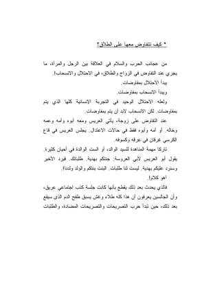 ‫* ﻜﻴﻑ ﺘﺘﻔﺎﻭﺽ ﻤﻌﻬﺎ ﻋﻠﻰ ﺍﻟﻁﻼﻕ؟‬


‫ﻤﻥ ﻋﺠﺎﺌﺏ ﺍﻟﺤﺭﺏ ﻭﺍﻟﺴﻼﻡ ﻓﻲ ﺍﻟﻌﻼﻗﺔ ﺒﻴﻥ ﺍﻟﺭﺠل ﻭﺍﻟﻤﺭﺃﺓ، ﻤﺎ‬
    ‫ﻴﺠﺭﻱ ﻋﻨﺩ ﺍﻟﺘﻔﺎﻭﺽ ﻓﻲ ﺍﻟﺯﻭﺍﺝ ﻭﺍﻟﻁﻼﻕ، ﻓﻲ ﺍﻻﺤﺘﻼل ﻭﺍﻻﻨﺴﺤﺎﺏ!.‬
                                         ‫ﻴﺒﺩﺃ ﺍﻻﺤﺘﻼل ﺒﻤﻔﺎﻭﻀﺎﺕ.‬
                                       ‫ﻭﻴﺒﺩﺃ ﺍﻻﻨﺴﺤﺎﺏ ﺒﻤﻔﺎﻭﻀﺎﺕ.‬
‫ﻭﻟﻌﻠﻪ ﺍﻻﺤﺘﻼل ﺍﻟﻭﺤﻴﺩ ﻓﻲ ﺍﻟﺘﺠﺭﺒﺔ ﺍﻹﻨﺴﺎﻨﻴﺔ ﻜﻠﻬﺎ ﺍﻟﺫﻱ ﻴﺘﻡ‬
                      ‫ﺒﻤﻔﺎﻭﻀﺎﺕ. ﻟﻜﻥ ﺍﻻﻨﺴﺤﺎﺏ ﻻﺒﺩ ﺃﻥ ﻴﺘﻡ ﺒﻤﻔﺎﻭﻀﺎﺕ.‬
‫ﻋﻨﺩ ﺍﻟﺘﻔﺎﻭﺽ ﻋﻠﻰ ﺯﻭﺠﺔ، ﻴﺄﺘﻲ ﺍﻟﻌﺭﻴﺱ ﻭﻤﻌﻪ ﺃﺒﻭﻩ ﻭﺃﻤﻪ ﻭﻋﻤﻪ‬
‫ﻭﺨﺎﻟﻪ. ﺃﻭ ﺃﻤﻪ ﻭﺃﺒﻭﻩ ﻓﻘﻁ ﻓﻲ ﺤﺎﻻﺕ ﺍﻻﻋﺘﺩﺍل. ﻴﺠﻠﺱ ﺍﻟﻌﺭﻴﺱ ﻓﻲ ﻗﺎﻉ‬
                                     ‫ﺍﻟﻜﺭﺴﻲ ﻏﺭﻗﺎﻥ ﻓﻲ ﻋﺭﻗﻪ ﻭﻜﺴﻭﻓﻪ.‬
‫ﺘﺎﺭ ﹰﺎ ﻤﻬﻤﺔ ﺍﻟﻤﻨﺎﻫﺩﺓ ﻟﻠﺴﻴﺩ ﺍﻟﻭﺍﻟﺩ، ﺃﻭ ﺍﻟﺴﺕ ﺍﻟﻭﺍﻟﺩﺓ ﻓﻲ ﺃﺤﻴﺎﻥ ﻜﺜﻴﺭﺓ.‬
                                                             ‫ﻜ‬
‫ﻴﻘﻭل ﺃﺒﻭ ﺍﻟﻌﺭﻴﺱ ﻷﺒﻲ ﺍﻟﻌﺭﻭﺴﺔ: ﺠﺌﺘﻜﻡ ﺒﻬﺩﻴﺔ. ﻁﻠﺒﺎﺘﻙ. ﻓﻴﺭﺩ ﺍﻷﺨﻴﺭ‬
         ‫ﻭﺴﻨﺭﺩ ﻋﻠﻴﻜﻡ ﺒﻬﺩﻴﺔ. ﻟﻴﺴﺕ ﻟﻨﺎ ﻁﻠﺒﺎﺕ. ﺍﻟﺒﻨﺕ ﺒﻨﺘﻜﻡ ﻭﺍﻟﻭﻟﺩ ﻭﻟﺩﻨﺎ!.‬
                                                       ‫ﺁﻫﻭ ﻜﻼﻡ!.‬
‫ﻓﺎﻟﺫﻱ ﻴﺤﺩﺙ ﺒﻌﺩ ﺫﻟﻙ ﻴﻘﻁﻊ ﺒﺄﻨﻬﺎ ﻜﺎﻨﺕ ﺠﻠﺴﺔ ﻜﺫﺏ ﺍﺠﺘﻤﺎﻋﻲ ﻋﺭﻴﻕ،‬
‫ﻭﺃﻥ ﺍﻟﺠﺎﻟﺴﻴﻥ ﻴﻌﺭﻓﻭﻥ ﺃﻥ ﻫﺫﺍ ﻜﻠﻪ ﻁﻼﺀ ﻭﻏﺵ ﻴﺴﺒﻕ ﻁﻔﺢ ﺍﻟﺩﻡ ﺍﻟﺫﻯ ﺴﻴﻘﻊ‬
‫ﺒﻌﺩ ﺫﻟﻙ، ﺤﻴﻥ ﺘﺒﺩﺃ ﺤﺭﺏ ﺍﻟﺘﺼﺭﻴﺤﺎﺕ ﻭﺍﻟﺘﺼﺭﻴﺤﺎﺕ ﺍﻟﻤﻀﺎﺩﺓ، ﻭﺍﻟﻁﻠﺒﺎﺕ‬
 