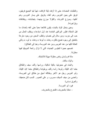 ‫ﻭﺍﻟﻁﻠﺒﺎﺕ ﺍﻟﻤﻀﺎﺩﺓ، ﺤﺘﻰ ﺇﺫﺍ ﺃﺯﻓﺕ ﻟﻴﻠﺔ ﺍﻟﺯﻓﺎﻑ، ﺘﻬﻴﺄ ﻟﻬﺎ ﺍﻟﺠﻤﻴﻊ ﻓﺭﻴﻘﻴﻥ،‬
‫ﻓﺭﻴﻕ ﻋﻠﻰ ﻴﻤﻴﻥ ﺍﻟﻌﺭﻴﺱ ﻭﻫﻡ ﺃﻫﻠﻪ، ﻭﻓﺭﻴﻕ ﻋﻠﻰ ﻴﺴﺎﺭ ﺍﻟﻌﺭﻭﺱ ﻭﻫﻡ‬
‫ﺃﻫﻠﻬﺎ، ﻭﻤﻭﺯﻉ ﺍﻟﺸﺭﺒﺎﺕ ﻭﺍﻟﻜﻭﻻ ﻤﻭﺯﻉ ﺒﻴﻨﻬﻤﺎ، ﻴﺘﺠﺎﺫﺒﺎﻨﻪ، ﻭﻴﺘﻘﺎﺫﻓﺎﻨﻪ‬
                                                       ‫ﻭﻴﺘﺯﺍﺠﺭﻨﻪ!.‬
‫ﻭﺤﻴﻥ ﻴﺩﺨل ﺍﻟﻭﻟﺩ ﺒﺎﻟﺒﻨﺕ، ﻴﻜﻭﻥ ﻜﻼﻫﻤﺎ ﻤﻌﺒﺄ ﺤﺘﻰ ﺃﻨﻔﻪ ﺒﺄﺤﺩﺍﺙ ﻤﺎ‬
‫ﻗﺒل ﺍﻟﺩﺨﻠﺔ، ﻓﺘﺜﻭﺭ ﺍﻟﺒﺭﺍﻜﻴﻥ ﺍﻟﺨﺎﻤﺩﺓ ﻋﻨﺩ ﺃﻭل ﺍﺴﺘﺩﻋﺎﺀ، ﻭﻴﻨﻘﻠﺏ ﺍﻟﺤﺎل ﻤﻥ‬
‫ﺤﺏ ﺇﻟﻰ ﺤﺭﺏ، ﻭﻤﻥ ﺴﻼﻡ ﺇﻟﻰ ﺨﺼﺎﻡ، ﻭﺘﻨﻘﻠﺏ ﺍﻟﺴﺤﻥ ﻤﻥ ﻭﺠﻭﻩ ﻤﺘﺭﻋﺔ‬
‫ﺒﺎﻟﻌﺸﻕ ﺇﻟﻰ ﻭﺠﻭﻩ ﺘﻀﺞ ﺒﺎﻟﻜﺭﻩ، ﻭﻫﺎﺕ » ﺃﺒﻭﻫﺎ « ﻭﻫﺎﺕ » ﺃﺒﻭﻩ « ﻭﺘﺄﺘﻲ‬
     ‫ﺍﻟﻌﺎﺌﻠﺔ ﻜﻠﻬﺎ ﻤﻥ ﻋﻨﺩ ﺍﻟﻌﺭﻴﺱ ﻭﻤﻥ ﻋﻨﺩ ﺍﻟﻌﺭﻭﺴﺔ، ﻭﻫﻴﺎ ﺇﻟﻰ ﺍﻟﻁﻼﻕ!.‬
‫ﺘﻀﻤﻬﻡ ﺤﺠﺭﺓ ﺍﻟﺠﻠﻭﺱ ﺍﻟﺠﺩﻴﺩﺓ، ﺍﻟﺘﻲ ﻻ ﺘﺯﺍل ﺭﺍﺌﺤﺔ ﺍﻟﻤﻭﺒﻴﻠﻴﺎ ﻓﻴﻬﺎ‬
                                                           ‫ﻤﺨﺘﺯﻨﺔ.‬
                     ‫ﻤﺎﺌﺔ ﻓﻡ ﻭﻟﺴﺎﻥ ﻭﻨﻔﺱ ﻤﻐﻠﻭﻟﺔ ﻤﻬﻴﺄﺓ ﻟﻼﺸﺘﺒﺎﻙ.‬
                                                 ‫ﻭﺍﻟﻭﻟﺩ ﺴﺎﻜﺕ.‬
‫ﻭﺍﻟﺒﻨﺕ ﻓﻲ ﺤﺠﺭﺘﻬﺎ، ﺒﺎﻜﻴﺔ ﺸﺎﻜﻴﺔ، ﻭﺭﺍﺴﻬﺎ ﻭﺃﻟﻑ ﺴﻴﻑ ﻭﺍﻟﻁﻼﻕ‬
‫ﺤﺘﻤﺎ ﻻﺒﺩ ﺍﻟﻠﻴﻠﺔ، ﻭﺃﺒﻭﻫﺎ ﺭﺃﺴﻪ ﻭﺃﻟﻑ ﺒﺭﻁﻭﺸﺔ ﻭﺍﻟﻁﻼﻕ ﺤﺘﻤﺎ ﻻﺒﺩ ﺍﻟﻠﻴﻠﺔ،‬
‫ﻭﺃﺒﻭ ﺍﻟﻌﺭﻴﺱ ﺭﺠل ﻫﻭ ﺍﻵﺨﺭ ﻭﻁﻼﻗﻪ ﺃﺴﺒﻕ ﻤﻥ ﻁﻼﻕ ﺃﺒﻲ ﺍﻟﻌﺭﻭﺴﺔ،‬
‫ﻭﺃﻤﻀﻰ ﻤﻥ ﺴﻴﻑ ﺍﻟﺴﻴﺎﻑ ﻤﺴﺭﻭﺭ، ﻭ ﻋﻠﻰ ﺍﻟﻌﻤﻭﻡ.. ﺍﻟﻨﺴﺏ ﻜﺎﻥ ﻀﻌﻴﻔﺎ،‬
                                                    ‫ﻭﺍﻟﻌﺭﻕ ﺩﺴﺎﺱ!‬
                                             ‫ﻓﻴﺭﺩ ﺃﺒﻭ ﺍﻟﻌﺭﻭﺴﺔ.‬
                         ‫- ﺩﺨﻠﻨﺎ ﺒﺎﻟﻤﻌﺭﻭﻑ، ﻓﻠﻨﺨﺭﺝ ﺒﺎﻟﻤﻌﺭﻭﻑ.‬
 