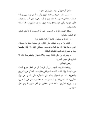 ‫ﻓﺘﺩﺨل ﺃﻡ ﺍﻟﻌﺭﻴﺱ ﺒﻐﻴﻅ ﺠﻴﻭﻟﻭﺠﻲ ﺸﺩﻴﺩ:‬
‫- ﻟﻡ ﻨﺭ ﻤﻨﻜﻡ ﻤﻌﺭﻭ ﹰﺎ!.. ﺜﻼﺜﺔ ﺸﻬﻭﺭ ﻭﺃﻨﺎ ﻟﻡ ﺃﺩﺨل ﺒﻴﺕ ﺍﺒﻨﻲ. ﻭﻜﻠﻤﺎ‬
                                           ‫ﻓ‬
‫ﺩﺨﻠﺕ ﺍﺴﺘﻘﺒﻠﺘﻨﻲ ﺍﻟﻤﺤﺭﻭﺴﺔ ﺒﻨﺘﻙ ﺒﺒﻭﺯ ﻻ ﺃﺭﺍﻩ ﻭﻫﻲ ﺘﺴﺘﻘﺒل ﺃﻤﻬﺎ ﻭﺘﺴﺘﻘﺒﻠﻙ.‬
‫ﻓﺄﻴﻥ ﺍﻟﺘﺭﺒﻴﺔ ﻭﺃﻴﻥ ﺍﻟﺘﻭﺼﻴﺔ؟! ﻭﻜﻤﺎ ﺘﻘﻭل ﻨﺨﺭﺝ ﺒﺎﻟﻤﻌﺭﻭﻑ ﻜﻤﺎ ﺩﺨﻠﻨﺎ‬
                                                         ‫ﺒﺎﻟﻤﻌﺭﻭﻑ.‬
‫ﻴﺴﻜﺕ ﺍﻷﺏ.. ﻓﺘﺭﺩ ﺃﻡ ﺍﻟﻌﺭﻭﺴﺔ ﻋﻠﻰ ﺃﻡ ﺍﻟﻌﺭﻴﺱ، ﺇﺫ ﻻ ﻴﻔل ﺍﻟﺤﺩﻴﺩ‬
                                                  ‫ﺇﻻ ﺍﻟﺤﺩﻴﺩ، ﻭﺘﻘﻭل:‬
                   ‫- ﻭﺍﷲ ﻴﺎ ﺃﻡ ﺤﺴﻨﻴﻥ.. ﻜﺎﻨﺕ ﺯﻭﺍﺠﺔ ﻜﺎﻟﻘﻁﺭﺍﻥ!‬
‫ﻭﺍﻟﺒﻨﺕ ﻤﻥ ﻴﻭﻡ ﻤﺎ ﺩﺨﻠﺕ ﻋﻠﻰ ﺍﺒﻨﻜﻡ ﻭﻫﻲ ﺴﻘﻴﻤﺔ ﻤﺴﻘﻭﻤﺔ ﻤﻌﻠﻭﻟﺔ،‬
‫ﺍﻟﺫﻱ ﻴﺭﺍﻫﺎ ﻴﻅﻥ ﺃﻥ ﺒﻬﺎ ﺍﻟﺴل ﻭﺍﻟﻭﺠﻴﻌﺔ، ﻭﻴﺴﺄﻟﻨﻲ ﺍﻟﻨﺎﺱ ﺇﻥ ﻜﺎﻥ ﻴﻁﻌﻤﻬﺎ‬
                              ‫ﺤﻘﺎ ﺃﻡ ﻴﺩﺨﺭ ﻗﺭﺸﻪ ﻟﻴﺴﺩ ﺍﻷﻗﺴﺎﻁ ﺍﻟﻤﺘﻠﺘﻠﺔ.‬
‫- ﻴﺼﺭﻑ ﺍﺒﻥ ﻋﻠﻰ ﺜﻼﺙ ﺒﻴﻭﺕ ﺒﺜﻼﺙ ﻨﺴﻭﺍﻥ ﻭﺍﻟﻤﻔﻌﻭﺼﺔ ﺒﻨﺘﻙ ﻻ‬
                                           ‫ﺘﺴﺎﻭﻱ ﻓﻲ ﺴﻭﻕ ﺍﻟﻨﺴﻭﺍﻥ!‬
                                               ‫ﻭﺤﻤﻲ ﺍﻟﻭﻁﻴﺱ!‬
‫ﻭﺍﺭﺘﻔﻌﺕ ﺍﻟﺭﺍﻴﺎﺕ ﺍﻟﺴﻭﺩ.. ﻭﺭﺃﻯ ﺍﻟﺭﺠﺎل ﺃﻥ ﻤﻥ ﺍﻟﻌﻘل ﻁﺭﺡ ﺍﻟﻨﺴﺎﺀ‬
‫ﻤﻥ ﺍﻟﺠﻠﺴﺔ، ﻭﺇﺫﺍ ﻜﺎﻨﺕ ﺍﻟﻘﺎﻋﺩﺓ ﺍﻟﺫﻫﺒﻴﺔ ﻓﻲ ﻤﻔﺎﻭﻀﺎﺕ ﺍﻟﻁﻼﻕ ﻫﻲ ﺍﻟﺨﺭﻭﺝ‬
‫ﺒﺎﻟﻤﻌﺭﻭﻑ ﻜﻤﺎ ﺘﻡ ﺍﻟﺩﺨﻭل ﺒﻤﺜﻠﻪ، ﻓﺈﻥ ﺍﻟﺴﻴﻁﺭﺓ ﻋﻠﻰ ﺍﻟﻠﺴﺎﻥ ﻫﻲ ﺃﻭل‬
‫ﺍﻟﻁﺭﻴﻕ، ﻓﻼ ﺘﺼﺭﻴﺤﺎﺕ ﻭﻻ ﺘﺼﺭﻴﺤﺎﺕ ﻀﺩﻫﺎ، ﻭﻻ ﻨﺒﺵ ﻓﻲ ﺍﻟﻤﺎﻀﻲ،‬
‫ﻭﻻ ﺘﺠﺭﻴﺢ ﻟﻠﻁﺭﻓﻴﻥ. ﻫﻜﺫﺍ ﻗﻀﻰ ﻋﺎﻗﻼﻥ ﻤﻥ ﺃﻫل ﺍﻟﻌﺭﻭﺴﺔ ﻭﻤﻥ ﺃﻫل‬
                                                            ‫ﺍﻟﻌﺭﻴﺱ.‬
 