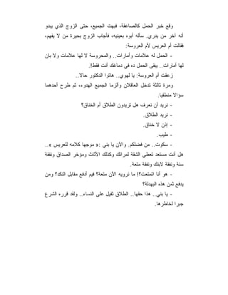 ‫ﻭﻗﻊ ﺨﺒﺭ ﺍﻟﺤﻤل ﻜﺎﻟﺼﺎﻋﻘﺔ، ﻓﺒﻬﺕ ﺍﻟﺠﻤﻴﻊ، ﺤﺘﻰ ﺍﻟﺯﻭﺝ ﺍﻟﺫﻱ ﻴﺒﺩﻭ‬
‫ﺃﻨﻪ ﺁﺨﺭ ﻤﻥ ﻴﺩﺭﻱ. ﺴﺄﻟﻪ ﺃﺒﻭﻩ ﺒﻌﻴﻨﻴﻪ، ﻓﺄﺠﺎﺏ ﺍﻟﺯﻭﺝ ﺒﺤﻴﺭﺓ ﻤﻥ ﻻ ﻴﻔﻬﻡ،‬
                                       ‫ﻓﻘﺎﻟﺕ ﺃﻡ ﺍﻟﻌﺭﻴﺱ ﻷﻡ ﺍﻟﻌﺭﻭﺴﺔ:‬
‫- ﺍﻟﺤﻤل ﻟﻪ ﻋﻼﻤﺎﺕ ﻭﺃﻤﺎﺭﺍﺕ.. ﻭﺍﻟﻤﺤﺭﻭﺴﺔ ﻻ ﻟﻬﺎ ﻋﻼﻤﺎﺕ ﻭﻻ ﺒﺎﻥ‬
                     ‫ﻟﻬﺎ ﺃﻤﺎﺭﺍﺕ.. ﻴﺒﻘﻰ ﺍﻟﺤﻤل ﺩﻩ ﻓﻲ ﺩﻤﺎﻏﻙ ﺃﻨﺕ ﻓﻘﻁ!.‬
              ‫ﺯﻋﻘﺕ ﺃﻡ ﺍﻟﻌﺭﻭﺴﺔ: ﻴﺎ ﻟﻬﻭﻱ.. ﻫﺎﺘﻭﺍ ﺍﻟﺩﻜﺘﻭﺭ ﺤﺎﻻ..‬
‫ﻭﻤﺭﺓ ﺜﺎﻟﺜﺔ ﺘﺩﺨل ﺍﻟﻌﺎﻗﻼﻥ ﻭﺃﻟﺯﻤﺎ ﺍﻟﺠﻤﻴﻊ ﺍﻟﻬﺩﻭﺀ، ﺜﻡ ﻁﺭﺡ ﺃﺤﺩﻫﻤﺎ‬
                                                      ‫ﺴﺅﺍﻻ ﻤﻨﻁﻘﻴﺎ.‬
                 ‫- ﻨﺭﻴﺩ ﺃﻥ ﻨﻌﺭﻑ ﻫل ﺘﺭﻴﺩﻭﻥ ﺍﻟﻁﻼﻕ ﺃﻡ ﺍﻟﺨﻨﺎﻕ؟‬
                                               ‫- ﻨﺭﻴﺩ ﺍﻟﻁﻼﻕ.‬
                                               ‫- ﺇﺫﻥ ﻻ ﺨﻨﺎﻕ.‬
                                                      ‫- ﻁﻴﺏ.‬
‫- ﺴﻜﻭﺕ.. ﻤﻥ ﻓﻀﻠﻜﻡ. ﻭﺍﻵﻥ ﻴﺎ ﺒﻨﻲ :» ﻤﻭﺠ ‪‬ﺎ ﻜﻼﻤﻪ ﻟﻠﻌﺭﻴﺱ «..‬
                 ‫ﻬ‬
‫ﻫل ﺃﻨﺕ ﻤﺴﺘﻌﺩ ﺘﻌﻁﻲ ﺍﻟﺸﻘﺔ ﻟﻤﺭﺍﺘﻙ ﻭﻜﺫﻟﻙ ﺍﻷﺜﺎﺙ ﻭﻤﺅﺨﺭ ﺍﻟﺼﺩﺍﻕ ﻭﻨﻔﻘﺔ‬
                                         ‫ﺴﻨﺔ ﻭﻨﻔﻘﺔ ﻻﺒﻨﻙ ﻭﻨﻔﻘﺔ ﻤﺘﻌﺔ.‬
‫- ﻫﻭ ﺃﻨﺎ ﺍﺘﻤﺘﻌﺕ؟! ﻤﺎ ﻨﺭﻭﻴﻪ ﺍﻵﻥ ﻤﺘﻌﺔ؟ ﻓﻴﻡ ﺃﺩﻓﻊ ﻤﻘﺎﺒل ﺍﻟﻨﻜﺩ؟ ﻭﻤﻥ‬
                                               ‫ﻴﺩﻓﻊ ﺜﻤﻥ ﻫﺫﻩ ﺍﻟﺒﻬﺩﻟﺔ؟‬
‫- ﻴﺎ ﺒﻨﻲ.. ﻫﺫﺍ ﺤﻘﻬﺎ.. ﺍﻟﻁﻼﻕ ﺜﻘﻴل ﻋﻠﻰ ﺍﻟﻨﺴﺎﺀ.. ﻭﻟﻘﺩ ﻗﺭﺭﻩ ﺍﻟﺸﺭﻉ‬
                                                     ‫ﺠﺒﺭﺍ ﻟﺨﺎﻁﺭﻫﺎ.‬
 