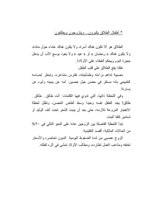 ‫* ﺃﻁﻔﺎل ﺍﻟﻁﻼﻕ ﻴﻜﺒﺭﻭﻥ.. ﻭﻴﺘﺯﻭﺠﻭﻥ ﻭﻴﻁﻠﻘﻭﻥ‬


‫ﺍﻟﻁﻼﻕ ﻫﻭ ﺃﻻ ﺘﻜﻭﻥ ﻫﻨﺎﻙ ﺃﺴﺭﺓ، ﻭﻻ ﻴﻜﻭﻥ ﻫﻨﺎﻙ ﻋﺸﺎﺀ ﺤﻭل ﻤﺎﺌﺩﺓ،‬
‫ﻭﻻ ﻴﻜﻭﻥ ﻫﻨﺎﻙ » ﺭﻤﻀﺎﻥ « ﺃﻭ » ﻋﻴﺩ « ﻭﻻ ﻴﻌﻭﺩ ﺒﻭﺴﻊ ﺍﻷﺏ ﺃﻥ ﻴﺩﺨل‬
                             ‫ﺤﺠﺭﺓ ﺍﻟﻨﻭﻡ ﻭﻴﺤﻜﻡ ﺍﻟﻐﻁﺎﺀ ﻋﻠﻰ ﺍﻷﻭﻻﺩ!.‬
                              ‫ﻫﻜﺫﺍ ﻴﻘﻊ ﺍﻟﻁﻼﻕ ﻋﻠﻰ ﻗﻠﺏ ﺍﻟﻁﻔل:‬
‫ﻤﺼﻴﺒﺔ ﺘﺩﺍﻫﻡ ﺒﺭﺍﺀﺘﻪ ﻭﻁﻤﺄﻨﻴﻨﺘﻪ، ﺘﻔﺘﺭﺱ ﻤﺸﺎﻋﺭﻩ، ﻭﺘﺒﻌﺜﺭ ﺇﺤﺴﺎﺴﻪ‬
‫ﺍﻟﻁﺒﻴﻌﻲ ﺒﺄﻨﻪ ﻤﺴﺘﻘﺭ ﻓﻲ ﺤﻀﻥ ﺠﺒل ﺤﺼﻴﻥ: ﺃﻤﻪ ﻋﻥ ﻴﻤﻴﻨﻪ ﻭﺃﺒﻭﻩ ﻋﻥ‬
                                                             ‫ﻴﺴﺎﺭﻩ!‬
‫ﻭﻓﻲ ﺍﻟﻠﺤﻅﺔ ﺫﺍﺘﻬﺎ، ﺍﻟﺘﻲ ﺘﺩﻭﻱ ﻓﻴﻬﺎ ﺍﻟﻜﻠﻤﺎﺕ: ﺃﻨﺕ ﻁﺎﻟﻕ.. ﻁﺎﻟﻕ..‬
‫ﻁﺎﻟﻕ! ﻴﺠﺩ ﺍﻟﻁﻔل ﻨﻔﺴﻪ ﻭﺤﻴﺩﺍ ﻭﺴﻁ ﺃﻨﻘﺎﺽ ﺍﻟﺤﺼﻥ، ﻭﺘﻅل ﻟﺤﻅﺔ‬
‫ﺍﻻﻨﻔﺠﺎﺭ ﺍﻟﻤﺭﻭﻋﺔ ﺘﻼﺯﻤﻪ، ﺤﺘﻰ ﺒﻌﺩ ﺃﻥ ﻴﻨﺒﺕ ﺍﻟﺸﻌﺭ ﺘﺤﺕ ﺃﻨﻑ ﺍﻟﻭﻟﻴﺩ ﺃﻭ‬
                                                  ‫ﺘﺴﺘﺩﻴﺭ ﻜﺘﻔﺎ ﺍﻟﺒﻨﺕ.‬
‫ﺘﺒﺩﺃ ﺍﻟﻠﺤﻅﺔ ﺍﻟﻔﺎﺼﻠﺔ ﺒﻴﻥ ﺍﻟﺯﻭﺠﻴﻥ ﻋﺎﺩﺓ ﻋﻠﻰ ﺍﻟﻨﺤﻭ ﺍﻟﺘﺎﻟﻲ ﻓﻲ ٠٩%‬
                                 ‫ﻤﻥ ﺍﻟﺤﺎﻻﺕ ﺍﻟﻤﺜﺎﻟﻴﺔ، ﺃﻗﺼﺩ ﺍﻟﺘﻘﻠﻴﺩﻴﺔ:‬
‫ﺍﻟﺯﻭﺝ ﻋﺼﺒﻲ ﻤﻥ ﺸﺩﺓ ﺍﻟﻀﻐﻭﻁ ﺍﻟﻴﻭﻤﻴﺔ. ﺍﻟﺩﻴﻭﻥ ﺘﺤﺎﺼﺭﻩ ﻭﺍﻷﺴﻌﺎﺭ‬
    ‫ﺘﺨﻨﻘﻪ ﻭﻤﺘﺎﻋﺏ ﺍﻟﻌﻤل ﺘﻁﺎﺭﺩﻩ، ﻭﻤﻁﺎﻟﺏ ﺍﻷﻭﻻﺩ ﺘﻤﺸﻲ ﻓﻲ ﺃﺜﺭﻩ ﻜﻅﻠﻪ.‬
 