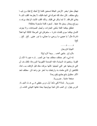 ‫ﺘﻬﻁل ﻤﻁ ‪‬ﺍ ﻴﻐﻤﺭ ﺍﻷﺭﺽ ﺍﻟﺠﺎﻓﺔ ﺘﺴﻤﻌﻴﻥ ﻜﻠﻤﺔ )) ﺃﺤﺒﻙ (( ﻓﻴﻜـﻭﻥ ﻟﻬـﺎ‬
                                                     ‫ﺭ‬
‫ﻭﻗﻊ ﻤﺨﺘﻠﻑ. ﻜﺄﻥ ﺩﻤﻙ ﻜﻠﻪ ﺘﺤﺭﻙ ﻓﻲ ﺍﺘﺠﺎﻩ ﻗﻠﺒﻙ، ﻻ ﻴﻁﺭﺤﻪ ﺍﻟﻘﻠﺏ ﺜﺎﻨﻴـﺔ‬
‫ﻴﻐﺫﻱ ﺃﻁﺭﺍﻓﻙ. ﻻ ﺇﻨﻤﺎ ﻴﺫﻜﺭ ﻓﻲ ﻗﻠﺒﻙ. ﻭﺫﻟﻙ ﺍﻟﻘﻠﺏ ﺍﻟﺜﺎﺒﺕ ﺍﻟﺭﺍﺒﻁ، ﻴﺭﺘﻌـﺩ‬
           ‫ﻭﻴﺭﺘﺞ ﻭﻴﺤﺘﺎﺭ ﻭﻴﺩﻕ ﺩﻗﺎ ﻋﻨﻴﻔﺎ.. ﻟﻤﺠﺭﺩ ﻜﻠﻤﺔ ﻤﺸﺤﻭﻨﺔ ﺒﻌﺎﻁﻔﺔ!‬
                                        ‫ﹰ‬     ‫ﹰ‬
‫ﺘﻨﻁﻠﻕ ﺒﻴﻨﻜﻤﺎ ﺍﻟﻠﻐﺔ ﺒﺄﺤﻠﻰ ﺍﻟﻌﺒﺎﺭﺍﺕ، ﻭﺃﺠﻤل ﺍﻟﺼﻴﺎﻏﺎﺕ، ﻭﻻ ﻴﻌﺭﻑ‬
‫ﺍﻟﻠﺴﺎﻥ ﺒﻴﻨﻜﻤﺎ ﺴﻭﻯ ﻜﻠﻤﺎﺕ ﻨﺎﺩﺭﺓ – ﺴﺘﻌﺭﻓﺎﻥ ﻓﻲ ﺍﻟﻤﺭﺤﻠﺔ ﺍﻟﺜﺎﻟﺜﺔ ﺃﻨﻬﺎ ﻓﻌﻼ‬
‫ﹰ‬
‫ﻨﺎﺩﺭﺓ! ﻤﺜل:" ﻴﺎ ﺤﺒﻴﺒﻲ، ﻴﺎ ﺭﻭﺤﻲ، ﻴﺎ ﺤﻴﺎﺘﻲ، ﻴﺎ ﻨﻭﺭ ﻋﻴﻨﻲ.. ﺇﻟﺦ.. ﺇﻟﺦ...‬
                                                                  ‫ﺇﻟﺦ!‬
                                                ‫ﻭ...... ﻭ......‬
                                                ‫ﺍﻟﻨﻬﺎﻴﺔ ﺘﺘﺯﻭﺠﺎﻥ‬
                         ‫ﺒﺎﻟﺯﻭﺍﺝ.. ﻴﻨﺘﻬﻲ ﺍﻟﺤﺏ... ﻭﻴﺒﺩﺃ ﺍﻟﺯﻭﺍﺝ!!‬
‫ﺇﻨﻪ ﺸﻲﺀ ﺁﺨﺭ ﻤﺨﺘﻠﻑ ﻤﺨﺘﻠﻑ ﺠﺩﺍ ﻋﻥ ﺍﻟﺤﺏ.. ﺇﻨـﻪ ﺨﻴﺒـﺔ ﺍﻷﻤـل‬
                            ‫‪‬‬
‫ﺍﻟﻘﻭﻴﺔ. ﻭﺒﺘﻌﺒﻴﺭﺍﺕ ﺍﻟﺴﻴﺎﺴﺔ، ﻓﺈﻨﻪ ﺍﻟﺼﺩﻤﺔ ﺍﻟﻜﻬﺭﺒﻴﺔ ﺍﻟﻤﺭﻭﻋﺔ، ﺘﻜﺘﺸـﻑ ﺃﻥ‬
‫ﺍﻟﺘﻲ ﺘﺯﻭﺠﺘﻬﺎ ﻏﻴﺭ ﺍﻟﺘﻲ ﺃﺤﺒﺒﺘﻬﺎ. ﻜﺄﻨﻬﺎ ﺴﺭﻗﺕ ﻤﻨﻙ ﻗﺒل ﺍﻟﺯﻓﺎﻑ ﺒﺴـﺎﻋﺔ،‬
‫ﺘﻜﺘﺸﻔﻴﻥ ﺃﻥ ﺍﻟﺫﻱ ﺤﻠﻤﺕ ﺒﻪ ﻭﺍﺭﺘﺒﻁﺕ ﺒﻪ ﺃﺴﻔﺭ ﻋﻥ ﻭﺍﺤﺩ ﺜﺎﻥ ﻤﺨﺘﻠﻑ ﻟﺤﺩ‬
                                   ‫ﺍﻷﻟﻡ. ﻤﺨﻠﻭﻕ ﺒﺸﻊ ﺠﺸﻊ ﻭﻗﺢ ﺭﺒﻤﺎ!‬
                                       ‫ﺼﻔﻌﺔ ﻋﺎﺩﻴﺔ.. ﻀﺭﻭﺭﻴﺔ.‬
‫ﻀﺭﻭﺭﻴﺔ.. ﻟﻤﺎﺫﺍ؟ ﻟﻜﻲ ﻨﺄﺨﺫ ﺃﻭل ﺩﺭﺱ ﺤﻘﻴﻘﻲ ﻓـﻲ ﻫـﺫﻩ ﺍﻟﺤﻴـﺎﺓ.‬
‫ﺍﻟﺩﺭﺱ ﻴﻘﻭل: ﺇﻥ ﺍﻟﺤﺏ ﻜﺎﻥ ﻟﻌﺒﺔ ﺒﻴﻭﻟﻭﺠﻴﺔ ﺒﺤﺘﻪ ﻫﺩﻓﻬﺎ ﺍﻟﻨﻬﺎﺌﻲ ﺍﻟﺘﻨﺎﺴـل.‬
 