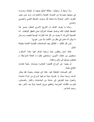 ‫ﻭﺇﺫﺍ ﺍﺭﺘﺒﻁ ﺃﻭ ﺍﺭﺘﺒﻁﺕ- ﺒﻌﻼﻗﺔ ﺃﺤﺎﻟﻬﺎ ﺠﺤﻴﻤﺎ ﺃﻭ ﺸﻜﻭﻜﺎ، ﻭﺼﺎﺭﺕ‬
‫ﻓﻲ ﻤﺠﻤﻠﻬﺎ ﻤﺠﻤﻭﻋﺔ ﻤﻥ ﺍﻟﻤﺼﺎﺌﺩ ﺍﻟﻨﻔﺴﻴﺔ ﻭﺍﻻﺨﺘﺒﺎﺭﺍﺕ، ﺘﺭﻴﺩ ﺠﺱ ﻨﺒﺽ‬
‫ﺍﻟﻁﺭﻑ ﺍﻵﺨﺭ، ﻟﻤﻌﺭﻓﺔ ﻤﺩﺓ ﺘﺤﻤﻠﻪ ﻜل ﺼﻨﻭﻑ ﺍﻟﻀﻐﻁ ﺍﻟﻨﻔﺴﻲ ﻭﺍﻟﻌﺼﺒﻲ‬
                                                        ‫ﻭﺍﻟﻤﺎﺩﻱ.‬
‫ﻭﻋﺎﺩﺓ ﻤﺎ ﻴﻌﺭﻑ ﺍﻟﻔﺎﻋل ﺫﻭ ﺍﻟﺘﺎﺭﻴﺦ ﺍﻷﺴﺭﻱ ﺍﻟﻤﻨﻜﻭﺩ ﻤﺼﻴﺭ ﻫﺫﺍ‬
‫ﺍﻟﻀﻐﻁ ﺍﻟﻬﺎﺌل، ﻟﻜﻨﻪ ﻴﻭﺍﺼل ﻫﺠﻤﺎﺘﻪ ﺍﻟﻤﺭﻜﺯﺓ ﺤﺘﻰ ﺘﺘﺤﻘﻕ ﺍﻟﺘﻭﻗﻌﺎﺕ. ﺃﻤﺎ‬
‫ﺍﻟﻀﺤﻴﺔ ﺍﻟﺫﻱ ﻗﺩ ﻻ ﻴﻌﺭﻑ ﺴﺭ ﻜل ﻫﺫﻩ ﺍﻟﻐﺎﺭﺍﺕ ﺍﻟﻴﻭﻤﻴﺔ ﻓﻴﻌﺠﺏ ﻭﺴﺭﻋﺎﻥ‬
               ‫ﻤﺎ ﻴﻭﻗﻥ ﺃﻨﻪ ﻤﺎﺽ ﻓﻲ ﺤﻘل ﻤﻥ ﺍﻷﻟﻐﺎﻡ، ﺒﻼ ﻤﺒﺭﺭ ﺤﻴﻭﻱ!‬
‫ﻟﻴﺱ ﻜل ﺃﻁﻔﺎل – ﺍﻟﻁﻼﻕ ﺒﻬﺫﻩ ﺍﻟﻤﻭﺍﺼﻔﺎﺕ ﺍﻟﻘﻴﺎﺴﻴﺔ ﺍﻟﻨﻔﺴﻴﺔ ﺒﻁﺒﻴﻌﺔ‬
                                                           ‫ﺍﻟﺤﺎل.‬
‫ﻫﻨﺎﻙ ﺸﺒﺎﻥ ﻴﺤﻘﻘﻭﻥ ﺤﻴﺎﺓ ﺯﻭﺠﻴﺔ ﺘﺘﻭﺍﻓﺭ ﻓﻴﻬﺎ ﻨﻌﻤﺔ ﺍﻻﺴﺘﻘﺭﺍﺭ‬
‫ﻤﺴﺘﻔﻴﺩﻴﻥ ﻤﻥ ﺃﺨﻁﺎﺀ ﺍﻷﺒﻭﻴﻥ، ﻤﺴﺘﻤﺘﻌﻴﻥ ﺒﻔﻜﺭﺓ » ﺍﻟﻌﺎﺌﻠﺔ ﺍﻟﻤﺘﺭﺍﺒﻁﺔ «‬
                                  ‫ﻓﻴﺤﻴﻠﻭﻥ ﺒﻴﻭﺘﻬﻡ ﺇﻟﻰ ﺴﻜﻥ ﻭﺴﻜﻴﻨﺔ.‬
‫ﻟﻡ ﻴﺠﺒﻨﻭﺍ ﻋﻥ ﺍﻟﺯﻭﺍﺝ ﺍﻗﺘﺤﻤﻭﺍ ﺍﻟﻤﻐﺎﻤﺭﺓ ﺒﺤﺴﺎﺒﺎﺕ ﺴﻠﻴﻤﺔ ﻓﺠﺎﺀﺕ‬
                                                    ‫ﺍﻟﻨﺘﺎﺌﺞ ﺴﻠﻴﻤﺔ.‬
‫ﻟﻜﻥ ﺍﻟﺤﺴﺎﺒﺎﺕ ﺍﻟﺨﺎﻁﺌﺔ ﺘﻘﻭﺩ ﻏﺎﻟﺒﺎ ﺇﻟﻰ ﻨﻬﺎﻴﺎﺕ ﻭﺨﻴﻤﺔ، ﻓﻘﺩ ﻴﺨﺘﺎﺭ‬
‫ﺍﻟﻭﺍﺤﺩ ﺯﻭﺠﺔ ﺴﻴﺌﺔ، ﺃﻭ ﻅﺭﻭﻓﺎ ﺴﻴﺌﺔ ﺘﻡ ﻓﻴﻬﺎ ﺍﻟﺯﻭﺍﺝ ﻤﻥ ﺍﻤﺭﺃﺓ ﻤﻨﺎﺴﺒﺔ،‬
‫ﻭﺘﺘﺤﻭل ﺤﻴﺎﺓ ﺍﻟﻁﺭﻓﻴﻥ ﺇﻟﻰ ﺴﻠﺴﻠﺔ ﻤﻥ ﺍﻟﻤﺸﺎﺤﻨﺎﺕ ﻭﺍﻟﻨﻘﺎﺭ ﻭﺍﻟﻀﻐﺎﺌﻥ،‬
‫ﻓﺘﺘﺭﺴﺏ ﺍﻟﻜﻠﻤﺎﺕ ﺍﻟﺠﺎﺭﺤﺔ، ﻭﺘﻨﻘﻁﻊ ﻋﺭﻭﻕ ﺍﻟﻤﺤﺒﺔ ﻋﺭﻗﺎ ﺒﻌﺩ ﺍﻵﺨﺭ، ﻴﻨﻔﺩ‬
                                                 ‫ﺭﺼﻴﺩ ﺍﻟﻤﺸﺎﻋﺭ.‬
 