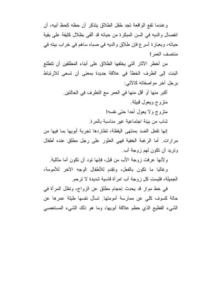 ‫ﻭﻋﻨﺩﻤﺎ ﺘﻘﻊ ﺍﻟﻭﺍﻗﻌﺔ ﺘﺠﺩ ﻁﻔل ﺍﻟﻁﻼﻕ ﻴﺘﺫﻜﺭ ﺃﻥ ﺤﻅﻪ ﻜﺤﻅ ﺃﺒﻴﻪ، ﺃﻥ‬
‫ﺍﻨﻔﺼﺎل ﻭﺍﻟﺩﻴﻪ ﻓﻲ ﺍﻟﺴﻥ ﺍﻟﻤﺒﻜﺭﺓ ﻤﻥ ﺤﻴﺎﺘﻪ ﻗﺩ ﺃﻟﻘﻰ ﺒﻅﻼل ﻜﺜﻴﻔﺔ ﻋﻠﻰ ﺒﻘﻴﺔ‬
‫ﺤﻴﺎﺘﻪ، ﻭﺒﻌﺒﺎﺭﺓ ﺃﺴﺭﻉ ﻓﺈﻥ ﻁﻼﻕ ﻭﺍﻟﺩﻴﻪ ﻓﻲ ﺼﺒﺎﻩ ﺴﺎﻫﻡ ﻓﻲ ﺨﺭﺍﺏ ﺒﻴﺘﻪ ﻓﻲ‬
                                                     ‫ﻤﻨﺘﺼﻑ ﺍﻟﻌﻤﺭ!‬
‫ﻤﻥ ﺃﺨﻁﺭ ﺍﻵﺜﺎﺭ ﺍﻟﺘﻲ ﻴﺨﻠﻔﻬﺎ ﺍﻟﻁﻼﻕ ﻋﻠﻰ ﺃﺒﻨﺎﺀ ﺍﻟﻤﻁﻠﻘﻴﻥ ﺃﻥ ﺘﺘﻁﻠﻊ‬
‫ﺍﻟﺒﻨﺕ ﺇﻟﻰ ﺍﻟﻁﺭﻑ ﺍﻟﺨﻁﺄ ﻓﻲ ﻋﻼﻗﺔ ﺠﺩﻴﺩﺓ ﺒﻤﻌﻨﻰ ﺃﻥ ﺘﺴﻌﻰ ﻟﻼﺭﺘﺒﺎﻁ‬
                                        ‫ﺒﺭﺠل ﺁﺨﺭ ﻤﻭﺍﺼﻔﺎﺘﻪ ﻜﺎﻵﺘﻲ:‬
         ‫ﺃﻜﺒﺭ ﻤﻨﻬﺎ ﺃﻭ ﺃﻗل ﻤﻨﻬﺎ ﻓﻲ ﺍﻟﻌﻤﺭ ﻤﻊ ﺍﻟﺘﻁﺭﻑ ﻓﻲ ﺍﻟﺤﺎﻟﺘﻴﻥ.‬
                                           ‫ﻤﺘﺯﻭﺝ ﻭﻴﻌﻭل ﻗﺒﻴﻠﺔ.‬
                               ‫ﻤﺘﺯﻭﺝ ﻭﻻ ﻴﻌﻭل ﺃﺤ ‪‬ﺍ ﺤﺘﻰ ﻨﻔﺴﻪ!‬
                                          ‫ﺩ‬
                      ‫ﺸﺎﺏ ﻤﻥ ﺒﻴﺌﺔ ﺍﺠﺘﻤﺎﻋﻴﺔ ﻏﻴﺭ ﻤﻨﺎﺴﺒﺔ ﺒﺎﻟﻤﺭﺓ.‬
‫ﺇﻨﻬﺎ ﺘﻔﻌل ﺍﻟﻀﺩ ﺒﻤﻨﺘﻬﻰ ﺍﻟﻴﻘﻅﺔ، ﺘﻁﺎﺭﺩﻫﺎ ﺘﺠﺭﺒﺔ ﺃﺒﻭﻴﻬﺎ ﺒﻤﺎ ﻓﻴﻬﺎ ﻤﻥ‬
‫ﻤﺭﺍﺭﺍﺕ. ﺃﻤﺎ ﺍﻟﺭﻏﺒﺔ ﺍﻟﺨﻔﻴﺔ ﻓﻬﻲ ﺍﻟﻌﺜﻭﺭ ﻋﻠﻰ ﺭﺠل ﻤﻁﻠﻕ ﻋﻨﺩﻩ ﺃﻁﻔﺎل‬
                                       ‫ﻭﺘﺭﻴﺩ ﺃﻥ ﺘﻜﻭﻥ ﻟﻬﻡ ﺯﻭﺠﺔ ﺃﺏ.‬
  ‫ﻭﻷﻨﻬﺎ ﻋﺭﻓﺕ ﺯﻭﺠﺔ ﺍﻷﺏ ﻤﻥ ﻗﺒل، ﻓﺈﻨﻬﺎ ﺘﻭﺩ ﺃﻥ ﺘﻜﻭﻥ ﺃﻤﺎ ﻤﺜﺎﻟﻴﺔ.‬
‫ﻭﻏﺎﻟﺒﺎ ﻤﺎ ﺘﻜﻭﻥ ﺒﺎﻟﻔﻌل، ﻭﺘﻘﺩﻡ ﻟﻸﻁﻔﺎل ﺍﻟﻭﺠﻪ ﺍﻵﺨﺭ ﻟﻸﻤﻭﻤﺔ،‬
              ‫ﺍﻟﺠﻤﻴﻠﺔ، ﻓﻠﻴﺴﺕ ﻜل ﺯﻭﺠﺔ ﺃﺏ ﺍﻤﺭﺃﺓ ﻗﺎﺴﻴﺔ ﺸﺩﻴﺩﺓ ﻻ ﺘﺭﺤﻡ.‬
‫ﻓﻲ ﺨﻁ ﻤﻭﺍﺯ ﻗﺩ ﻴﺤﺩﺙ ﺇﺤﺠﺎﻡ ﻤﻁﻠﻕ ﻋﻥ ﺍﻟﺯﻭﺍﺝ، ﻭﺘﻅل ﺍﻟﻤﺭﺃﺓ ﻓﻲ‬
‫ﺤﺎﻟﺔ ﻜﺴﻭﻑ ﻜﻠﻲ ﻋﻥ ﻤﻤﺎﺭﺴﺔ ﺃﻤﻭﻤﺘﻬﺎ. ﺘﺴﺄل ﻨﻔﺴﻬﺎ ﻁﻴﻠﺔ ﻋﻤﺭﻫﺎ ﻋﻥ‬
‫ﺍﻟﺸﻲﺀ ﺍﻟﻔﻅﻴﻊ ﺍﻟﺫﻱ ﺤﻁﻡ ﻋﻼﻗﺔ ﺃﺒﻭﻴﻬﺎ، ﻭﻤﺎ ﻫﻭ ﺫﻟﻙ ﺍﻟﺸﻲﺀ ﺍﻟﻤﺴﺘﻌﺼﻲ‬
 