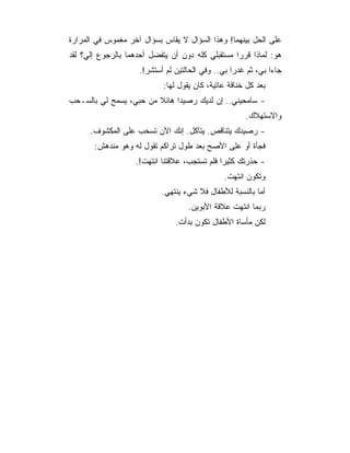 ‫ﻋﻠﻰ ﺍﻟﺤل ﺒﻴﻨﻬﻤﺎ! ﻭﻫﺫﺍ ﺍﻟﺴﺅﺍل ﻻ ﻴﻘﺎﺱ ﺒﺴﺅﺍل ﺁﺨﺭ ﻤﻐﻤﻭﺱ ﻓﻲ ﺍﻟﻤﺭﺍﺭﺓ‬
‫ﻫﻭ: ﻟﻤﺎﺫﺍ ﻗﺭﺭﺍ ﻤﺴﺘﻘﺒﻠﻲ ﻜﻠﻪ ﺩﻭﻥ ﺃﻥ ﻴﺘﻔﻀل ﺃﺤﺩﻫﻤﺎ ﺒﺎﻟﺭﺠﻭﻉ ﺇﻟﻲ؟ ﻟﻘﺩ‬
                    ‫ﺠﺎﺀﺍ ﺒﻲ، ﺜﻡ ﻏﺩﺭﺍ ﺒﻲ.. ﻭﻓﻲ ﺍﻟﺤﺎﻟﺘﻴﻥ ﻟﻡ ﺃﺴﺘﺸﺭ!.‬
                            ‫ﺒﻌﺩ ﻜل ﺨﻨﺎﻗﺔ ﻋﺎﺘﻴﺔ، ﻜﺎﻥ ﻴﻘﻭل ﻟﻬﺎ:‬
‫- ﺴﺎﻤﺤﻴﻨﻲ.. ﺇﻥ ﻟﺩﻴﻙ ﺭﺼﻴﺩﺍ ﻫﺎﺌﻼ ﻤﻥ ﺤﺒﻲ، ﻴﺴﻤﺢ ﻟﻲ ﺒﺎﻟﺴـﺤﺏ‬
                                                      ‫ﻭﺍﻻﺴﺘﻬﻼﻙ.‬
      ‫- ﺭﺼﻴﺩﻙ ﻴﺘﻨﺎﻗﺹ. ﻴﺘﺂﻜل. ﺇﻨﻙ ﺍﻵﻥ ﺘﺴﺤﺏ ﻋﻠﻰ ﺍﻟﻤﻜﺸﻭﻑ.‬
       ‫ﻓﺠﺄﺓ ﺃﻭ ﻋﻠﻰ ﺍﻷﺼﺢ ﺒﻌﺩ ﻁﻭل ﺘﺭﺍﻜﻡ ﺘﻘﻭل ﻟﻪ ﻭﻫﻭ ﻤﻨﺩﻫﺵ:‬
                   ‫- ﺤﺫﺭﺘﻙ ﻜﺜﻴ ‪‬ﺍ ﻓﻠﻡ ﺘﺴﺘﺠﺏ، ﻋﻼﻗﺘﻨﺎ ﺍﻨﺘﻬﺕ!.‬
                                              ‫ﺭ‬
                                               ‫ﻭﺘﻜﻭﻥ ﺍﻨﺘﻬﺕ.‬
                           ‫ﺃﻤﺎ ﺒﺎﻟﻨﺴﺒﺔ ﻟﻸﻁﻔﺎل ﻓﻼ ﺸﻲﺀ ﻴﻨﺘﻬﻲ.‬
                                    ‫ﺭﺒﻤﺎ ﺍﻨﺘﻬﺕ ﻋﻼﻗﺔ ﺍﻷﺒﻭﻴﻥ.‬
                               ‫ﻟﻜﻥ ﻤﺄﺴﺎﺓ ﺍﻷﻁﻔﺎل ﺘﻜﻭﻥ ﺒﺩﺃﺕ.‬
 