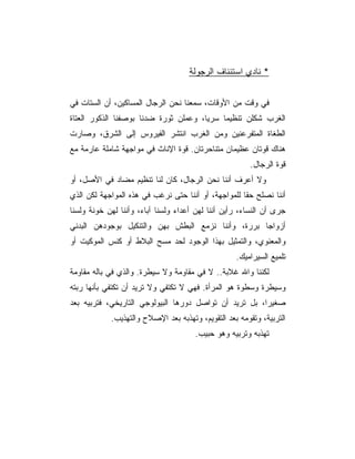 ‫* ﻨﺎﺩﻱ ﺍﺴﺘﺌﻨﺎﻑ ﺍﻟﺭﺠﻭﻟﺔ‬


‫ﻓﻲ ﻭﻗﺕ ﻤﻥ ﺍﻷﻭﻗﺎﺕ، ﺴﻤﻌﻨﺎ ﻨﺤﻥ ﺍﻟﺭﺠﺎل ﺍﻟﻤﺴﺎﻜﻴﻥ، ﺃﻥ ﺍﻟﺴﺘﺎﺕ ﻓﻲ‬
‫ﺍﻟﻐﺭﺏ ﺸﻜﻠﻥ ﺘﻨﻅﻴﻤﺎ ﺴﺭ ‪‬ﺎ، ﻭﻋﻤﻠﻥ ﺜﻭﺭﺓ ﻀﺩﻨﺎ ﺒﻭﺼﻔﻨﺎ ﺍﻟﺫﻜﻭﺭ ﺍﻟﻌﺘﺎﺓ‬
                                       ‫ﻴ‬
‫ﺍﻟﻁﻐﺎﺓ ﺍﻟﻤﺘﻔﺭﻋﻨﻴﻥ ﻭﻤﻥ ﺍﻟﻐﺭﺏ ﺍﻨﺘﺸﺭ ﺍﻟﻔﻴﺭﻭﺱ ﺇﻟﻰ ﺍﻟﺸﺭﻕ، ﻭﺼﺎﺭﺕ‬
‫ﻫﻨﺎﻙ ﻗﻭﺘﺎﻥ ﻋﻅﻴﻤﺎﻥ ﻤﺘﻨﺎﺤﺭﺘﺎﻥ. ﻗﻭﺓ ﺍﻹﻨﺎﺙ ﻓﻲ ﻤﻭﺍﺠﻬﺔ ﺸﺎﻤﻠﺔ ﻋﺎﺭﻤﺔ ﻤﻊ‬
                                                        ‫ﻗﻭﺓ ﺍﻟﺭﺠﺎل.‬
‫ﻭﻻ ﺃﻋﺭﻑ ﺃﻨﻨﺎ ﻨﺤﻥ ﺍﻟﺭﺠﺎل، ﻜﺎﻥ ﻟﻨﺎ ﺘﻨﻅﻴﻡ ﻤﻀﺎﺩ ﻓﻲ ﺍﻷﺼل، ﺃﻭ‬
‫ﺃﻨﻨﺎ ﻨﺼﻠﺢ ﺤﻘﺎ ﻟﻠﻤﻭﺍﺠﻬﺔ، ﺃﻭ ﺃﻨﻨﺎ ﺤﺘﻰ ﻨﺭﻏﺏ ﻓﻲ ﻫﺫﻩ ﺍﻟﻤﻭﺍﺠﻬﺔ ﻟﻜﻥ ﺍﻟﺫﻱ‬
‫ﺠﺭﻯ ﺃﻥ ﺍﻟﻨﺴﺎﺀ، ﺭﺃﻴﻥ ﺃﻨﻨﺎ ﻟﻬﻥ ﺃﻋﺩﺍﺀ ﻭﻟﺴﻨﺎ ﺁﺒﺎﺀ، ﻭﺃﻨﻨﺎ ﻟﻬﻥ ﺨﻭﻨﺔ ﻭﻟﺴﻨﺎ‬
‫ﺃﺯﻭﺍﺠﺎ ﺒﺭﺭﺓ، ﻭﺃﻨﻨﺎ ﻨﺯﻤﻊ ﺍﻟﺒﻁﺵ ﺒﻬﻥ ﻭﺍﻟﺘﻨﻜﻴل ﺒﻭﺠﻭﺩﻫﻥ ﺍﻟﺒﺩﻨﻲ‬
‫ﻭﺍﻟﻤﻌﻨﻭﻱ، ﻭﺍﻟﺘﻤﺜﻴل ﺒﻬﺫﺍ ﺍﻟﻭﺠﻭﺩ ﻟﺤﺩ ﻤﺴﺢ ﺍﻟﺒﻼﻁ ﺃﻭ ﻜﻨﺱ ﺍﻟﻤﻭﻜﻴﺕ ﺃﻭ‬
                                                   ‫ﺘﻠﻤﻴﻊ ﺍﻟﺴﻴﺭﺍﻤﻴﻙ.‬
‫ﻟﻜﻨﻨﺎ ﻭﺍﷲ ﻏﻼﺒﺔ.. ﻻ ﻓﻲ ﻤﻘﺎﻭﻤﺔ ﻭﻻ ﺴﻴﻁﺭﺓ. ﻭﺍﻟﺫﻱ ﻓﻲ ﺒﺎﻟﻪ ﻤﻘﺎﻭﻤﺔ‬
‫ﻭﺴﻴﻁﺭﺓ ﻭﺴﻁﻭﺓ ﻫﻭ ﺍﻟﻤﺭﺃﺓ. ﻓﻬﻲ ﻻ ﺘﻜﺘﻔﻲ ﻭﻻ ﺘﺭﻴﺩ ﺃﻥ ﺘﻜﺘﻔﻲ ﺒﺄﻨﻬﺎ ﺭﺒﺘﻪ‬
‫ﺼﻐﻴﺭﺍ، ﺒل ﺘﺭﻴﺩ ﺃﻥ ﺘﻭﺍﺼل ﺩﻭﺭﻫﺎ ﺍﻟﺒﻴﻭﻟﻭﺠﻲ ﺍﻟﺘﺎﺭﻴﺨﻲ، ﻓﺘﺭﺒﻴﻪ ﺒﻌﺩ‬
            ‫ﺍﻟﺘﺭﺒﻴﺔ، ﻭﺘﻘﻭﻤﻪ ﺒﻌﺩ ﺍﻟﺘﻘﻭﻴﻡ، ﻭﺘﻬﺫﺒﻪ ﺒﻌﺩ ﺍﻹﺼﻼﺡ ﻭﺍﻟﺘﻬﺫﻴﺏ.‬
                                      ‫ﺘﻬﺫﺒﻪ ﻭﺘﺭﺒﻴﻪ ﻭﻫﻭ ﺤﺒﻴﺏ.‬
 